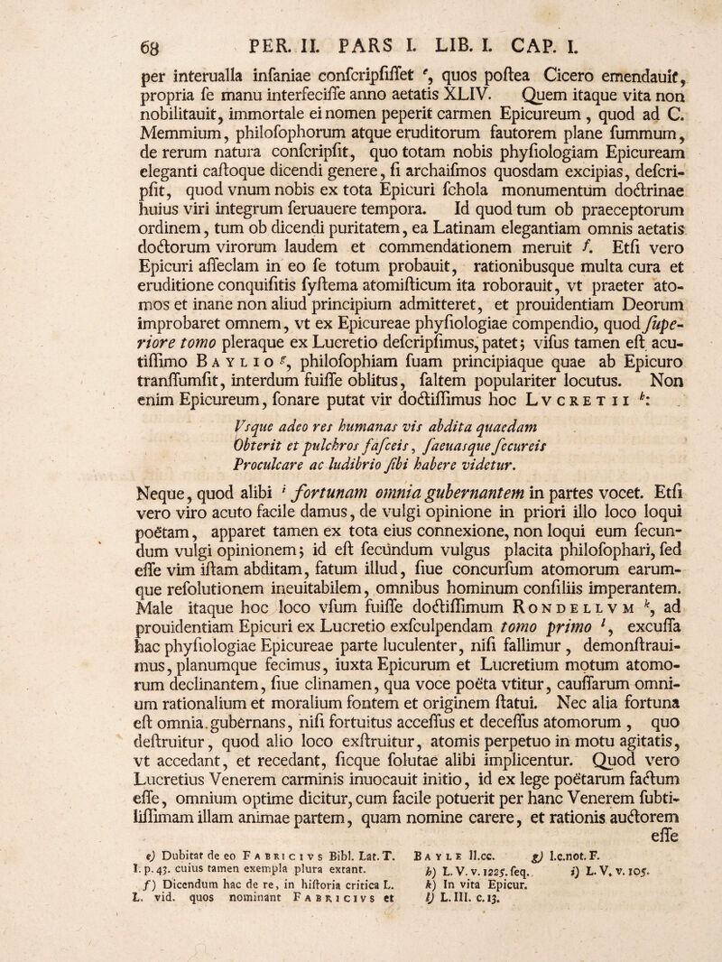 per interualla infaniae confcripfiffet % quos poftea Cicero emendauit, propria fe manu interfeciile anno aetatis XLIV. Quem itaque vita non nobilitauit, immortale ei nomen peperit carmen Epicureum , quod ad C. Memmium, philofophorum atque eruditorum fautorem plane fummum, de rerum natura confcripfit, quo totam nobis phyfiologiam Epicuream eleganti caftoque dicendi genere, fi archaifmos quosdam excipias, defcri- pfit, quod vnum nobis ex tota Epicuri fchola monumentum docftrinae huius viri integrum feruauere tempora. Id quod tum ob praeceptorum ordinem, tum ob dicendi puritatem, ea Latinam elegantiam omnis aetatis do&orum virorum laudem et commendationem meruit /. Etfi vero Epicuri affeclam in eo fe totum probauit, rationibusque multa cura et eruditione conquifitis fyftema atomifticum ita roborauit, vt praeter ato¬ mos et inane non aliud principium admitteret, et prouidentiam Deorum improbaret omnem , vt ex Epicureae phyfiologiae compendio, quod fupe- riore tomo pleraque ex Lucretio defcripfimus, patet; vifus tamen eft acu- tiffimo Baylio^, philofophiam fuam principiaque quae ab Epicuro tranffumfit, interdum fuiffe oblitus, faltem populariter locutus. Non enim Epicureum, fonare putat vir do6tifIimus hoc Lvcretii h: Vsque adeo res humanas vis abdita quaedam Obterit et pulchros fafceis, faeuasque fccureis Proculcare ac ludibrio Jibi habere videtur. Neque, quod alibi i fortunam omnia gubernantem in partes vocet. Etfi vero viro acuto facile damus, de vulgi opinione in priori illo loco loqui poetam, apparet tamen ex tota eius connexione, non loqui eum fecun¬ dum vulgi opinionem; id eft fecundum vulgus placita philofophari, fed effe vim illam abditam, fatum illud, fiue concurfum atomorum earum- que refolutionem ineuitabilem, omnibus hominum confiliis imperantem. Male itaque hoc loco vfum fuiffe docftiffimum Rondellvm ad prouidentiam Epicuri ex Lucretio exfculpendam tomo primo 7, excuffa hac phyfiologiae Epicureae parte luculenter, nifi fallimur , demonftraui- mus, planumque fecimus, iuxta Epicurum et Lucretium motum atomo¬ rum declinantem, fiue clinamen, qua voce poeta vtitur, cauffarum omni¬ um rationalium et moralium fontem et originem ftatui. Nec alia fortuna eft omnia.gubernans, nifi fortuitus acceffus et deceffus atomorum , quo deftruitur, quod alio loco exftruitur, atomis perpetuo in motu agitatis, vt accedant, et recedant, ficque folutae alibi implicentur. Quod vero Lucretius Venerem carminis inuocauit initio, id ex lege poetarum fatftum effe, omnium optime dicitur, cum facile potuerit per hanc Venerem fubti- liflimam illam animae partem, quam nomine carere, et rationis auftorem effe e) Dubitat de eo Fabricivs Bibi. Lat. T. B a y l e 11. cc. g) l.c.not. F. !. p. 43. cuius tamen exempla plura extant. L. V. v. 1225-. feq. i) L. V. v. 105* /) Dicendum hac de re, in hiftoria critica L. k) In vita Epicur. L. vid. quos nominant Fabricivs ct IJ L. III. c.13.