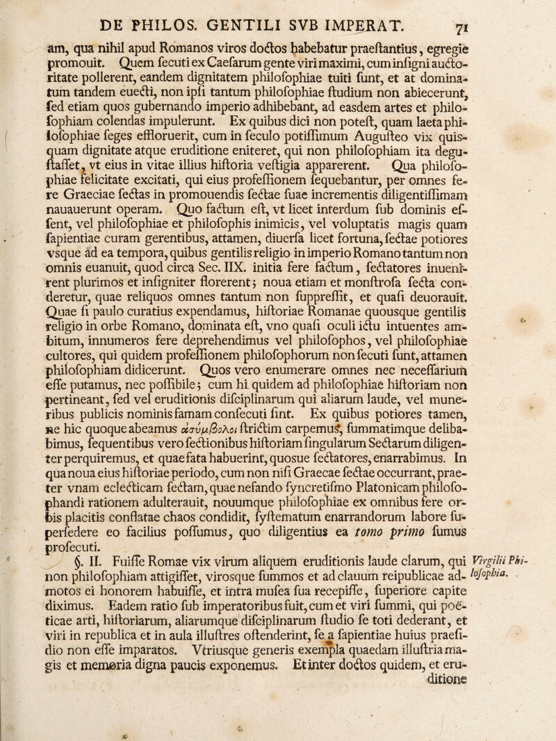 am, qua nihil apud Romanos viros dodtos habebatur praeftantius, egregie promouit. Quem fecuti ex Caefarum gente viri maximi, cum infigni audio» ritate pollerent, eandem dignitatem philofophiae tuiti funt, et at domina» tum tandem euedli, non ipfi tantum philofophiae ftudium non abiecerunt^ fed etiam quos gubernando imperio adhibebant, ad easdem artes et philo- fophiam colendas impulerunt. Ex quibus dici non poteft, quam laeta phi¬ lofophiae feges effloruerit, cum in feculo potiffimum Augufteo vix quis¬ quam dignitate atque eruditione eniteret, qui non philofophiam ita degu- ftaffet, vt eius in vitae illius hiftoria veftigia apparerent. Qua philofo¬ phiae felicitate excitati, qui eius profeffionem fequebantur, per omnes fe¬ re Graeciae fedlas in promouendis fedlae fuae incrementis diligentiflimam nauauerunt operam. Quo fadium eft, vt licet interdum fub dominis ef- fent, vel philofophiae et philofophis inimicis, vel voluptatis magis quam fapientiae curam gerentibus, attamen, diuerfa licet fortuna, fedlae potiores vsque ad ea tempora, quibus gentilis religio in imperio Romano tantum non omnis euanuit, quod circa Sec. IIX. initia fere fadium, fedlatores inueni- rent plurimos et infigniter florerent; noua etiam et monftrofa fedla con¬ deretur, quae reliquos omnes tantum non fuppreflit, et quafi deuorauit. Quae fi paulo curatius expendamus, hiftoriae Romanae quousque gentilis religio in orbe Romano, dominata eft, vno quafi oculi idlu intuentes am¬ bitum, innumeros fere deprehendimus vel philofophos, vel philofophiae cultores, qui quidem profeffionem philofophorum non fecuti funt, attamen philofophiam didicerunt. Quos vero enumerare omnes nec neceffarium efle putamus, nec poffibile; cum hi quidem ad philofophiae hiftoriam non pertineant, fed vel eruditionis difciplinarum qui aliarum laude, vel mune¬ ribus publicis nominis famam confecuti fint. Ex quibus potiores tamen, ne hic quoque abeamus # ftridlim carpemur, fummatimque deliba¬ bimus, fequentibus vero fedlionibus hiftoriam fingularum Sedtarum diligen- terperquiremus, et quae fata habuerint, quosue fedlatores,enarrabimus. In qua noua eius hiftoriae periodo, cum non nifi Graecae fedlae occurrant, prae¬ ter vnam ecledlicam fedtam, quae nefando fyncretifmo Platonicam philofo- phandi rationem adulterauit, nouumque philofophiae ex omnibus fere or¬ bis placitis conflatae chaos condidit, fyftematum enarrandorum labore fu- perfedere eo facilius poffumus, quo diligentius ea tomo primo fumus profecuti. §. II. Fuiffe Romae vix virum aliquem eruditionis laude clarum, qui VhgUti non philofophiam attigiflet, virosque fummos et ad clauum reipublicae ad- tojo^ka. motos ei honorem habuiffe, et intra mufea fua recepiffe, fuperiote capite diximus. Eadem ratio fub imperatoribus fuit, cum et viri fummi, qui poe¬ ticae arti, hiftoriarum, aliarumque difciplinarum ftudio fe toti dederant, et viri in republica et in aula illuftres oftenderint, fe a fapientiae huius praefi- dio non efle imparatos. Vfriusque generis exempla quaedam illuftria ma¬ gis et memaria digna paucis exponemus. Et inter dodlos quidem, et eru¬ ditione