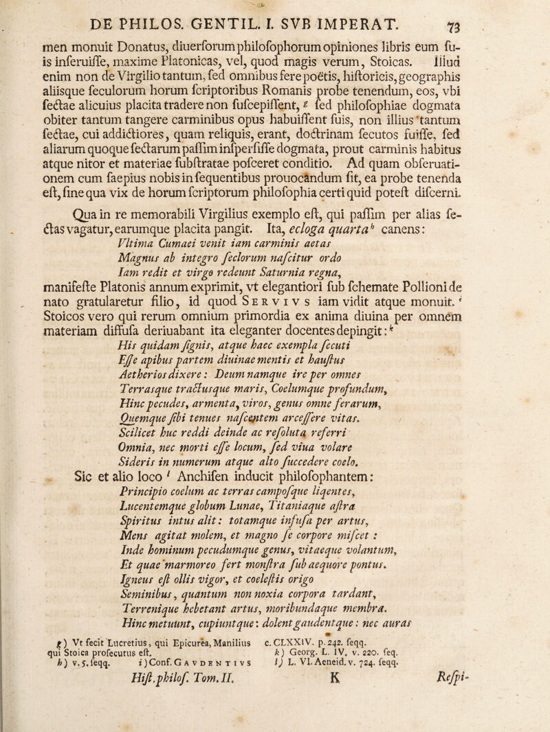 men monuit Donatus, diuerforumphilofophorum opiniones libris eum fu- is inferuiffe, maxime Platonicas, vel, quod magis verum, Stoicas. liiud enim non de Virgilio tantum, fed omnibus fere poetis, hiftoricis,geographis aliisque feculorum horum fcriptoribus Romanis probe tenendum, eos, vbi fe<ftae alicuius placita tradere non fufcepifTent, * fed philofophiae dogmata obiter tantum tangere carminibus opus habuilTent luis, non illius tantum feftae, cui addidiiores, quam reliquis, erant, do&rinam fecutos fuiffe. fed aliarum quoque fe&arumpaffiminfperfiffe dogmata, prout carminis habitus atque nitor et materiae fubftratae pofceret conditio. Ad quam obferuati- onem cum faepius nobis in fequentibus prouocandum fit, ea probe tenenda eft, fine qua vix de horum fcriptorum philofophia certi quid poteft difcernL Qua in re memorabili Virgilius exemplo eft, qui paffim per alias fe¬ rtas vagatur, earumque placita pangit. Ita, ecloga quartah canens: Vltima Cumaei venit iam carminis aetas Magnus ab integro feclorum nafcitur ordo Iam redit et virgo redeunt Saturnia regna, manifefte Platonis annum exprimit, vt elegantiori fub fchemate Pollioni de nato gratularetur filio, id quod Servivs iam vidit atque monuit * Stoicos vero qui rerum omnium primordia ex anima diuina per omnem materiam diffufa deriuabant ita eleganter docentes depingit :k His quidam/ignis, atque haec exempla fecuti EJJe apibus partem diuinae mentis et hauftus Aetherios dixere: Deum namque ire per omnes Terras que traff usque maris, Coelumque profundum, Hinc pecudes, armentay viros, genus omne ferarum, Quemque /ibi tenues nafcejitem arce/fere vitas. Scilicet huc reddi deinde ac refoluta referri Omnia, nec morti ejfe locum, fed viua volare Sideris in numerum atque alto fuccedere coelo. Sic et alio loco 1 Anchifen inducit philofophantem: Principio coelum ac terras campofque liqentes, Lucentemque globum Lunae, Titaniaque ajlra Spiritus intus alit: totamque infitfa per artus, Mens agitat molem, et magno fe corpore mifcet: Inde hominum pecudumque genus, vitaeque volantum, Et quae “marmoreo fert monftra fub aequore pontus. Igneus eft ollis vigor, et coeleftis origo Seminibus, quantum non noxia corpora tardant, Terrenique hebetant artus, moribundaque membra. Hinc metuunt, cupiunt que: dolent gaudent que: nec auras g) Vt fecit Lucretius, qui Epicurea,Manilius c.CLXXIV. p.242. feqq. qui Stoica profecutus eft, k) Georg. L. 3V. v. 220. feq. h) v, 5.feqq. i )Conf. G a v d e n t i v s l) L. Vl.Aeneid.v. 724. feqq. Hift.philof Tom.IL K Refpu