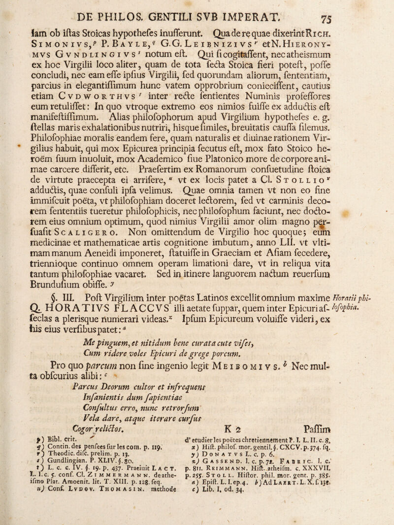 lam ob iftas Stoicas hypothefes inufferunt. Qua de re quae dixerint Ri cm SlMONIVS/ P.BAYLE/ G.G.LeIBNIZIVS etN.HlERONY- mvs Gvndlingivs' notum eft. Qui fi cogitaffent, necatheismum ex hoc Virgilii loco aliter, quam de tota fetfta Stoica fieri poteft, poffe concludi, nec eameffe ipfius Virgilii, fed quorundam aliorum, fententiam, parcius in elegantiffimum hunc vatem opprobrium conieciffent, cautius etiam Cvdworthvs ' inter retfte fentientes Numinis profeffores eum retuliilet: In quo vtroque extremo eos nimios fuiffe ex adduftis eft manifeftiffimum. Alias philofophorum apud Virgilium hypothefes e. g. ftellas maris exhalationibus nutriri, hisquefimiles, breuitatis cauffa filemus. Philofophiae moralis eandem fere, quam naturalis et diuinae rationem Vir- gilius habuit, qui mox Epicurea principia fecutus eft, mox fato Stoico he- roem fuum inuoluit, mox Academico fiue Platonico more de corpore ani¬ mae carcere differit, etc. Praefertim ex Romanorum confuetudine ftoica de virtute praecepta ei arrifere, * vt ex locis patet a CL Stqllio* adduftis, quae confuli ipfa velimus. Quae omnia tamen vt non eo fine immifcuit poeta, vt philofophiam doceret letftorem, fed vt carminis deco¬ rem fententiis tueretur philofophicis, nec philofophum faciunt, nec dotfto- rem eius omnium optimum, quod nimius Virgilii amor olim magno p€jr~ fuafit Scaligero. Non omittendum de Virgilio hoc quoque; eum medicinae et mathematicae artis cognitione imbutum, anno LII. vt viti» mam manum Aeneidi imponeret, ftatuiffe in Graeciam et Afiam fecedere, triennioque continuo omnem operam limationi dare, vt in reliqua vita tantum philofophiae vacaret Sed in itinere languorem na<ftum reuerfum Brunduuum obiffe. y §. III. Poft Virgilium inter poetas Latinos excellit omnium maxime Horatii pbi- Q^HORATIVS FLACCVS illi aetate fuppar, quem inter Epicuri af- ?ofo$hia. feclas a plerisque numerari videas.2 Ipfum Epicureum voluiffe videri, ex his eius verfibuspatet:* Me pinguem^ et nitidum bene curata cute vifes} Cum ridere voles Epicuri de grege porcum. Pro quo parcum non fine ingenio legit Meibomiys^ Nec mul¬ ta obfcurius alibi:c Parcus Deorum cultor et infrequens Infanientis dum fapientiae Confultus erro, nunc retrorjum Vela dare, atque iterare curfus Cogor relictos. K 2 Paffim f) Bibi. erit. < f) Contin.des penfees fur les coni. p. 119. r) T-heodic. dife. prelim. p. 13. t) L. c. c. IV. §. 19. p. 437. Praeiuit Lact. Ii. I.c. 5. conf. CI. Zimmermanm. deathe- ifmo Plar. Amoenit. Iit. T. XIII. p. 123. feq. n) Confc Lvdov. Thomasin. methode d* etudier les poetes chretiennement P. I. L. II. c. x) Hift. philof. mor.gentil,$. CXCV.p.374. fq. y) D o n a t v s L. c. p. 6. p. 811. Reimmann. Hift. atheifm. c. XXXVII. p. 25$. S t o l l. Hiftor. phil. mor. gent. p. 385- a) Epift. L. I.ep.4. h ) Ad L a js r t »L. X» f< ijf» c) Lib. I, od. 34, /