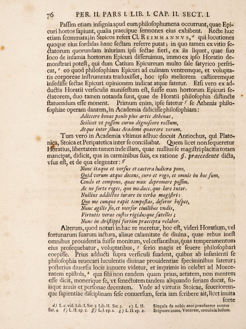 Paffim etiam infigniaapud eumphilofophumena occurrunt, quae Epi¬ curi hortos fapiunt, qualia praecipue fermones eius exhibent. Rede huc etiam fcommata|in Stoicos refert Cl. R e i m m a n n v s/ qui locutiones quoque eius fordidas hanc fedam referre putat; in quo tamen ex vitio fe- datorum quorundam iniuriam ipfi fedae fieri, ex iis liquet, quae fuo loco de infamia hortorum Epicuri differuimus, immo ex ipfc Horatio de- monftraripoteft, qui dum Catium Epicureum multo fale fatyrico perfri¬ cat, e eo quod philofophiam Epicuri ad culinam ventremque, et volupta¬ tis corporeae inftrumenta traduxiffet, hoc ipfo meliorem caftioremque infediffe fedae Epicuri opinionem indicat atque fatetur. Etfi vero ex ad- dudis Horatii verficulis manifeftum eft, fuiffe eum hortorum Epicuri fe- datorem, duo tamen notanda funt, quae de Horatii philofophia diftinde ftatuendum effe monent. Primum enim, ipfe fatetur f fe Athenis philo- fophiae operam dantem, in Academia didiciffe philofophiam: Adiecere bonae paulo plus artis Athenae, Scilicet vt pojfem curuo dignofcere re Sium, Atque inter Jiluas Academi quaerere verum. Tum vero in Academia vltimus adhuc docuit Antiochus, qui Plato¬ nica, Stoica et Peripatetica inter fe conciliabat. Quem licet non fequeretur Horatius, libertatem tamen inde illam, quae nullius fe magiftri placitis totam mancipat, didicit, qua in carminibus fuis, ex ratione jf. praecedente dida, vfus eft, et de qua elegenter: & Nunc itaque et verfus et caetera ludicra pono, Quid verum atque decens, curo et rogo, et omnis in hoc funi, Condo et compono, quae mox depromere pojjim. Ac ne forte roges, quo me duce, quo lare tuter. Nullius addictus iurare in verba magiftri: Quo me cunque rapit tempeftas, deferor hofpes, Nunc agilis fio, et merfor ciuilibus vndis9 Virtutis verae cuftos rigidusque fatelles ; Nunc in Ariftippi furtim praecepta relabor. Alterum, quod notari in hac re meretur, hoc eft, videri Horatium, vel fortunarum fuarum iadura, aliaue calamitate de diuina, quae rebus ineft omnibus prouidentia fuiffe monitum, vel ceffantibus, quas temperamentum eius profequebatur, voluptatibus, g ferio magis et feuere philofophari coepiffe. Prius addudi fupra verficuli fuadent, quibus ab infanienti fe philofophia reuocari luculentis diuinae prouidentiae fpeciminibus fatetur; pofterius diuerfis locis innuere videtur, et imprimis in celebri ad Moece- natem epiftola,h qua fibi non eandem quam prius, aetatem, non mentem effe dicit, monerique fe, vt fenedutem tandem aliquando feriam ducat, fu- isque annis et perfonae decentem. Vnde ad virtutis Stoicae, feueriorem- que fapientiae difciplinam fefe conuerfum, feria iam fcribere ait, licet inuita forte d) L.c. vid. Lib. I. Sat. 3. Lib. II. Sat. 5. e) L. II. Singula de nobis anni praedantur euntes Sat. 4. f) L. II, ep. 2. ff) L. I. ep. 1. g) L. II. ep. 2. Eripuere iocos, Venerem, conuiuialudum.