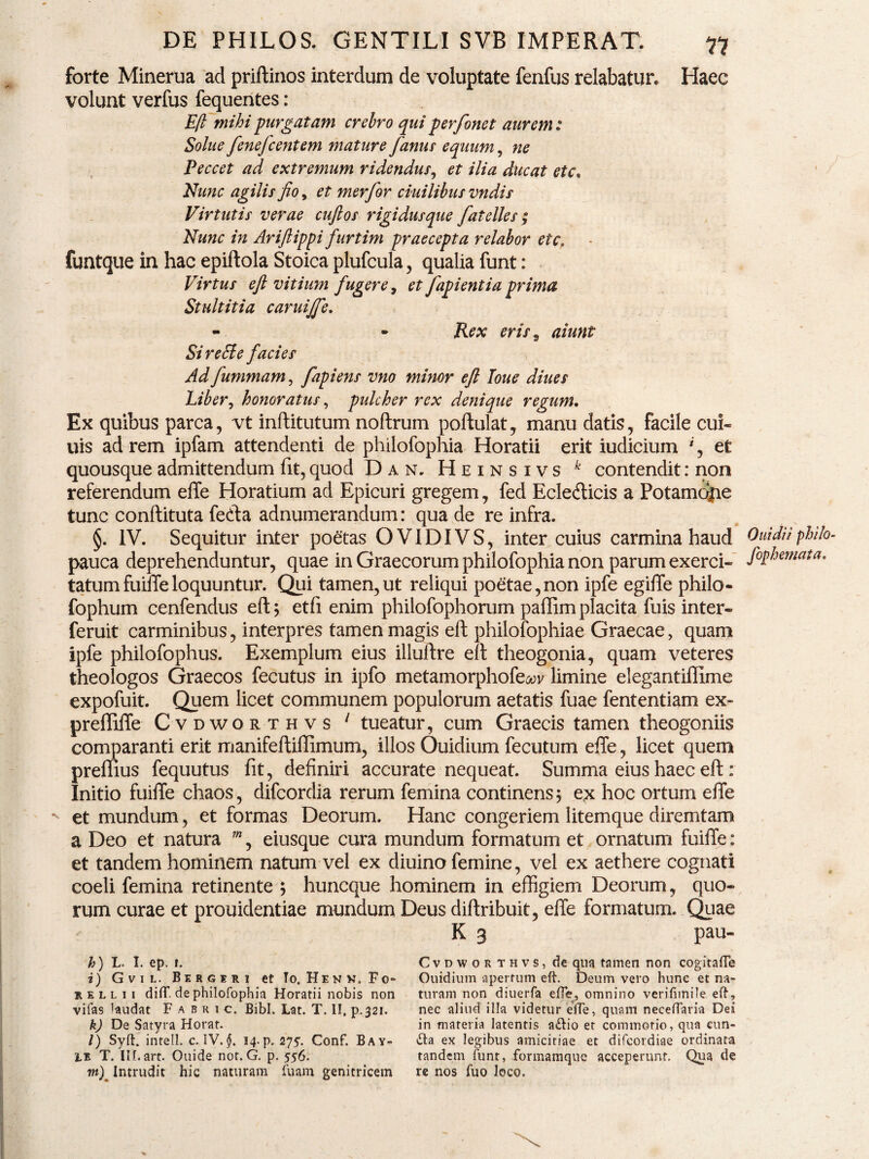 forte Minerua ad priftinos interdum de voluptate fenfus relabatur, volunt verfus fequentes: E/i mihi purgatam crebro egui perfonet aurem: Solue fenejcenteni mature Janus equum, ne Peccet ad extremum ridendus, et ilia ducat ete. Nunc agilis Jio, et merfor ciuilibus vndis Virtutis verae cujlos rigidusque fatelles ; Nunc in Arijiippi furtim praecepta relabor ete. funtque in hac epiftola Stoica plufcula, qualia funt: Virtus eJl vitium fugere, et fapientiaprima Stidtitia caruijfe. - » Rex eris 9 aiunt Si re Si e facies Haec Ad fummam, fapiens vno 7ninor ejl Ioue diues Liber, honoratus, pulcher rex denique regum. Ex quibus parca, vt inftitutum noftrum poftulat, manu datis, facile cui- uis ad rem ipfam attendenti de philofophia Horatii erit iudicium *, et quousque admittendum fit, quod Dan. Heinsivs k contendit: non referendum effe Horatium ad Epicuri gregem, fed Ecletfticis a Potamdjie tunc conftituta fecfta adnuinerandum: qua de re infra. §. IV. Sequitur inter poetas OVIDIVS, inter cuius carmina haud Ouhlu philo- pauca deprehenduntur, quae in Graecorum philofophia non parum exerci- J°fhmiata. tatum fuiffe loquuntur. Qui tamen,ut reliqui poetae,non ipfe egiffe philo- fophum cenfendus eft; etfi enim philofophorum paflim placita fuis inter- feruit carminibus, interpres tamen magis eft philofophiae Graecae, quam ipfe philofophus. Exemplum eius illuftre eft theogonia, quam veteres theologos Graecos fecutus in ipfo metamorphofeaw limine elegantiffime expofuit. Quem licet communem populorum aetatis fuae fententiam ex- preffiffe Cvdworthvs 1 tueatur, cum Graecis tamen theogoniis comparanti erit manifeftiflimum, illos Ouidium fecutum effe, licet quem preffius fequutus fit, definiri accurate nequeat. Summa eius haec eft : Initio fuiffe chaos, difeordia rerum femina continens ; ex hoc ortum effe et mundum, et formas Deorum. Hanc congeriem litemque diremtam a Deo et natura m, eiusque cura mundum formatum et ornatum fuiffe: et tandem hominem natum vel ex diuino femine, vel ex aethere cognati coeli femina retinente ; huneque hominem in effigiem Deorum, quo¬ rum curae et prouidentiae mundum Deus diftribuit, effe formatum. Quae K 3 pau- h) L. I. ep. 1. i) Gvil. Bergeri et To.Henn.Fo- rellii diff. de philofophia Horatii nobis non vifas laudat Fabric. Bibi. Lat. T. II, p.321. k) De Satyra Horat. l) Syft. intell. c. IV. $. 14. p. 275. Conf. Bay- LE T. IILart. Ouide nor. G. p. 556. m) Intrudit hic naturam fuam genitricem Cvdworthvs, de qua tamen non cogitaffe Ouidium apertum eft. Deum vero hunc et na¬ turam non diuerfa effe, omnino verifimile eft, nec aliud illa videtur effe, quam neceffaria Dei in materia latentis ailio et commotio, qua cun¬ ila ex legibus amicitiae et difeordiae ordinata tandem funt, formamque acceperunt. Qua de re nos fuo loco.