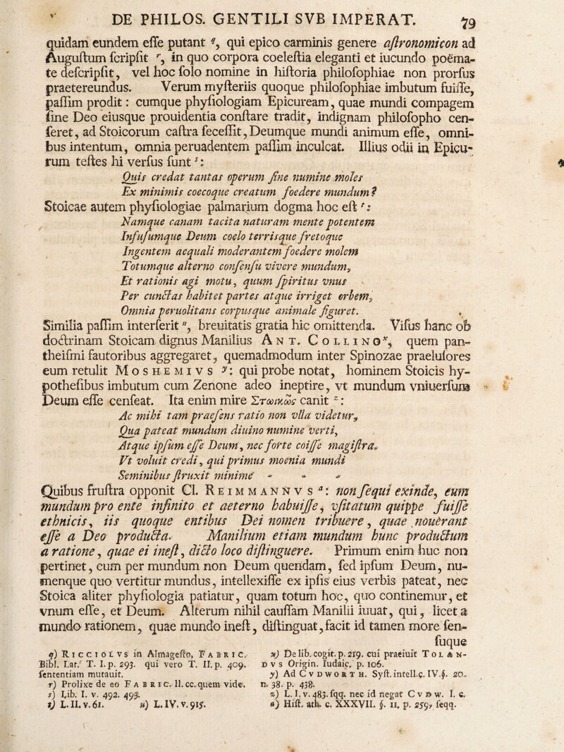 quidam eundem effe putant qui epico carminis genere aftronomicon ad Auguftum fcripfit r, in quo corpora coeleftia eleganti et iucundo poema- te defcripfit, vel hoc folo nomine in hiftoria philofophiae non prorfus praetereundus. Verum myfleriis quoque philofophiae imbutum fuiffe, paffim prodit: cumque phyfiologiam Epicuream, quae mundi compagem fxne Deo eiusque prouidentia conflare tradit, indignam philofopho cen- feret, ad Stoicorum caftra feceffit, Deumque mundi animum effe, omni¬ bus intentum, omnia peruadentem paffim inculcat. Illius odii in Epicu¬ rum tefles hi verfus funt5: \ ^ Quis credat tantas operum fine numine moles Ex minimis coecoque creatum foedere mundum t Stoicae autem phyfiologiae palmarium dogma hoc eft Namque canam tacita naturam mente potentem Infufumque Deum coelo terrisque fretoque Ingentem aequali moderantem foedere molem Totumque alterno confenfiu vivere mundumy Et rationis agi motu, quum fpiritus vnus Per cunelas habitet partes atque irriget orbem? Omnia peruolitans corpusque animale figuret. Similia paffim interferit, hreuitatis gratia hic omittenda. Vifus hanc oh dodrinam Stoicam dignus Manilius Ant. Collino*, quem pan- theifmi fautoribus aggregaret, quemadmodum inter Spinozae praelufores eum retulit Moshemivs y: qui probe notat, hominem Stoicis hy- pothefibus imbutum cum Zenone adeo ineptire, vt mundum vniuerfum Deum effe cenfeat. Ita enim mire Ztgoikws canit 2: Ac mihi tam praefiens ratio non vlla videtur, Qua pateat mundum diuino immine 'verti, Atque ipfium ejfie Deum, nec forte coiffc magiftra* Vt voluit credi y qui primus moenia mundi Seminibus ftruxit minime' - » ^ Quibus fruffra opponit Cl. Reimmannv s a: non fequi exinde, eum mundum pro ente infinito et aeterno habuijfe, vfitatum quippe fuijfe ethnicis, iis quoque entibus Dei nomen tribuere, quae nouhrant ejfe a Deo produ&a. Manilium etiam mundum hunc produblum a ratione, quae ei inefl, dicto loco diflinguere. Primum enim huc non pertinet, cum per mundum non Deum quendam, fed ipfum Deum, nu¬ menque quo vertitur mundus, intellexiffe ex ipfis eius verbis pateat, nec Stoica aliter phyfiologia patiatur, quam totum hoc, quo continemur, et vnum effe, et Deum. Alterum nihil cauffam Manilii iuuat, qui, licet a mundo rationem, quae mundo inefl, diflinguat,facit id tamen more fen- fuque 4) R 1 c c 1 0 i v s in Almagefto, FabriC/ De lib. cogit, p. 219. cui praeiuit T 0 l a n- Bibl. Lar. T. I. p. 293. qui vero T. II. p. 409. D v s Origin. ludaic» p. 106. fententiam mutauit. y) Ad C v d wo r t h. Syft.intell.c. IV.$. 20, r) Prolixa de eo Fabr ic. ll.ee. quem vide. n. 38. p- 438- s) lib. I. v. 492. 493. ») L. I. v. 483. fqq. nec id negat Cvdw. I. c.