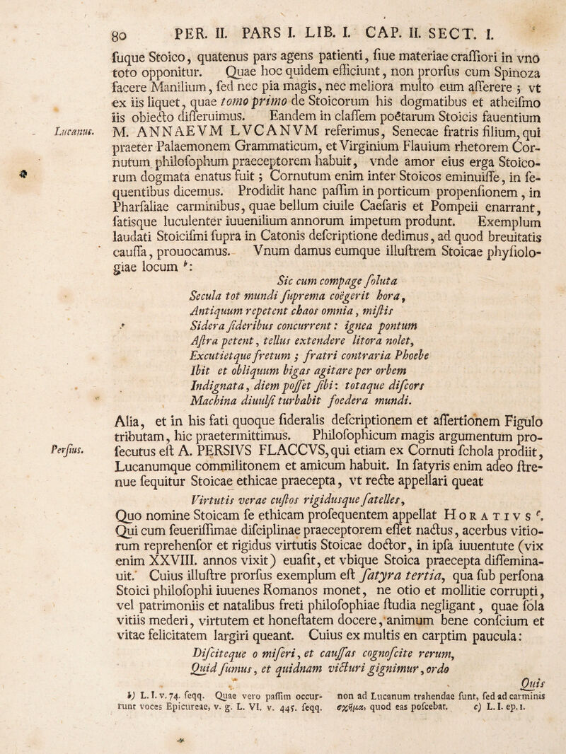 / * Lucanus. 80 PER. II. PARS I. LIB. I. CAP. II. SECT. I. fuque Stoico, quatenus pars agens patienti, fiue materiae craffiori in vno toto opponitur. Quae hoc quidem efficiunt, non prorfus cum Spinoza facere Manilium, fed nec pia magis, nec meliora multo eum afferere $■ vt ex iis liquet, quae tomo primo de Stoicorum his dogmatibus et atheifmo iis obiefto differuimus. Eandem in claffem poetarum Stoicis fauentium M. ANNAEVM LVCANVM referimus, Senecae fratris filium,qui praeter Palaemonem Grammaticum, et Virginium Flauium rhetorem Cor¬ nutum, phiiofophum praeceptorem habuit, vnde amor eius erga Stoico¬ rum dogmata enatus fuit; Cornutum enim inter Stoicos eminuiffe, in fe- quentihus dicemus. Prodidit hanc paffim in porticum propenfionem, in Pharfaliae carminibus, quae bellum ciuile Caefaris et Pompeii enarrant, latisque luculenter iuuenilium annorum impetum produnt. Exemplum laudati Stoicifmi fupra in Catonis defcriptione dedimus, ad quod breuitatis cauffa, prouocamus. Vnum damus eumque illuftrem Stoicae phyfiolo- giae locum Sic eam compage foluta Secula tot mundi fuprema coegerit hora t Antiquum repetent chaos onmia, miftis .* Sidera fideribus concurrent: ignea pontum Aftra petent, tellus extendere litor a nolet, Excutietque fretum ; fratri contraria Phoebe Ibit et obliquum bigas agitare per orbem Indignata, diem pojfet fibi: totaque difeors Machina diuulfi turbabit foedera mundi. Alia, et in his fati quoque fideralis deferiptionem et aflertionem Figulo tributam, hic praetermittimus. Philofophicum magis argumentum pro- fecutus eft A. PERSIVS FLACCVS,qui etiam ex Cornuti fchola prodiit, Lucanumque commilitonem et amicum habuit. In fatyris enim adeo ftre- nue fequitur Stoicae ethicae praecepta, vt refte appellari queat Virtutis verae cuftos rigidus que fatelles, Quo nomine Stoicam fe ethicam profequentem appellat HoRATivsf, Qui cum feueriffimae difciplinae praeceptorem effet na<ftus, acerbus vitio¬ rum reprehenfor et rigidus virtutis Stoicae do<ftor, in ipfa iuuentute (vix enim XXVIII. annos vixit) euafit, et vbique Stoica praecepta diilemina- uit/ Cuius illuftre prorfus exemplum eft fatyra tertia, qua fub perfona Stoici philofophi iuuenes Romanos monet, ne otio et mollitie corrupti, vel patrimoniis et natalibus freti philofophiae ftudia negligant, quae fola vitiis mederi, virtutem et honeftatem docere, animum bene confcium et vitae felicitatem largiri queant. Cuius ex multis en carptim paucula: DiJcite que o mi fer i, et caujfas cognofcite rerum7 Quid fumus, et quidnam viBuri gignimur, ordo Quis %) L. I. v. 74. feqq. Quae vero paffim occur- non ad Lucanum trahendae funt, fed ad carminis runt voces Epicureae, v. g, L. VI. v. 447. feqq. c%tji4cz, quod eas pofcebat. c) L.I. ep. 1.