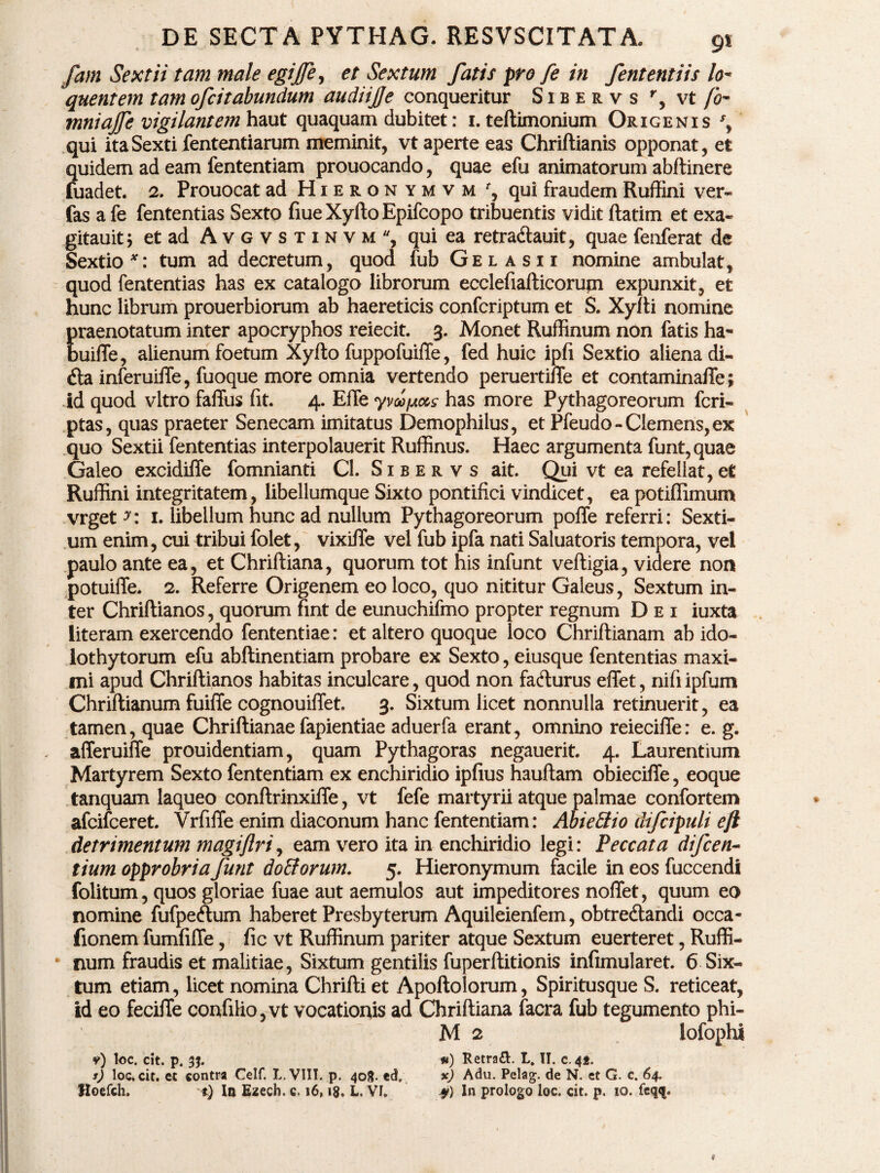 fam Sextii tam male egijfe, et Sextum fatis pro fe in fententiis lo* quentem tam ofcit abundum audiijje conqueritur Sibervs r, vt /0- mniajfe vigilantem haut quaquam dubitet: 1. teftimonium Origenis % qui ita Sexti fententiarum meminit, vt aperte eas Chriftianis opponat, et quidem ad eam fententiam prouocando, quae efu animatorum abftinere fuadet. 2. Prouocat ad Hieronymvm r, qui fraudem Ruffini ver* fas a fe fententias Sexto fiueXyftoEpifcopo tribuentis vidit ftatim et exa- gitauit; et ad Avgvstinvm, qui ea retra&auit, quae fenferat de Sextio*: tum ad decretum, quod fub Gel a si i nomine ambulat, quod fententias has ex catalogo librorum ecclefiafticorujn expunxit, et hunc librum prouerbiorum ab haereticis confcriptum et S. Xyfti nomine praenotatum inter apocryphos reiecit. 3. Monet Ruffinum non fatis ha- buifle, alienum foetum Xyfto fuppofuiffe, fed huic ipfi Sextio aliena di- £ta inferuifTe, fuoque more omnia vertendo peruerti/Te et contaminaffe; id quod vitro faffus fit. 4. EfTe yvccpMs has more Pythagoreorum feri* ptas, quas praeter Senecam imitatus Demophilus, et Pfeudo- Clemens, ex quo Sextii fententias interpolauerit Ruffinus. Haec argumenta funt,quae Galeo excidiffe fomnianti Cl. Sibervs ait. Qui vt ea refellat, et Ruffini integritatem, libellumque Sixto pontifici vindicet, ea potiffimum vrget^: 1. libellum hunc ad nullum Pythagoreorum poffe referri: Sexti¬ um enim, cui tribui folet, vixiffe vel fub ipfa nati Saluatoris tempora, vel paulo ante ea, et Chriftiana, quorum tot his infunt vefligia, videre non potuiffe. 2. Referre Origenem eo loco, quo nititur Galeus, Sextum in¬ ter Chriflianos, quorum fint de eunuchifmo propter regnum Dei iuxta literam exercendo fententiae: et altero quoque loco Chriftianam ab ido¬ lothytorum efu abftinentiam probare ex Sexto, eiusque fententias maxi¬ mi apud Chriflianos habitas inculcare, quod non fa&urus effet, nifi ipfum Chriflianum fuiffe cognouiffet. 3. Sixtum licet nonnulla retinuerit, ea tamen, quae Chriflianae fapientiae aduerfa erant, omnino reieciffe: e. g. afferuiffe prouidentiam, quam Pythagoras negauerit. 4. Laurentium Martyrem Sexto fententiam ex enchiridio ipfius hauflam obiecifTe, eoque tanquam laqueo conftrinxifle, vt fefe martyrii atque palmae confortem afeifeeret. VrfiiTe enim diaconum hanc fententiam: Abi e Elio difcipuli ejl detrimentum magiftri, eam vero ita in enchiridio legi: Peccata difeen- tium opprobria funt doEtorum. 5. Hieronymum facile in eos fuccendi folitum, quos gloriae fuae aut aemulos aut impeditores noffet, quum eo nomine fufpeftum haberet Presbyterum Aquileienfem, obtredlandi occa- fionem fumfifle, fic vt Ruffinum pariter atque Sextum euerteret, Ruffi¬ num fraudis et malitiae, Sixtum gentilis fuperflitionis infimularet. 6 Six¬ tum etiam, licet nomina Chrifti et Apoftolorum, Spiritusque S. reticeat, id eo feciffe confilio,vt vocationis ad Chriftiana facra fub tegumento phi- M 2 lofophi 9) loc. cit. p. 33. #) Retra&. L. II. c. 42. s) loc* cit. et contra Celf. L. VIII. p. 408- €<3. *) Adu. Pelag. de N. et G. c. 64. Hoefch. t) In Ezech. c, 16» 18» L. VI. » In prologo loc. cit. p. 10. feqq.