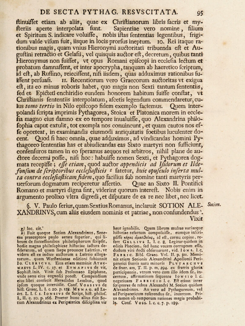 ftinuiffet etiam ab aliis, quae ex Chriftianorum libris facris et my- fteriis aperte interpolata funt. Sapientiae vero nomine, filium et Spiritum S. indicare voluiffe, nobis iitas fententias legentibus, frigi¬ dum valde vifum fuit, iisque in locis* prorfus ineptum. 10. Rei itaque ra¬ tionibus magis, quam vnius Hieronymi auctoritati tribuenda eft et Au- guftini retraClio et Gelafii, vel quisquis audior eft, decretum, quibus tanti Hieronymus non fuiflet, vt opus Romani epifcopi in ecclefia ledtum et probatum damnaftent, et inter apocrypha, tanquam ab haeretico fcriptum, id eft, ab Ruffino, reieciffent, nifi iisdem, quas adduximus rationibus fu* iffent perfuafi. 11. Recentiorum vero Graecorum audloritas vt exigua eft, ita eo minus roboris habet, quo magis non Sexti tantum fententiis, fedet Epidleti enchiridio eundem honorem habitum fuiffe conftat, vt Chriftianis fententiis interpolatum, afcetis legendum commendaretur, cu¬ ius tomo tertio in Nilo epifcopo fidem exemplo faciemus. Quem inter¬ polandi fcripta imprimis Pythagorea, Stoica et Platonica morem in eccle- lia magno eius damno ex eo tempore inualuifte, quo Alexandrina phUo- fophia caput extulit, tot exempla nos conuincunt, et quam cautos nos ef- fe oporteat, in examinandis eiusmodi antiquitatis foetibus luculenter do¬ cent. Quod fi haec omnia, quae adduximus, ad vindicandas homini Py¬ thagoreo fententias has et abiudicandas eas Sixto martyri non fufficiunt, confenfuros tamen in eo fperamus aequos rei arbitros, nihil plane de au- dlore decerni pofle, nifi hoc: habuiffe nomen Sexti, et Pythagorea dog¬ mata recepiffe \ ejfe etiam, quod auctor appendicis ad ijtdorum et Ilde- fonfum de feriptoribus ecclefiafticis % fatetur, huic opufculo inferta mul¬ ta contra ecclefiafticamfidem ,quo facilius fub nomine tanti martyris per- uerforum dogmatum reciperetur afiertio. Quae an Sixto II. Pontifici Romano et martyri digna fint, viderint quorum intereft. Nobis enim in argumento prolixo vitra digredi,et difputare de ea re nec libet,nec licet §. V. Paulo ferius, quam Sextius Romanus, inclaruit SOTION ALE- Sotion. XANDRINVS,cum aliis eiusdem nominis et patriae, non confundendus \ Vixit g) loc. cit.‘ b) Fuit quoque Sotion Alexandrinus, Sene* eae praeceptore paulo aetare fuperior, qui li¬ brum de fucceflionibus philofophorum fcripfit» hodie magna philofophicae hiftoriae ia&ura de- fideratnm, ad quem faepe prouocat Laertius, vt videre eft ex indice au&orum a Laertio allega¬ torum, quem Wefftenianae editioni fubiunxit Io. Clericvs. Eius etiam meminit Athe- naevs L. IV. c. 17. et Evn apivs de vit. Sophift. init. Vixit fub Ptolomaeo Epiphane, vnde aetas eius cognofei poteft. Compendium eius libri confecit Heraclides Lembus, quod ipfum quoque intercidit. Conf. Vossivs de hift. Graec. L. I. c. 20. p. 128. M e n a g. ad La- ert. L. I. f. 1. I 0 n 6 i v s de Script. hift. philof. L. II. c. 10. p. 166. Praeter hunc alius fuit So- haut ignobilis. Quem librum multae variaeque hiftoriae refertum compofuiffe, eumque inferi- pfifte upeiA.Selizff id eft, cornu copiae, re¬ fert Gellivs L. I. c. 8, Legitur quidem in editis Phocion, fed hanc vocem corruptam effe, dudum viri do&i obferuarunt, vid. Ioks. 1.c* Fabri c. Bibi. Graec. Vol. If. p. 311. Memi¬ nit etiam Sotionis Alexandrini Apollonii Peri¬ patetici fratris natu minoris Plvtarchvs de fratr. am. T. II. p. m. 294. ex fratris gloria participantis, vtrum vero cum illo idem fit, in¬ certum, affirmatiuam fequente Ion sio 1. c. negatiuam Fabricio 1. c. Eft etiam inter feriptores de rebus Alexandri M. Sotion quidam Alexandrinus. An vero ad Pythagoreum, vel ad Peripateticum referendus fit, incertum. Pri¬ us tamen ob temporum rationes magis probabi¬