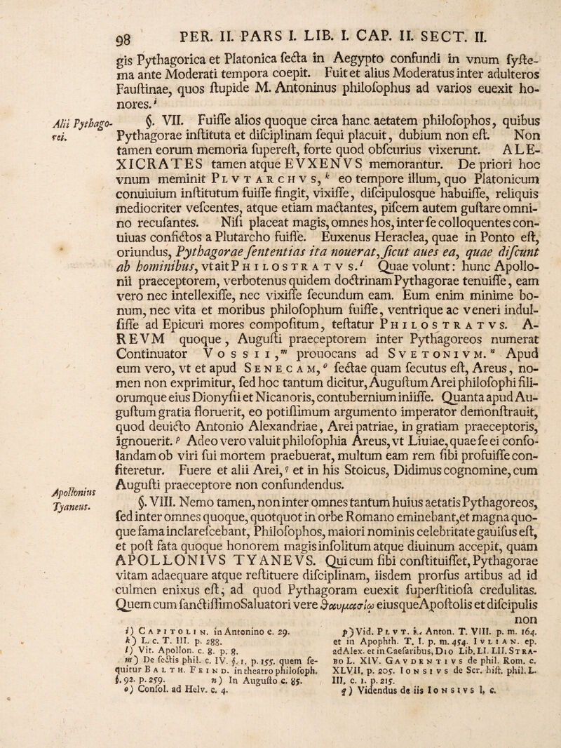 e * 98 PER. II. PARS I. LIB. I. CAP. II. SECT. II. gis Pythagorica et Platonica fe&a in Aegypto confundi in vnum fy.fte- ma ante Moderati tempora coepit. Fuit et alius Moderatus inter adulteros Fauftinae, quos ftupide M. Antoninus philofophus ad varios euexit ho¬ nores.' Alii Tythago- m. Apollonius Tyaneus. §. VII. Fuiffe alios quoque circa hanc aetatem philofophos, quibus Pythagorae inftituta et difciplinam fequi placuit, dubium non eft. Non tamen eorum memoria fupereft, forte quod obfcurius vixerunt. ALE- XICRATES tamen atque E VXEN V S memorantur. De priori hoc vnum meminit Plvtarchvs/ eo tempore illum, quo Platonicum conuiuium inftitutum fuiffe fingit, vixiffe, difcipulosque habuiffe, reliquis mediocriter vefcentes, atque etiam ma&antes, pifcem autem guftare omni¬ no recufantes. Nifi placeat magis, omnes hos, inter fecolloquentescon- Uiuas confidlos a Plutarcho fuiffe. Euxenus Heraclea, quae in Ponto eft, oriundus, Pythagorae fententias ita nouerat^Jicut anes ea, quae difcunt ab hominibus, vt ait Philostra tv s.1 Quae volunt: hunc Apollo¬ nii praeceptorem, verbotenus quidem doftrinam Pythagorae tenuiffe, eam vero nec intellexiffe, nec vixiffe fecundum eam. Eum enim minime bo¬ num, nec vita et moribus philofophum fuiffe, ventri que ac veneri indul- fiffe ad Epicuri mores compofitum, teftatur Philostratvs. A- R E V M quoque , Augufti praeceptorem inter Pythagoreos numerat Continuator V o s s i i / prouocans ad Svetonivm.” Apud eum vero, vt et apud Senecam/ fecdae quam fecutus eft, Areus, no¬ men non exprimitur, fedhoc tantum dicitur, Auguftum Arei philofophi fili¬ orumque eius Diony fii et Nicanoris, contubernium iniiffe. Quanta apud Au¬ guftum gratia floruerit, eo potiffimum argumento imperator demonftrauit, quod deuifto Antonio Alexandriae, Arei patriae, in gratiam praeceptoris, ignouerit. ? Adeo vero valuit philofophia Areus, vt Liuiae,quaefeeiconfo- landam ob viri fui mortem praebuerat, multum eam rem fibi profuiffe con¬ fiteretur. Fuere et alii Arei, ? et in his Stoicus, Didimus cognomine, cum Augufti praeceptore non confundendus. §. VIII. Nemo tamen, non inter omnes tantum huius aetatisPythagoreos, fed inter omnes quoque, quotquot in orbe Romano eminebant,et magna quo¬ que famainclarefcebant, Philofophos, maiori nominis celebritate gauifus eft, et poft fata quoque honorem magis infolitum atque diuinum accepit, quam APOLLONIVS TYANEVS. Qpicum fibi conftituiffet,Pythagorae vitam adaequare atque reftituere difciplinam, iisdem prorfus artibus ad id culmen enixus eft, ad quod Pythagoram euexit fuperftitiofa credulitas. Quem cum fanftiffimoSaluatori vere Socvpiaala eiusqueApoftolis et difcipulis non i) Capitoiik. in Antonino c. 29. jt>)Vid. Plvt. k. Anton. T. Vili. p. m. 164. k) n c. T. III. p. 2gg. et in Apophrh. T. I. p. m. 45'4. Ivn an. ep. /) Vit. Apollon. c. g, p. g. adAIex. et inCaefaribus, Dio Lib.LI.LII.STRA- w) De feclis phil. c. IV. §, 1. p. 155*. quem Te- bo L. XIV. Gavdentivs de phil. Rom. c. quitur B a l t h. Feind. in theatro philofoph, XLVII, p. 205. I 0 n s i v s de Scr. hift. phil. L. i* 92- P-259- n) In Augufto c. g*. III. c. 1. p. 215.