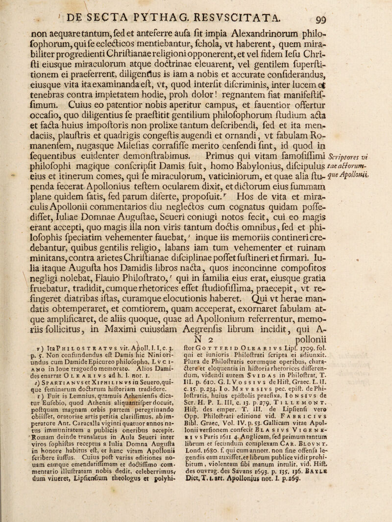 non aequare tantum, fed et anteferre aufa fit impia Alexandrinorum philo- fophorum, qui fe echoicos mentiebantur, fchola, vt haberent, quem mira¬ biliter progredienti Chriftianae religioni opponerent, et vel fidem Iefu Chri- fti eiusque miraculorum atque dodtrinae eleuarent, vel gentilem fuperfti- tionem ei praeferrent, diligentius is iam a nobis et accurate confiderandus, eiusque vita ita examinanda eft, vt, quod interfit difcriminis, inter lucem ef tenebras contra impietatem hodie, proh dolor! regnantem fiat manifeftif- fimum. Cuius eo patentior nobis aperitur campus, et fauentior offertur occafio, quo diligentius fe praeftitit gentilium philofophorum ftudium adta et fadta huius impoftoris non prolixe tantum defcribendi, fed et ita men¬ daciis, plauftris et quadrigis congeftis augendi et ornandi, vt fabulam Ro- manenfem, nugasque Milefias corrafifTe merito cenfendi fint, id quod in fequentibus euidenter demonftrabimus. Primus qui vitam famofiffimi Scriptores vi philofophi magique confcripfit Damis fuit, homo Babylonius, difcipulus taea&onm- eius et itinerum comes, qui fe miraculorum, vaticiniorum, et quae alia ftu~ que Apollonii. penda fecerat Apollonius teftem ocularem dixit, etdidlorum eius fummam plane quidem fatis, fed parum diferte, propofuit.r Hos de vita et mira¬ culis Apollonii commentarios diu negledtos cum cognatus quidam poffe- diflet, Iuliae Domnae Augufiae, Seueri coniugi notos fecit, cui eo magis erant accepti, quo magis illa non viris tantum dodlis omnibus, fed et phi- lofophis fpeciatim vehementer fauebat, -f inque iis memoriis contineri cre¬ debantur, quibus gentilis religio, labans iam tum vehementer et ruinam minitans, contra arietes Chriftianae difciplinae poffet fuftineri et firmari. lu- lia itaque Augufta hos Damidis libros nadta, quos inconcinne compofitos negligi nolebat, Flauio Philoftrato,' qui in familia eius erat, eiusque gratia fruebatur, tradidit, cumque rhetorices effet ftudiofiflxma, praecepit, vt re¬ fingeret diatribas iftas, curamque elocutionis haberet. Qui vt herae man¬ datis obtemperaret, et comtiorem, quam acceperat, exornaret fabulam at¬ que amplificaret, de aliis quoque, quae ad Apollonium referrentur, memo¬ riis follicitus, in Maximi cuiusdam Aegrenfis librum incidit, qui A- N 2 pollonii ftor Gottfrid Olearivs Lipf. 1709. fol. qui et iunioris Philoftrati fcripta ei adiunxit. Plura de Philoftratis eorumque operibus, chara- £lere et eloquentia in hiftoria rhetorices differen¬ dum, videndi autem Svid as in Philoftrar, T. III. p. 610. G. I. V o s s 1 v s de Hift. Graec. L. II. c. 15. p. 234. Io.Mevksivs pec. epift. de Phi¬ loftratis, huius epiflolis praefixa, Ionsivs de Scr. H. P. L. III. c. 13. p. 279. Tiuemont. x Hift. des emper. T. III. de Lipfienfi vero Opp. Philoftrati editiond vid. Fabrici vs Bibi. Graec. Vol. IV. p. 53. Gallicam vitae Apol¬ lonii verfionem confecit Blasivs Vigene- ri vs Paris 1611 4. Anglicam, fed primum tantum librum et fecundum complexam C a k. Blovnt, Lond. i6go. f. qui cumannott. non fine offenfa le¬ gendis eam auxiftet,et librum publice vidit prohi¬ bitum , violentam fibi manum intulit, vid. Hift, r) ItaPHILOSTR ATVS vit. A£olI. 1.1. c. 3. p. 5. Non confundendus eft Damis hic Niniori- undus cum Damide Epicureo philofopho, Lvci- ano in loue tragoedo memorato. Alios Dami- des enarrat O l k a r r v s ad h. I. not. 1. i) SPARTiANVsetXiPHiLiN vs in Seuero,qui- que feminarum do&arum hiftoriam tradidere. t) Fuit is Lemnius, quamuis Athenienfis dica¬ tur Eufebio, quod Athenis aliquantifperdocuit, poftquam magnam orbis partem peregrinando obiiftet, oratoriae artis peritia clariffimus, ab im¬ peratore Ant. Caracalla viginti quatuor annos na¬ tus immunitatem a publicis oneribus accepit. 'Romam deinde translatus in Aula Seueri inter viros fophiftas receptus a Iulia Domna Augufta in honore habitus eft, et hanc vitam Apollonii fcribere iufiTus. Cuius poft varias editiones no- uam eamque emefidatiftimam et do&ifilmo com* mentario illuftratam nobis dedit, celeberrimust' dum viueret, Lipfienfium theologus et polyhi- des ouvrag. des Savans 1693. p. 13*. 136. BAXL& Dict.T.i.art. Apollonius not. I. p.269 !