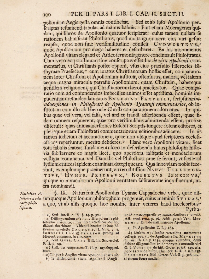 Natinitas A poilonii et edu iatio philo- fophica. N\ ICO PER. II. PARS I LIB. I. CAP. II. SECT.II. poilonii in Aegis gefta omnia continebat. Sed et ab ipfo Apollonio per- fcriptas teftamenti tabulas ad manus habuit. Fuit etiam Moeragenes qui¬ dam, qui libros de Apollonio quatuor fcripferat: cuius tamen nullam fe rationem habuiffe ait Philoftratus, quod multa ignorauerit eius viri gefta : reapfe, quod non fine verifimilitudine coniicit Cvdworthv s, quod Apollonium pro mago haberet et defcriberet. Ex his monumentis Apollonii vitam eleganti et Attico fermonis genere concinnauit Philoftratus. Cum vero eo potiffimum fine confcriptus effet hic de vita Apollonii com¬ mentarius, vt Chriftianis poffet opponi, vfus eius praefidio Hierocles Bi¬ thyniae Praefeftus,* cum iuratus Chriftianorum hoftis effet, comparatio¬ nem inter Chriftum et Apollonium inftituit, oftenfurus, maiora, vel faltem aeque magna miracula patraffe Apollonium, quam Chriftum, habereque gentilem religionem, qui Chriftianorum heroi praeferatur. Quae compa¬ ratio cum ad confundendos imbecilles animos effet aptiflima, hominis im¬ pudentiam retundendam ratus Evsebivs Pamphili, fcripfit anim- aduerjiones in Philo/Irati de Apollonio Tyanenji commentarios, ob in- ftitutam cum illo ab Hierocle Chrifti comparationem adornatas. In qui¬ bus quae vel vera, vel falfa, vel arti et fraudi adfcribenda effent, quae fi¬ dem omnem refpuerent, quae pro verifimilibus admittenda effent, prolixe differuit: quas animaduerfiones Eufebii Scriptis iungere folent editores, et plerisque etiam Philoftrati commentariorum editionibus adiicere. In iis tamen iudicium et accurationem, quae non vbique apud fcriptores ecclefi- afticos reperiuntur, merito defideres.^ Hanc vero Apollonii vitam, licet tota fabulis fcateat, fundamenti loco in defcribenda huius philofophi hifto- ria fubfternere eo magis licet, quo apertiora falfitatis et mendaciorum veftigia commenta vel Damidis vel Philoftrati prae fe ferunt, vt facile ad lydium critices lapidem examinata detegi queant. Qua in re viam nobis fece¬ runt, exemplumquepraeiuerunt,virieruditiffimiNanvs Tillemon- tivs,zHvmfr. Prideavx,* Robertvs Ienkinvs/ quique in miraculorum Apollonii veritatem falfitatemue inquifiuerunt, in¬ fra nominandi. §. IX. Natus fuit Apollonius Tyanae Cappadociae vrbe, quae ali¬ um quoque Apollonium philofophum progenuit, cuius meminit Svidas/ a quo, vt ab aliis quoque hoc nomine inter veteres haud incelebribus4 «) Syft. Intell. c. IV. $. 14. p. 304 x) Diftinguendum effe hunc Hieroclem, aphi- iofopho Platonico, infra inter ecleflicos de^ hoc difluri, docebimus. Videndi interim de hoc Bi¬ thyniae praefefto Lactant. L. V. c. 2. 3. I o n s 1 v s L. III. c. 18. P e a r s 0 n. proleg. ad Hierocl. commenr. in aur.carm. y) Vid. G v 1 l. Cave Hift. Iit. Scr. ecclef. P. II. p. 99. ») Hift. des empereurs T. II. p, 19y.feqq.ed. Brux. a) Lingua is Anglica vitam Apollonii enarrauif. b) is Tillemontii vitam Apollonii Angli- Pytha- co idiomateexpreflit, et annotationibus auxit vid. Aft. erud. 1704. p. 36. Addi poteft Ven. Mos* h e m 1 1 DifT de exiftimatione Apollonii. c) In Apollonius T. I. p.283- d) Multos Apollonios veteribus memoratos collegit pec. tr. de Apolloniis Io. Mevrsivs qui in Bth. Gr. p. 1234. quoque videndus. Addi debent diligentiftimi in homonymis notandis viri G. I- V o s s 1 v s de hift„ Graec. p. 148- 149. 234* I o n s 1 v s de hiftor. phil. Scr. L. III. c. 9. p. 258. Fabricivs Bibi. Graec. Vol. II. p. 526. mul¬ ti eormn fuere medici. /