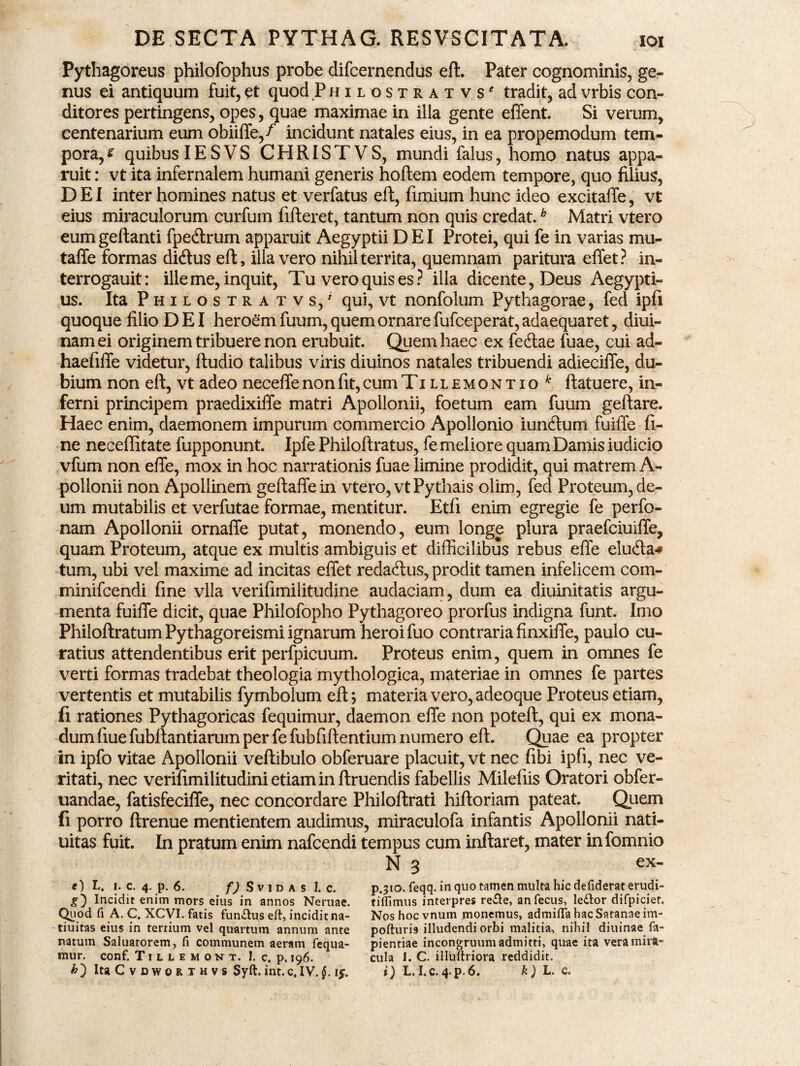 Pythagoreus philofophus probe difcernendus eft. Pater cognominis, ge¬ nus ei antiquum fuit, et quod Philostratvs' tradit, ad vrbis con¬ ditores pertingens, opes, quae maximae in illa gente effent. Si verum, centenarium eum obiiffe/' incidunt natales eius, in ea propemodum tem¬ pora, s quibusIESVS CHRISTVS, mundi falus, homo natus appa¬ ruit : vt ita infernalem humani generis hoftem eodem tempore, quo filius, DEI inter homines natus et verfatus eft, funium hunc ideo excitaffe, vt eius miraculorum curfum fifteret, tantum non quis credat.b Matri vtero eumgeftanti fpeftrum apparuit Aegyptii DEI Protei, qui fe in varias mu- taffe formas ditftus eft, illa vero nihil territa, quemnam paritura effet? in- terrogauit: ille me, inquit, Tu vero quis es? illa dicente, Deus Aegypti¬ us. Ita Philostra t vs,' qui, vt nonfolum Pythagorae, fed ipfi quoque filio DEI heroem fuum, quem ornare fufceperat, adaequaret, diui- namei originem tribuere non erubuit. Quem haec ex feftae fuae, cui ad- haefiffe videtur, ftudio talibus viris diuinos natales tribuendi adieciffe, du¬ bium non eft, vt adeo neceffe non fit, cum Tillemontio ftatuere, in¬ ferni principem praedixiffe matri Apollonii, foetum eam fuum geftare. Haec enim, daemonem impurum commercio Apollonio iunftum fuiffe fi¬ ne neceflitate fupponunt. Ipfe Philoftratus, fe meliore quam Damis iudicio vfum non effe, mox in hoc narrationis fuae limine prodidit, qui matrem A- pollonii non Apollinem geftaffein vtero, vt Pythais olim, fed Proteum, de¬ um mutabilis et verfutae formae, mentitur. Etfi enim egregie fe perfo- nam Apollonii ornaffe putat, monendo, eum longe plura praefciuiffe, quam Proteum, atque ex multis ambiguis et difficilibus rebus effe elu&a* tum, ubi vel maxime ad incitas effet redaftus, prodit tamen infelicem com- minifcendi fine vlla verifimilitudine audaciam, dum ea diuinitatis argu¬ menta fuiffe dicit, quae Philofopho Pythagoreo prorfus indigna funt. Imo Philoftratum Pythagoreismi ignarum heroi fuo contraria finxiffe, paulo cu¬ ratius attendentibus erit perfpicuum. Proteus enim, quem in omnes fe verti formas tradebat theologia mythologica, materiae in omnes fe partes vertentis et mutabilis fymbolum eft; materia vero, adeoque Proteus etiam, fi rationes Pythagoricas fequimur, daemon effe non poteft, qui ex mona¬ dum fiue fubftantiarum per fe fubfiftentium numero eft. Quae ea propter in ipfo vitae Apollonii veftibulo obferuare placuit, vt nec fibi ipfi, nec ve¬ ritati, nec verifimilitudini etiam in ftruendis fabellis Milefiis Oratori obfer- uandae, fatisfeciffe, nec concordare Philoftrati hiftoriam pateat. Quem fi porro ftrenue mentientem audimus, miraculofa infantis Apollonii nati- uitas fuit. In pratum enim nafcendi tempus cum inflaret, mater infomnio N 3 ex- o L. 1. c. 4. p. 6. f) Svidas 1. c. Incidit enim mors eius in annos Nertiae. Quod fi A. C. XCVI. fatis functus eft, incidit na- tiuitas eius in tertium vel quartum annum ante natum Saluatorem, fi communem aeram fequa- tnur. conf. Tillemont. 1. c. p. 196. p.310. feqq. in quo tamen multa hic defiderat erudi- tiffimus interpres re&e, anfecus, le£tor difpiciet. Nos hoc vnurn monemus, admiffa hac Satanae im- pofturi9 illudendi orbi malitia, nihil diuinae fa- pientiae incongruum admitti, quae ita vera mira¬ cula 1. C. illuftriora reddidit.