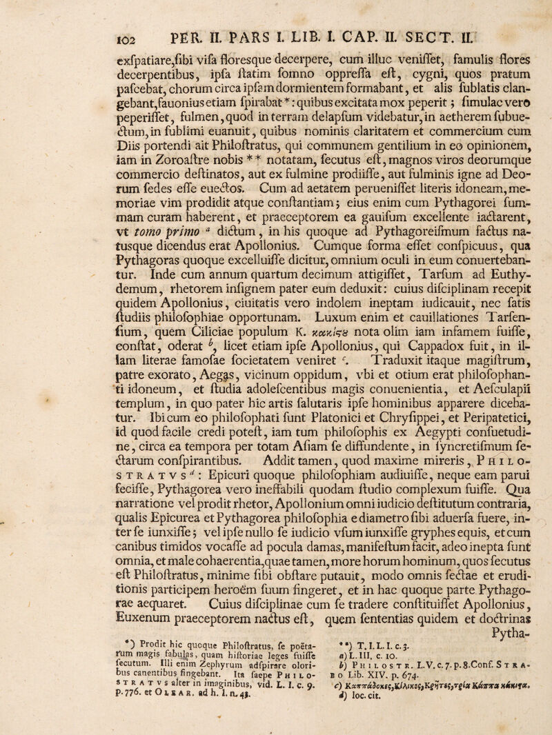 exfpatiare/ifai vifa floresque decerpere, cum illuc veniffet, famulis flores decerpentibus, ipfa ftatim fomno oppreffa eft, cygni, quos pratum pafcebat, chorum circa ipfam dormientem formabant, et alis fublatis clan¬ gebant,fauonius etiam fpirabat*: quibus excitata mox peperit; fimulac vero peperiffet, fulmen,quod in terram delapfum videbatur,in aetherem fubue- <ftum,in fublimi euanuit, quibus nominis claritatem et commercium cum Diis portendi ait Philoftratus, qui communem gentilium in eo opinionem, iam in Zoroaftre nobis ** notatam, fecutus eft,magnos viros deorumque commercio deftinatos, aut ex fulmine prodiiffe, aut fulminis igne ad Deo¬ rum fedes effe euedos. Cum ad aetatem perueniffet literis idoneam, me¬ moriae vim prodidit atque conftantiam; eius enim cum Pythagorei fum- mam curam haberent, et praeceptorem ea gauifum excellente iaclarent, vt tomo primo a diclum, in his quoque ad Pythagoreifmum faftus na¬ tusque dicendus erat Apollonius. Cumque forma effet confpicuus, qua Pythagoras quoque exceliuiffe dicitur, omnium oculi in eum conuerteban- tur. Inde cum annum quartum decimum attigiffet, Tarfum ad Euthy- demum, rhetorem infignem pater eum deduxit: cuius difciplinam recepit quidem Apollonius, ciuitatis vero indolem ineptam iudicauit, nec fatis ftudiis philofophiae opportunam. Luxum enim et cauillationes Tarfen- fium, quem Ciliciae populum K. koivJsx nota olim iam infamem fuiffe, eonftat, oderat licet etiam ipfe Apollonius, qui Cappadox fuit, in il¬ lam literae famofae focietatem veniret Traduxit itaque magiftrum, patre exorato, Aeg^s, vicinum oppidum, vbi et otium erat philofophan- ti idoneum, et ftudia adolefcentibus magis conuenientia, et Aefculapii templum, in quo pater hic artis falutaris ipfe hominibus apparere diceba¬ tur. Ibicum eo philofophati funt Platonici et Chryfippei, et Peripatetici, id quod facile credi poteft, iam tum philofophis ex Aegypti confuetudi- ne, circa ea tempora per totam Afiam fe diffundente, in fyncretifmum fe- «ftarum confpirantibus. Addit tamen, quod maxime mireris, PhiIo- stratvs^: Epicuri quoque philofophiam audiuiffe, neque eam parui feciffe, Pythagorea vero ineffabili quodam lludio complexum fuiffe. Qua narratione vel prodit rhetor, Apollonium omni iudicio deftitutum contraria, qualis Epicurea et Pythagorea philofophia e diametro fibi aduerfa fuere, in¬ ter fe iunxiffe^ vel ipfe nullo fe iudicio vfumiunxiffe gryphes equis, et cum canibus timidos vocaffe ad pocula damas, manifeftum facit, adeo inepta funt omnia, et male cohaerentia,quae tamen, more horum hominum, quos fecutus eft Philoftratus, minime fibi obftare putauit, modo omnis fedae et erudi¬ tionis participem heroam fuum fingeret, et in hac quoque parte Pythago¬ rae aequaret. Cuius difciplinae cum fe tradere conftituiffet Apollonius, Euxenum praeceptorem na&us eft, quem fententias quidem et dotftrinas Pytha- Prodit hic quoque Philoftratus, fe poeta- nim magis fabulas, quam hiftoriae leges fuifle fecutum. Illi enim Zephyrum adfpirare olori¬ bus canentibus fingebant. Ita faepe Philo- s t r a t v s alter in imaginibus, vid. L. I. c. o. p. 776. et O i 1 a a. ad h. 1. n. 4}. *•) T.I.L.I.c.3. «) L. III. c. 10. h) P h 1 l o s t r. L.V,c. 7. p.8*Conf. S t r b o Lib. XIV. p. 674. c) K&rjra d) loc.cit.