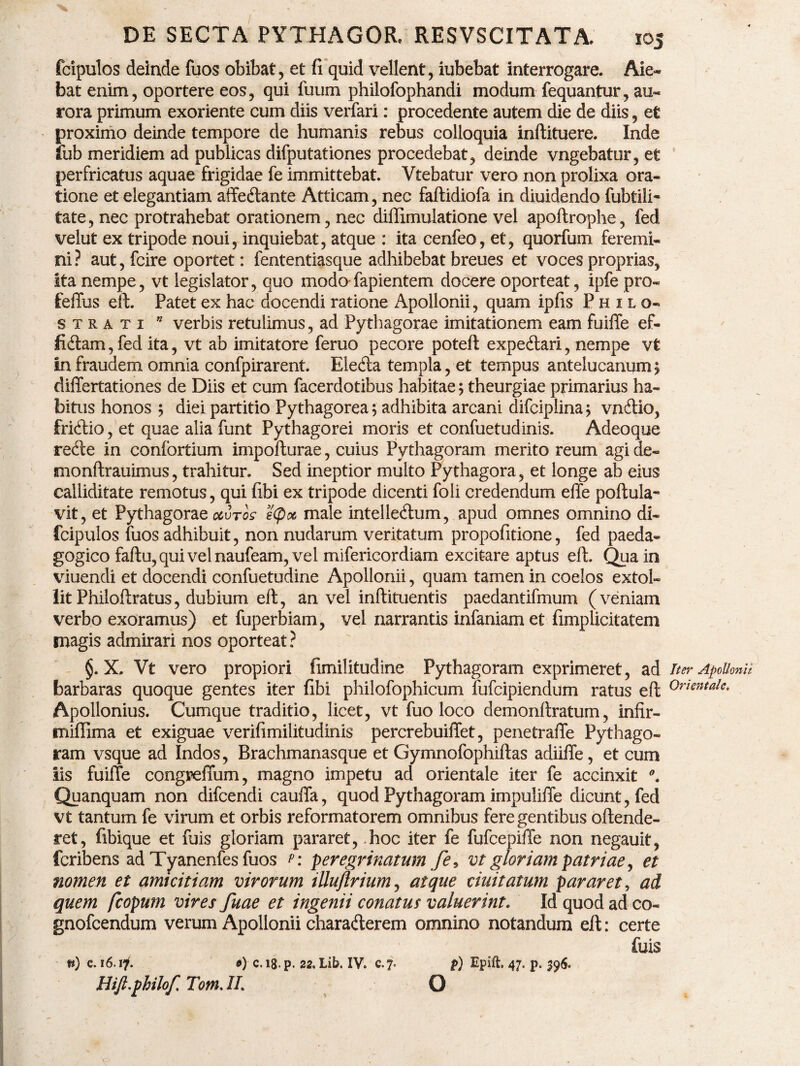 DE SECTA PYTHAGOR, RESVSCITATA. 105 fcipulos deinde fuos obibat, et fi quid vellent, iubebat interrogare. Aie¬ bat enim, oportere eos, qui fuum philofophandi modum fequantur, au« rora primum exoriente cum diis verfari: procedente autem die de diis, et proximo deinde tempore de humanis rebus colloquia inftituere. Inde fub meridiem ad publicas difputationes procedebat, deinde vngebatur, et perfricatus aquae frigidae fe immittebat. Vtebatur vero non prolixa ora¬ tione et elegantiam affedlante Atticam, nec faftidiofa in diuidendo fubtili- tate, nec protrahebat orationem, nec diffimulatione vel apoftrophe, fed velut ex tripode noui, inquiebat, atque : ita cenfeo, et, quorfum feremi¬ ni? aut, fcire oportet: fententiasque adhibebat breues et voces proprias, Ita nempe, vt legislator, quo modo fapientem docere oporteat, ipfe pro- feffus eft. Patet ex hac docendi ratione Apollonii, quam ipfis Philo- strati 0 verbis retulimus, ad Pythagorae imitationem eam fuiffe ef- fidtam,fed ita, vt ab imitatore feruo pecore poteft expecftari, nempe vt In fraudem omnia confpirarent. Eledta templa, et tempus antelucanum 5 differtationes de Diis et cum facerdotibus habitae; theurgiae primarius ha¬ bitus honos ; diei partitio Pythagorea; adhibita arcani difciplina; vnftio, fridtio, et quae alia funt Pythagorei moris et confuetudinis. Adeoque redte in confortium impofturae, cuius Pythagoram merito reum agi de- monftrauimus, trahitur. Sed ineptior multo Pythagora, et longe ab eius calliditate remotus, qui fibi ex tripode dicenti foli credendum effe portula- vit, et Pythagorae ocvros e(poc male intellecrtum, apud omnes omnino di- fcipulos fuos adhibuit, non nudarum veritatum propofitione, fed paeda- gogico fartu, qui vel naufeam, vel mifericordiam excitare aptus eft. Qua in viuendi et docendi confuetudine Apollonii, quam tamen in coelos extol¬ lit Philoftratus, dubium eft, an vel inftituentis paedantifmum (veniam verbo exoramus) et fuperbiam, vel narrantis infaniam et fimplicitatem magis admirari nos oporteat? §. X. Vt vero propiori fimilitudine Pythagoram exprimeret, ad Iter Apollonii barbaras quoque gentes iter fibi philofophicum fufcipiendum ratus eft 0rientale* Apollonius. Cumque traditio, licet, vt fuo loco demonftratum, infir- miflima et exiguae verifimilitudinis percrebuiflet, penetraffe Pythago¬ ram vsque ad Indos, Brachmanasque et Gymnofophiftas adiifie, et cum Iis fuiffe congpeffum, magno impetu ad orientale iter fe accinxit Quanquam non difcendi cauffa, quod Pythagoram impuliffe dicunt, fed vt tantum fe virum et orbis reformatorem omnibus fere gentibus oftende- ret, fibique et fuis gloriam pararet, hoc iter fe fufcepifte non negauit, fcribens ad Tyanenfes fuos p: peregrinatum fe, vt gloriam patriae, et nomen et amicitiam virorum illuflrium, atque duitatum pararet, ad quem fcopum vires fuae et ingenii conatus valuerint. Id quod ad co- gnofcendum verum Apollonii charafterem omnino notandum eft: certe fuis n) c. 16.17. 9) c.i8.p. 22. Lib. IV. c. 7. p) Epift. 47. p. 596. Hift.philof. Tom. II. O V