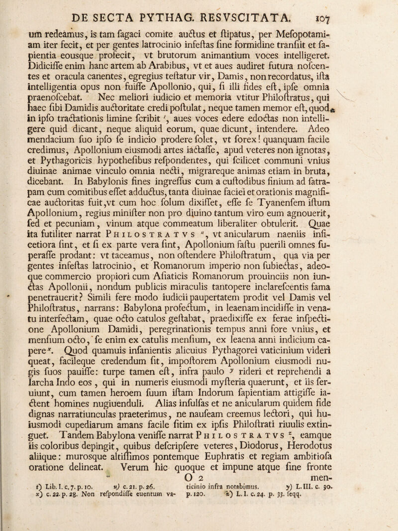 % um redeamus, is tam fagaci comite audus et ftipatus, per Mefopotami- am iter fecit, et per gentes latrocinio infeftas fine formidine tranfiit et fa- pientia eousque profecit, vt brutorum animantium voces intelligeret, Didiciffe enim hanc artem ab Arabibus, vt et aues audiret futura nofcen- tes et oracula canentes, egregius teftatur vir, Damis, non recordatus, ifta intelligentia opus non fuifle Apollonio, qui, fi illi fides eft, ipfe omnia praenofcebat. Nec meliori iudicio et memoria vtitur Philoftratus, qui haec fibi Damidis audoritate credi poftulat, neque tamen memor eft,quod& in ipfo tradationis limine fcribit', aues voces edere edodas non intelli- gere quid dicant, neque aliquid eorum, quae dicunt, intendere. Adeo mendacium fuo ipfo fe indicio prodere folet, vt forex! quanquam facile credimus, Apollonium eiusmodi artes iadafie, apud veteres non ignotas, et Pythagoricis hypothefibus refpondentes, qui fcilicet communi vnius diuinae animae vinculo omnia nedi, migrareque animas etiam in bruta, dicebant. In Babylonis fines ingreffus cum a cuftodibus finium ad fatra- pam cum comitibus effet addudus, tanta diuinae faciei et orationis magnifi¬ cae audoritas fuit,vt cum hoc folum dixillet, effe fe Tyanenfem illum Apollonium, regius minifter non pro diuino tantum viro eum agnouerit, fed et pecuniam, vinum atque commeatum liberaliter obtulerit. Quae ita futiliter narrat Philostratvs %vt anicularum naeniis infi- cetiora fint, et fi ex parte vera fint, Apollonium faftu puerili omnes fu- peraffe prodant: vt taceamus, non offendere Philoftratum, qua via per gentes infeftas latrocinio, et Romanorum imperio non fubiedas, adeo- que commercio propiori cum Afiaticis Romanorum prouinciis non iun- das Apollonii, nondum publicis miraculis tantopere inclarefcentis fama penetrauerit? Simili fere modo iudicii paupertatem prodit vel Damis vel Philoftratus, narrans: Babylona profedum, in leaenam incidifle in vena¬ tu interfedam, quae odo catulos geftabat, praedixifle ex ferae infpedi- one Apollonium Damidi, peregrinationis tempus anni fore vnius, et menfium odo, ’ fe enim ex catulis menfium, ex leaena anni indicium ca¬ pere *. Quod quamuis infanientis .alicuius Pythagorei vaticinium videri queat, facileque credendum fit, impoftorem Apollonium eiusmodi nu¬ gis fuos pauifle: turpe tamen eft, infra paulo y rideri et reprehendi a Iarcha Indo eos , qui in numeris eiusmodi myfteria quaerunt, et iis fer- uiunt, cum tamen heroem fuum iftam Indorum fapientiam attigifte ia- dent homines nugiuenduli. Alias infulfas et ne anicularum quidem fide dignas narratiunculas praeterimus, ne naufeam creemus ledori, qui hu- iusmodi cupediarum amans facile fitim ex ipfis Philoftrati riuulis extin- guet. Tandem Babylona venifte narrat Philos tratvs z, eamque iis coloribus depingit, quibus defcripfere veteres, Diodorus, Herodotus aliique: murosque altiftimos pontemque Euphratis et regiam ambitiofa oratione delineat. Verum hic quoque et impune atque fine fronte O 2 men- t) Lib. I. c. 7. p. 10. n) c. 21. p. 26. tieinio infra notabimus. y) L. III. c. 30.