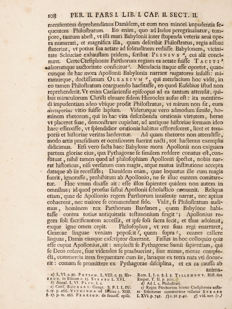 nientientem deprehendimus Damidem, et eum non minori impudentia fe- quentem Philoftratum. Eo enim , quo ad Indos peregrinabatur, tem¬ pore, tantum abeft, vt illi muri Babylonii inter ftupenda veteris aeui ope¬ ra numerati, et magnifica illa, quam defcribit Philoflratus, regia adhuc fteterint, vt potius fua aetate ad folitudinem rediiffe Babylonem, vicini¬ tate Seieuciae exhauftam pridem, fcribat Plini v s % cui alii conci¬ nunt. Certe Ctefiphonte Parthorum regiam ea aetate fuiffe Taciti^ ^aliorumque audoritate conficiturMendacia itaque effe oportet, quae¬ cunque de hac mora Apollonii Babylonia narrant nugatores infulfi: mi- ramurque, dodiffimum Oleari vm * 9 qui mendacium hoc vidit, in eo tamen Philoftratum coarguendo haefkaffe, eo quod Eufebius iftud non reprehenderit. Vt enim Caefarienfls epifcopus ad ea tantum attendit, qui¬ bus miraculorum Chrifti eleuare fidem Hierocles aufus eft : ita mentien¬ di impudentiam adeo vbique prodit Philoftratus, vt mirum non fit, eum mgoqyi&Ims vitio fuiffe lapfum. Videturque vero admodum fimile, ho¬ minem rhetorem, qui in hac vita defcribenda orationis virtutem, herae vt placeret fuae, demonftrare cupiebat, ad antiquae hiftoriae formam ideo haec effinxiffe, vt fplendidior orationis habitus efflorefceret, licet et tem¬ poris et hiftoriae veritas laederetur. Ad quam rhetores non attendiffe,, modo artis praefidium et occafxonem fuerint nadi, tot hadenus exemplis didicimus. Etfi vero fada haec Babylone mora Apollonii non exiguam partem gloriae eius, qua Pythagorae fe fimilem reddere conatus eft,con- ftituat, nihil tamen quod ad philofophiam Apollonii fpedet, nobis nar¬ rat hiftoricus, nift verfatum cum magis, atque mutua inftitutione accepta dataque ab iis receffiffe; Damidem enim, quae loquutus ille cum magis fuerit, ignoraffe, prohibitum ab Apollonio, ne fe illuc euntem comitare¬ tur. Hoc vnum dixiffe ait: effe illos fapientes quidem non autem in omnibus $ id quod prorfus faftui Apollonii fcholaftico cpnuenit. Reliqua etiam, quae de Apollonio regem Parthorum inuifente narrat, nec aptius cohaerent, nec maiore fe commendant fide. Vidit,- ft Philoftratum audi¬ mus , hominem rex Parthorum Bardanes, quem Babylone habi- taffe contra totius antiquitatis teftimonium fingitr ; Apollonius re¬ gem foli facrificantem acceffit, et ipfe foli facra fecit, et thus adoleuit, exque igne omen cepit. Philofophus, vt res fuas regi enarraret, Graecae linguae veniam popofcit quem fuprag, omnes callere linguas, Damis eiusque exfcriptor dixerant. Faffus in hoc colloquio quis effe cupiat Apollonius,ait: ampledi fe Pythagorae Samii fapientiam, qui fe Deos colere, fiue videndos fe praebuerint, fine minus, mente comple- di, commercia item frequentare curn iis, lanaque ex terra nata vti docue¬ rit : comam fe promittere ex Pythagorae difciplina, et ex ea cauffa ab anima- a) L. VL c.$o. P a v s a n. I. VIII. e. 33. Hi- Rem. L L c. f. f. Tiilemon t. Hift. des Iron, in Efaiam c. 13. Strabo L. XVI. Emper. T. II. p. 200. b) Annal. L. VI. P l 1 n. I. c. d) Ad 1. c. Philoftrati. c) Conf. Eo e h a r t. Geogf. S. P. I. L. IV. e) Reges Parthorum hieme Ctefiphonte aefta» c. 15. p. 266. V1 t r 1 5) g a ad Iftaiae c. XIIL te E-lbataftae commoratos teftatur Strabo §. 17. p. m. 266. Pe a r s 0 tt,- de fucceC epife. L.XVI.p.745. f) c.32.P.40. g) vid. not. (/ J