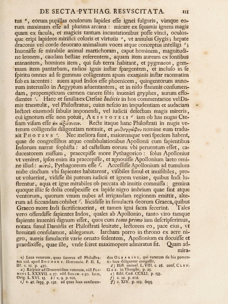 tus *, eorum pupillas oculorum lapides effe ignei fulgoris , vimque eo¬ rum maximam effe ad plurima arcana : micare ex fquamis ignem magis quam ex facula, et magicis tantum incantationibus poffe vinci, oculos¬ que eripi lapideos mirifici coloris et virtutis % vt annulus Gygis $ hepate draconis vel corde deuorato animalium voces atque conceptus intelligi b > Inueniffe fe mirabile animal martichoram, caput hominem, magnitudi¬ ne leonem, caudam beftiae referentem, aquam item auream ex fontibus manantem, homines item, qui fub terra habitant, et pygmaeos, gem¬ mam item pantarbam, radios ignis inftar fpargentem, et inclufo in fe fpiritu omnes ad fe gemmas colligentem apum examinis inftar racematim fub ea iacentes : auem apud Indos effe phoenicem, quingentorum anno¬ rum interuallo in Aegyptum aduentantem , et in nido flammis confumen- dam, propempticum carmen canere fibi5 inueniri gryphes, aurum effo- dientes r. Haec et fimilia ex Ctefiae Indicis in hos commentarios vel Da¬ mis transtulit, vel Philoftratus, cuius nefcio an impudentiam et audaciam lecftori eiusmodi fabulis imponendi, vel iudicii defe&um magis mireris, cui ignotum effe non potuit, Aristoteli d iam ob has nugas Cte- fiam vifum effe zsx d^ 'o7u^ov. Refte itaque hanc Philoftrati in nugis ve¬ terum colligendis diligentiam notauit, et fxu$cy%oc<pou nomine eum tradu¬ xit P h o t i v s Nec meliora funt, maioremque veri fpeciem habent, quae de congreffibus atque confabulationibus Apollonii cum fapientibus * Indorum narrat fophifta : ad caftellum eorum vbi peruentum effet, ca¬ duceatorem miffum , praecepiffe more Pythagorico : folus Apollonius vt veniret, ipfos enim ita praecepiffe, et agnouiffe Apollonium laeto omi¬ ne illud: ccvro), Pythagoreum effe A Accefliffe Apollonium ad tumulum nube cinftum vbi fapientes habitarent, vifibiles fimul et inuifibiles, pro¬ ut voluerint, vidiffe ibi puteum iudicii et ignem veniae, quibus Indi lu- ftrentur, aqua et igne mirabiles ob peccata ab inuitis commiffa : gemina quoque illic fe dolia confpexiffe ex lapide nigro imbrium quae fint atque ventorum, quorum vnum nubes ad irrigandam regionem emittit, alte¬ rum ad ficcandam cohibet ^ Incidiffe in fimulacra deorum Graeca, quibus Graeco more Indi facrificauerint, et tamen igni facra fecerint Tales vero offendiffe fapientes Indos, quales ab Apollonio, tanto viro tamque fapiente inueniri dignum effet, quos cum tomo primo iam defcripferimus, notata fimul Damidis et Philoftrati leuitate, le&orein eo, pace eius, vt breuitati confulamus, ablegamus. Iarcham porro in throno ex aere ni¬ gro , aureis fimulacris varie ornato fedentem, Apollonium ea docuiffe et praedixiffe, quae ille, vnde fciret maximopere admiratus fit Quam ad- mira- sO Loca veterum, quae fecurus eft Philoftra¬ tus vid. apud Bochart, Hierozoic. P. II. L, Iit c. 1?. p. 430. «) Refpicit ad Dracontidem veterum, vid.Pn- NivsL. XXXVII. c.57. add. Solin. c.30. Isid, Orig. L. XVI. 13. b) c, 9. p. 101. cj c. 45. feqq. p. 132. ad quae loca conferen¬ dus Olea rivs, qui veterum de his porten¬ ti i loca diligenter congeffir. d) Hift. animal. L, VIII. c. 28. conf. C l e n. G a z. inTheophr. p. 23. e) Bibi. Cod. CCXLI. p. 533. /) c. 12. p. 102. f) c. XIV. p. 103. feqq.