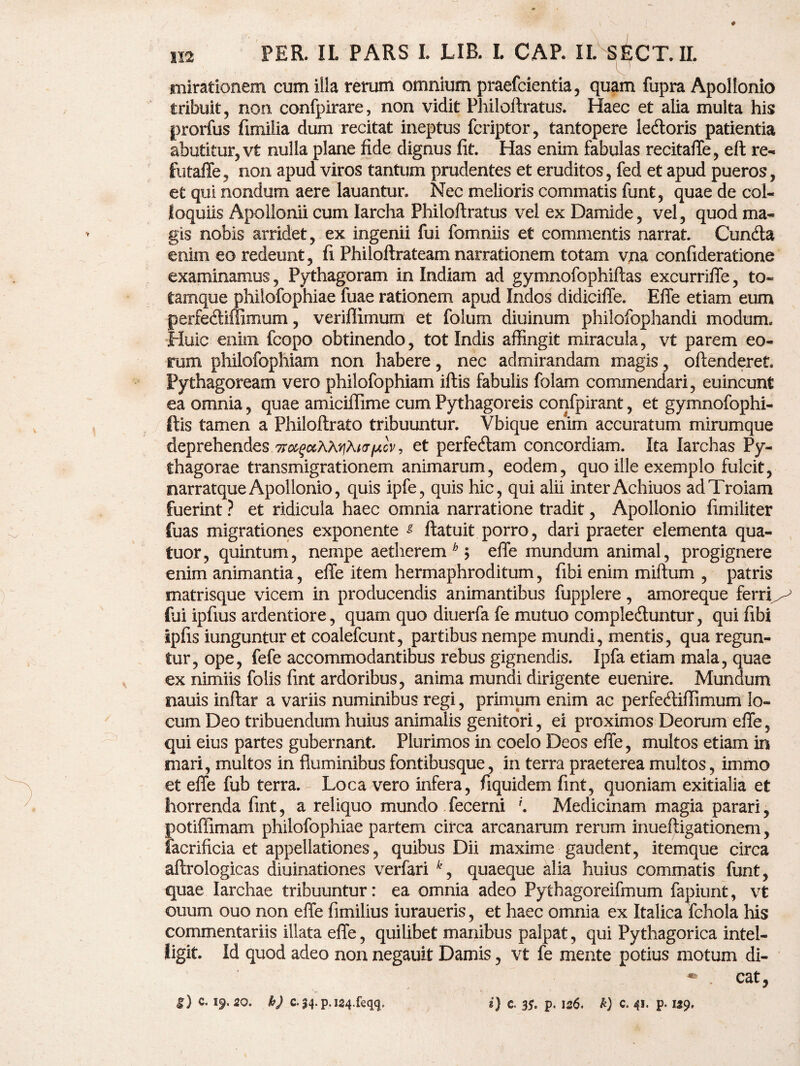 mirationem cum illa rerum omnium praefcientia, quam fupra Apollonio tribuit, non. confpirare, non vidit Philoftratus. Haec et alia multa his prorfus fimilia dum recitat ineptus fcriptor, tantopere ledtoris patientia abutitur, vt nulla plane fide dignus fit. Has enim fabulas recitaffe, eft re- futaffe, non apud viros tantum prudentes et eruditos, fed et apud pueros, et qui nondum aere lauantur. Nec melioris commatis funt, quae de col¬ loquiis Apollonii cum Iarcha Philoftratus vel ex Damide, vel, quod ma¬ gis nobis arridet, ex ingenii fui fomniis et commentis narrat. Cundta enim eo redeunt, fi Philoftrateam narrationem totam vna confideratione examinamus, Pythagoram in Indiam ad gymnofophiftas excurriffe, to« Camque philofophiae fuae rationem apud Indos didicifie. Effe etiam eum perfedtiffimum, veriftimum et folum diuinum philofophandi modum* Huic enim fcopo obtinendo, tot Indis affingit miracula, vt parem eo¬ rum philofophiam non habere, nec admirandam magis, offenderet Pythagoream vero philofophiam iftis fabulis folam commendari, euincunt ea omnia, quae amiciffime cum Pythagoreis confpirant, et gymnofophi- ftis tamen a Philoftrato tribuuntur. Vbique enim accuratum mirumque deprehendes et perfedlam concordiam. Ita larchas Py¬ thagorae transmigrationem animarum, eodem, quo ille exemplo fulcit, narratque Apollonio, quis ipfe, quis hic, qui alii inter Achiuos ad Troiam fuerint ? et ridicula haec omnia narratione tradit, Apollonio fimiliter fuas migrationes exponente g ftatuit porro, dari praeter elementa qua- tuor, quintum, nempe aetherem b$ effe mundum animal, progignere enim animantia, effe item hermaphroditum, fibi enim miftum , patris matrisque vicem in producendis animantibus fupplere, amoreque ferri^ (ui ipfius ardentiore, quam quo diuerfa fe mutuo compledtuntur, qui fibi ipfis iunguntur et coalefcunt, partibus nempe mundi, mentis, qua regun¬ tur, ope, fefe accommodantibus rebus gignendis. Ipfa etiam mala, quae ex nimiis fclis fint ardoribus, anima mundi dirigente euenire. Mundum nauis inftar a variis numinibus regi, primum enim ac perfedtiffimum lo¬ cum Deo tribuendum huius animalis genitori, ei proximos Deorum effe, qui eius partes gubernant. Plurimos in coelo Deos effe, multos etiam in mari, multos in fluminibus fontibusque, in terra praeterea multos, immo et effe fub terra. Loca vero infera, fi.quidem fint, quoniam exitialia et horrenda fint, a reliquo mundo fecerni '. Medicinam magia parari, potiffimam philofophiae partem circa arcanarum rerum inueftigationem, facrificia et appellationes, quibus Dii maxime gaudent, itemque circa aftrologicas diuinationes verfari *, quaeque alia huius commatis funt, quae Iarchae tribuuntur: ea omnia adeo Pythagoreifmum fapiunt, vt ouum ouo non effe fimilius iuraueris, et haec omnia ex Italica fchola his commentariis illata effe, quilibet manibus palpat, qui Pythagorica intel- ligit. Id quod adeo non negauit Damis, vt fe mente potius motum di¬ cat, S) c. 19.20. h) c. 34. p, jgq.feqq» 2} c. 35. p. 126. h) C. 41. p. 129,