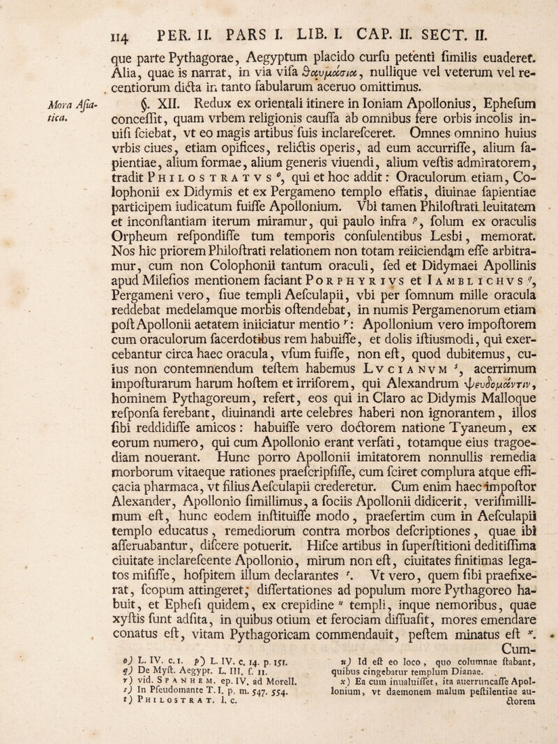 que parte Pythagorae, Aegyptum placido curfu petenti fimilis euaderef. Alia, quae is narrat, in via vifa dxyjjoiaix, nullique vel veterum vel re- centiorum dida in tanto fabularum aceruo omittimus. XII. Redux ex orientali itinere in Ioniam Apollonius, Ephefum conceffit, quam vrbem religionis cauffa ab omnibus fere orbis incolis in- uifi fciebat, vt eo magis artibus fuis inclarefceret. Omnes omnino huius vrbisciues, etiam opifices, relidis operis, ad eum accurrilfe, alium fa- pientiae, alium formae, alium generis viuendi, alium vellis admiratorem, tradit Philostratvs*, qui et hoc addit: Oraculorum etiam, Co« lophonii ex Didymis et ex Pergameno templo effatis, diuinae fapientiae participem indicatum fuilfe Apollonium. Vbi tamen Philoftrati leuitatem et inconflantiam iterum miramur, qui paulo infra folum ex oraculis Orpheum refpondiffe tum temporis confulentibus Lesbi, memorat. Nos hic priorem Philoftrati relationem non totam reiiciend^m elle arbitra¬ mur, cum non Colophonii tantum oraculi, fed et Didymaei Apollinis apud Milefios mentionem faciant Porphyrivs et Iamblichvs?, Pergameni vero, fiue templi Aefculapii, vbi per fomnum mille oracula reddebat medelamque morbis oftendebat, in numis Pergamenorum etiam poli Apollonii aetatem iniiciatur mentio r: Apollonium vero impoftorem cum oraculorum facerdotibus rem habuiffe, et dolis iftiusmodi, qui exer¬ cebantur circa haec oracula, vfum fuilfe, non ell, quod dubitemus, cu¬ ius non contemnendum teftem habemus Lvcianvm 5, acerrimum impofturarum harum hoftem et irriforem, qui Alexandrum \peuJojuavrw, hominem Pythagoreum, refert, eos qui in Claro ac Didymis Malloque refponfaferebant, diuinandi arte celebres haberi non ignorantem, illos (ibi reddidilfe amicos: habuilfe vero do dor em natione Tyaneum, ex eorum numero, qui cum Apollonio erant verfati, totamque eius tragoe¬ diam nouerant. Hunc porro Apollonii imitatorem nonnullis remedia morborum vitaeque rationes praefcripfilfe, cum fciret complura atque effi¬ cacia pharmaca, vt filius Aefculapii crederetur. Cum enim haecimpoftor Alexander, Apollonio fimillimus, a fociis Apollonii didicerit, verifimilli- mum ell, hunc eodem inftituilfe modo, praefertim cum in Aefculapii templo educatus, remediorum contra morbos defcriptiones, quae ibi alferuabantur, difcere potuerit. Hifce artibus in fuperftitioni deditiffima ciuitate inclarefcente Apollonio, mirum non ell, duitates finitimas lega¬ tos mifilfe, hofpitem illum declarantes f. Vtvero, quem libi praefixe¬ rat, fcopum attingeret; dilfertationes ad populum more Pythagoreo ha¬ buit , et Ephefi quidem, ex crepidine “ templi, inque nemoribus, quae xyftis funt adfita, in quibus otium et ferociam dilfualit, mores emendare conatus ell, vitam Pythagoricam commendauit, pellem minatus ell * Cum- &) L. IV. c. i. p') L. IV. c4 14. p. i5r. u) Id eft eo loco, quo columnae ftabant, q) De Myft. Aegypt. L. III, f. 11. quibus cingebatur templum Dianae. . •r) vid. S p \ n h e m. ep. IV, ad Morell. x) Ea cum inualuiiTet, ita auerruncafle Apol- s) In Pfeudomante T.I. p, m. 547. 554. Ionium, vt daemonem malum peftilentiae au- o Philostrat. l.c. ftorem