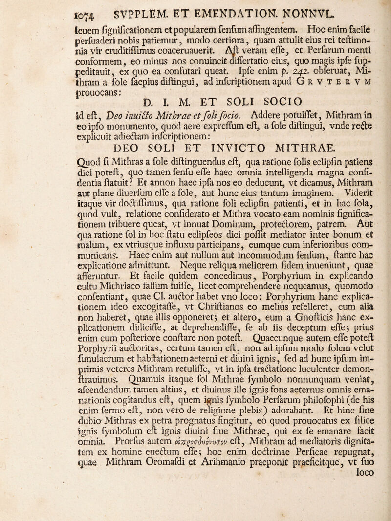 ■t leuem fignilicationem et popularem fenfum affingentem. Hoc enim facile perfuaderi nobis patiemur, modo certiora, quam attulit eius rei teftimo- nia vir eruditiffimus coaceruauerit. Aft veram effe, et Perfarum menti conformem , eo minus nos conuincit aiffertatio eius, quo magis ipfe fup- peditauit, ex quo ea confutari queat. Ipfe enim p. 242. obferuat, Mi- thram a fole faepius diftingui, ad infcriptionem apud Grvtervm prouocans: D. I. M. ET SOLI SOCIO id eft, Deo inuiEto Mithrae et foli focio. Addere potuiiTet, Mithram in eo ipfo monumento, quod aere expreffum eft, a fole diftingui, vnde re&e explicuit adiedtam infcriptionem: DEO SOLI ET INVICTO MITHRAE. Quod ft Mithras a fole diftinguendus eft, qua ratione folis eclipfin patiens dici poteft, quo tamen fenfu effe haec omnia intelligenda magna confi¬ dentia ftatuit? Et annon haec ipfa nos eo deducunt, vt dicamus, Mithram aut plane diuerfum effe a fole, aut hunc eius tantum imaginem. Viderit itaque vir doftifflmus, qua ratione foli eclipfin patienti, et in hac fola, quod vult, relatione confiderato et Mithra vocato eam nominis fignifica- tionem tribuere queat, vt innuat Dominum, prote&orem, patrem. Aut qua ratione fol in hoc ftatu eclipfeos dici poftit mediator inter bonum et malum, ex vtriusque influxu participans, eumque cum inferioribus com¬ municans. Haec enim aut nullum aut incommodum fenfum, ftante hac explicatione admittunt. Neque reliqua meliorem fidem inueniunt, quae afferuntur. Et facile quidem concedimus, Porphyrium in explicando cultu Mithriaco falfum fuiffe, licet comprehendere nequeamus, quomodo confentiant, quae Cl. auftor habet vno loco: Porphyrium hanc explica¬ tionem ideo excogitaffe, vt Chriftianos eo melius refelleret, cum alia non haberet, quae illis opponeret5 et altero, eum a Gnofticis hanc ex¬ plicationem didiciffe, at deprehendiffe, fe ab iis deceptum effe; prius enim cum pofteriore conflare non poteft. Quaecunque autem effe poteft Porphyrii auftoritas, certum tamen eft, non ad ipfum modo folem velut fimulacrum et habitationem aeterni et diuini ignis, fed ad hunc ipfum im¬ primis veteres Mithram retuliffe, vt in ipfa tra&atione luculenter demon- ftrauimus. Quamuis itaque fol Mithrae fymbolo nonnunquam veniat, afcendendum tamen altius, et diuinus ille ignis fons aeternus omnis ema¬ nationis cogitandus eft, quem ignis fymbolo Perfarum philofophi (de his enim fermo eft, non vero de religione plebis) adorabant. Et hinc fine dubio Mithras ex petra prognatus fingitur, eo quod prouocatus ex filice ignis fymbolum eft ignis diuini fiue Mithrae, qui ex fe emanare facit omnia. Prorfus autem dTTforSvovva-ov eft, Mithram ad mediatoris dignita¬ tem ex homine eueftum effe; hoc enim doftrinae Perficae repugnat, quae Mithram Oromafdi et Arihmanio praeponit praeflcitque, vt fuo loco