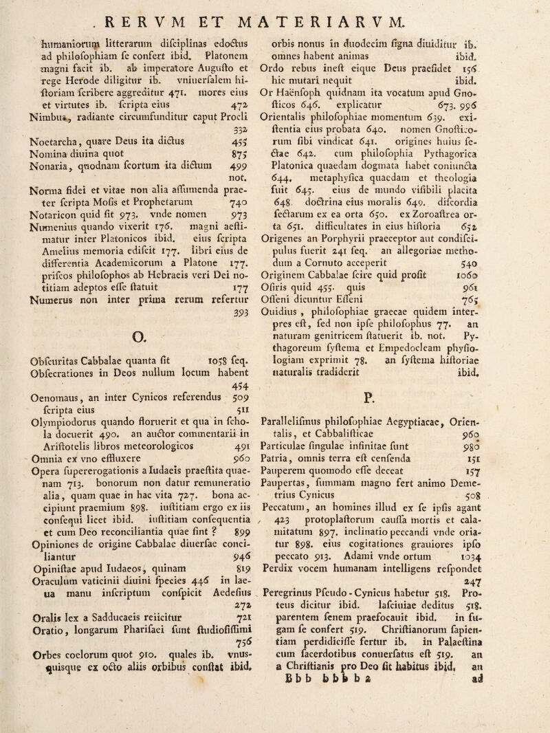 humaniorum litterarum difciplinas edo^his ad philGfophiam fe confert ibid. Platonem magni facit ib. ab imperatore Augufto et rege Herode diligitur ib. vnitierfalem hi- iloriam fcribere aggreditur 471. mores eius et virtutes ib. fcripta eius 472 Nirnbu*, radiante circumfunditur caput Procli 332. Noetarcha, quare Deus ita di&us 455 Nomina diitina quot 87> Nonaria, quodnam fcortum ita di&um 499 not. Norma fidei et vitae non alia affiimenda prae¬ ter fcripta Mofis et Prophetarum 740 Notaricon quid fit 973. vnde nomen 973 Numenius quando vixerit 175. magni aefti- matur inter Platonicos ibid. eius fcripta Amelius memoria edifcit 177. libri eius de differentia Academicorum a Platone 177. prifcos philofophos ab Hebraeis veri Dei no¬ titiam adeptos effe ftatuit 177 Numerus non inter prima rerum refertur 393 o. Obfcuritas Cabbalae quanta fit 1038 feq. Obfecrationes in Deos nullum locum habent 434 Oenomaus, an inter Cynicos referendus 509 fcripta eius 511 Olympiodorus quando floruerit et qua in fcho- la docuerit 490. an anclor commentarii in Ariftotelis libros meteorologicos 491 Omnia ex vno effluxere 960 Opera fupererogationis aludaeis praeftita quae¬ nam 713. bonorum non datur remuneratio alia, quam quae in hac vita 727. bona ac¬ cipiunt praemium 898. iuflitiam ergo ex iis confequi licet ibid. iuflitiam confequentia et cum Deo reconciliantia quae fint ? 899 Opiniones de origine Cabbalae diuerfae conci¬ liantur 946 Opiniftae apud ludaeos/, quinam 819 Oraculum vaticinii diuini fpecies 445 in lae- ua manu infcriptum confpscit Aedefius 272 Oralis lex a Sadducaeis reiicitur 721 Oratio, longarum Pharifaei funt jftudiofiflimi 755 Orbes coelorum quot 910. quales ib. vnus- ^uisque ex o&o aliis orbibus conflat ibid. orbis nonus in duodecim ngna diuiditur ib, omnes habent animas ibid» Ordo rebus ineft eique Deus praefidefc 156 hic mutari nequit ibid, Or Haenfoph quidnam ita vocatum apud Gno- fticos 646. explicatur 673. 995 Orientalis philofophiae momentum 639. exi- ftentia eius probata 640. nomen Gnofti:o« rum fibi vindicat 641. origines huius fe- 6fae 642. cum philofophia Pythagorica Platonica quaedam dogmata habet coniuncla 644, metaphyfica quaedam et theologia fuit 545. eius de mundo vifibiii placita 648 doclrina eius moralis 649. difcordia feddariim ex ea orta 650. ex Zoroaflrea or¬ ta 651. difficultates in eius hifloria 652 Origenes an Porphyrii praeceptor aut condifci- pulus fuerit 241 feq. an allegoriae metho¬ dum a Cornuto acceperit 540 Originem Cabbalae fcire quid profit 1060 Ofiris quid 455. quis 961 Oflfeni dicuntur EiTeni 765 Ouidius , philofophiae graecae quidem inter¬ pres eft, fed non ipfe philofophus 77. an naturam genitricem ftatuerit ib. not. Py¬ thagoreum fyftema et Empedocleam phyfio- logiam exprimit 78. an fyftema hiftoriae naturalis tradiderit ibid. p. Parallelifinus philofophiae Aegyptiacae, Orien¬ talis, et Cabbalifticae 960 Particulae lingulae infinitae funt 980 Patria, omnis terra eft cenfenda 151 Pauperem quomodo efie deceat 157 Paupertas, fummam magno fert animo Deme¬ trius Cynicus 508 Peccatum, an homines illud ex fe ipfis agant / 423 protoplaftorum caufla mortis et cala¬ mitatum 897. inclinatio peccandi vnde oria¬ tur 898. eius cogitationes graitiores ipfo peccato 913. Adami vnde ortum 1034 Perdix vocem humanam intelligens refpondet 247 Peregrinus Pfeudo - Cynicus habetur 518. Pro¬ teus dicitur ibid. lafciuiae deditus 518. parentem fenem praefocauit ibid. in fu¬ gam fe confert 519. Chriftianorum fapien- tiam perdidici fle fertur ib. in Palaeftina cum facerdotibus conuerfatus eft 519. an a Chriftianis pro Deo fit habitus ibid» an Bbbbbbba “ad \