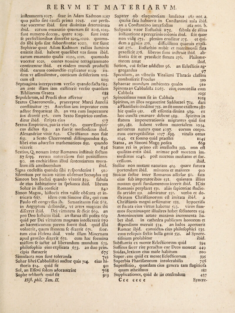 inftrumenta 1017. fitae in Adam Kadmon 1017 quo pa6to fint caufia prima ioig. cur perfo- nae vocentur ibid. funt diuinitas determinata ibid. earum emanatio quaenam fit 1018,1019. funt numero decem , quare 1019. funt inter fe perfe&ionibus diuerfae 1019,1020. quomo¬ do fibi ipfis fint fubordinatae 1020. tot fiunt Sephirae quot Adam Kadmon radios luminis emittit ibid. habent quaelibet vas fuuni ibid. earum emanatio qualis 1020, 1021. quomodo vocetur 1021. omnes nomine tetragrammato continentur ibid. ex eisdem mundi produdfi ibid. earum coniun&io explicatur 1029 iis¬ dem vt affimilentur, corticum defiderium vni- cum efi 1033 Septuaginta interpretum verfio quandofadlabg^. an ante illam iam exftiterit verfio quaedam Bibliorum Graeca 688 Sepulchrum, ad Procli thus affertur 336 Sextus Chaeronenfis, praeceptor Marci Aurelii conftituitur 773. Aurelius iam imperator eum adhuc frequentat ib. an vna cum Imperatore ius dixerit 576. cum Sexto Empirico confun¬ ditur ibid. feripta eius 577 Sextus Empiricus, patria eius 631. quare Empiri¬ cus di&us 631, an fuerit methodicus ibid. Alexandriae vixit 632. Chriftianus non fuit 633. a Sexto Chaeronenfi difiinguendus <$33. libri eius aduerfus mathematicos 635. quando vixerit 636 Sextius, nonam inter Romanos inftituit fedlam 87 feqq. rerum naturalium fuit peritiflnnus 90. an enchiridion illud fententiarum mora¬ lium illi attribuendum ibid. Signa coeleftia quando fibi rcfponderint ? 910 Silentium per totam vitam obferuat Secuijdus 158 Simeon ben lochai quando vixerit 839* fabula de eius habitatione in fpehmca ibid. librum Sohar in illa conficit 840 Simon Magus, hi ft oria eius valde obfcura et in¬ tricata 667. idem cum Simone illo, qui cum Paulo efi congreffus ib. Samaritanus fuit 668. in Aegyptum defeendit, vt artes magicas ibi difeeret ibid. Dei virtutem fe dicit 669. an pro Deo habitus ibid. au ftatua illi polita 669 quid per Dei virtutem magnam intellexerit 670 an haereticorum parens fuerit ibid. quid fibi voluerit, quum liantem fe dixerit 671. fcor- tum eius Helena ibid. vnde illam Mineruam apud gentiles dixerit 672. cum hac foemina inilfum fe iadiat ad liberandum mundum 673. philofophia eius explicata 673. an duo prin¬ cipia ftatuerit 673 Simulacra non funt toleranda 743 Sohar libri Cabbalifiiei au&or quis 714. cius hi- ftoria 814. quid fit 911 Sol, an Elleni folem adorauerinfi 768 Sophe tebhoth quid fit 913 Hiji. £bil. Torth IL Sopater ob eloquentiam laudatus 262 not. a, qualia fata habuerit in Confiantini aula ibid, an a Conftantino interfe&us 262 not. b, Sofipacra vxor Eufiathii 273. fabula de illius inftkutione a peregrinis colonis ibid. fcit quae non vidit 275. plenius eruditur 275. et qui¬ dem a geniis 276. difficillima quaeuis expli¬ cat 276. Euftathio nubit et matrimonii fata praedicit 276. liberos fuos infiruit ibid. ab- fentia fcit et praedicit futura 276. Philome¬ torem amat ibid. Sotion, cui feftae addi&us 96. an Ecletlicis ag« gregandus 97 Speculum, an vftoriis Vitaliani Thracis dalfem combufferit Proclus 320 Sphaerae mundum ambientes quales 910 Spinozaan Cabbalifia 1067. eius concordia cum Cabbala 1033 Spinozifmus num fit in Cabbala 1054 Spiritus, an illos negauerint Sadducaei 724. dari a Pharifaeis creditur 755. an fit omne exifiens 980 hic qualis 981. efi: edentia diuina 989. cx hoc ctindla emanare debent 989. Spiritus in ftatum impenetrationis migrantes quid fint 981,982. habent vellem materialem 1034. aeriorum natura quae 1037. eorum corpo¬ rum corruptibilitas 1037 dqffi vitalis ortus 1045. ex fomno quid praeftet 1043 Statua, an Simoni Mago polita 669 Status rei in primo efi: intelledhi 393. non efi qualitas entis ibid. animae poft mortem im¬ mediatus 1046. pofi mortem mediatus et fuc- cefliuus. ibid» Stellae non mutant naturam 424. quare futura portendant ibid. minores et maiores 910 Stoicae fecd a e inter Romanos alledae 50. fata eius fub imperatoribus 531. quisnam illius nonum quafi fundamentum iecerit ibid. ICtis Romanis perplacet 531. aliis fapienliae ftudio- fis arridet 531. admiratur 532. verba et do- drinam Chriftianorum efi imitata ibid. a Chriftianis magni aeftimatur 533. hypocrifis ct fucata cius virtus habetur 533. viros fum- inos foeminasque illuftres habet fe&atores 534. Antoninorum aetate maxima incrementa ha¬ bet ibid. in cathedra publicum honorem et ftipendium meruit 334. an ludos aperuerit Romae ibid. conui6his eius philofophici 533. cum reliquis fedlis bella gerit 535. ad Syncre- tifmum prolabitur ibid. Subftantia ex mente Ecledficorum quid 394 Suffitus facer rite peradhis cur Deos moneat 449 Suidas, Iexicon eius male habitum 200 Super-ens quid ex mente Ecle&icorum 395 Superbia Pharifaeorum intolerabilis 736 Superftitio, quaedam eius genera tam flagitiofa quam atheifnius 182 Supplicationes, quid de iis cenfendum 437 C c c c c c e Syncre-