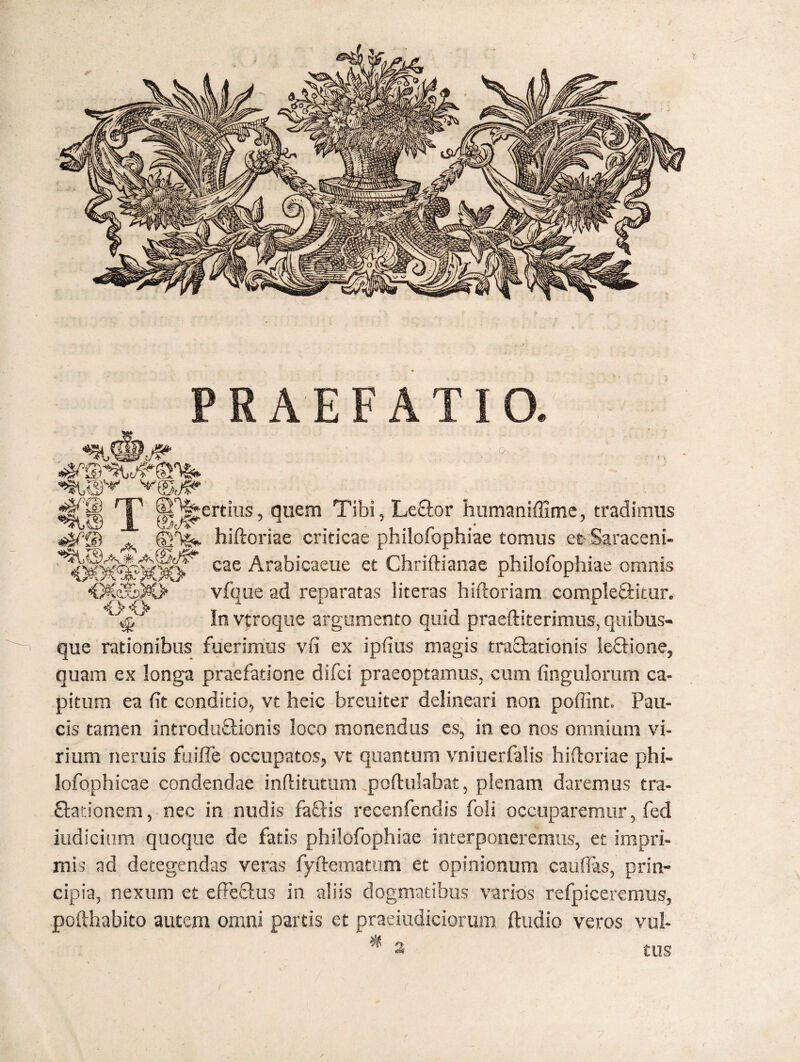 PRAEFATIO. cs f> <><> %Ci T ®‘^ertius, quem Tibi, Le&or hnmaniffime, tradimus <4^© A ©F&* hiftoriae criticae philofophiae tomus et Saraceni- Itogf cae Arabicaeue et Chriftianae philofophiae omnis vfque ad reparatas 1 iteras hiftoriam completiitur. ^ In vtroque argumento quid praeftiterimus, quibus¬ que rationibus fuerimus vii ex ipfius magis traShtionis ie&ione, quam ex longa praefatione difci praeoptamus, cum Ungulorum ca¬ pitum ea (it conditio, vt heic breuiter delineari non poffint. Pau¬ cis tamen introdufHonis loco monendus es, in eo nos omnium vi¬ rium neruis fuiffe occupatos, vt quantum vniuerfalis hifloriae phi- lofophicae condendae inflitutum poftulabat, plenam daremus tra- £tationem, nec in nudis faftis recenfendis foli occuparemur, fed indicium quoque de fatis philofophiae interponeremus, et impri¬ mis ad detegendas veras fyftematum et opinionum cauflas, prin¬ cipia, nexum et efFecius in aliis dogmatibus varios refpiceremus, pofthabito autem omni parcis et praeiudiciorum ftudio veros vul¬ * a tus