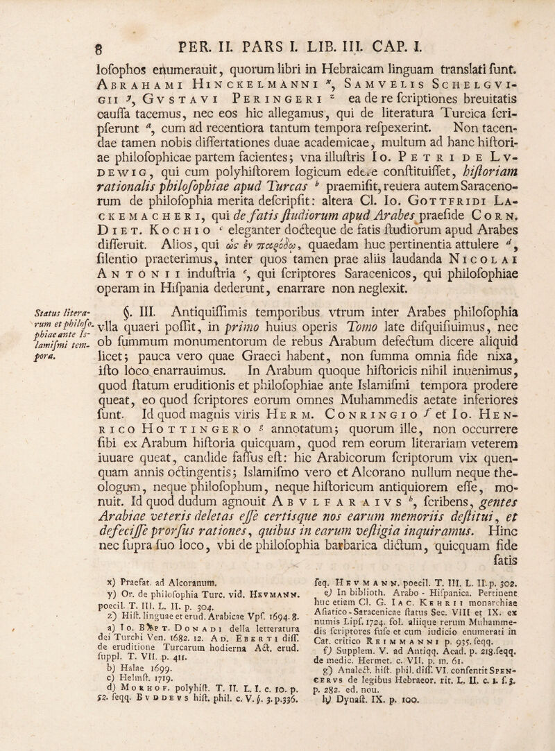 Status Utera- rum et pbilofo. phiaeante Is- lamif?ni tem¬ pora. 8 PER. II. PARS I. LIB. III. CAP. I. lofophos ei^umerauit, quorum libri in Hebraicam linguam translati funt. Aerahami Hinckelmanni *, Samvelis Schelgvi- gii ^ Gvstavi Peringeri 2 ea de re fcriptiones breuitatis cauflfa tacemus, nec eos hic allegamus, qui de literatura Turcica fcri- pferunt a, cum ad recentiora tantum tempora refpexerint. Non tacen¬ dae tamen nobis differtationes duae academicae, multum ad hanchiftori- ae philofophicae partem facientes; vnaiiluftris Io. Petri de Lv- dewig, qui cum polyhiliorem logicum ede. e conftituiffet, hiftoriam rationalis philofophiae apud Tureas h praemifit, reuera autem Saraceno- rum de philofophia merita defcripfit: altera Cl. Io. Gottfridi La- ckemacheri, qui de fatis jludiorum apud Arabes praefide Corn. Diet. Kochio c eleganter dodteque de fatis Rudiorum apud Arabes differuit. Alios, qui <&s h 7tot$o$a>* quaedam huc pertinentia attulere d9 filentio praeterimus, inter quos tamen prae aliis laudanda Nicolai Antonii induftria qui fcriptores Saracenicos, qui philofophiae operam in Hifpania dederunt, enarrare non neglexit. §. III. Antiquiffimis temporibus vtrum inter Arabes philofophia vlla quaeri poffit, in primo huius operis Tomo late difquifiuimus, nec ob fummum monumentorum de rebus Arabum defectum dicere aliquid licet j pauca vero quae Graeci habent, non fumma omnia fide nixa, ifto lOco enarrauimus. In Arabum quoque hiftoricis nihil inuenimus, quod ftatum eruditionis et philofophiae ante Islamifmi tempora prodere queat, eo quod fcriptores eorum omnes Muhammedis aetate inferiores funt. Id quod magnis viris Herm. C o n r i n g i o f et Io. Hen- rico Hottingero * annotatum5 quorum ille, non occurrere fibi ex Arabum hiftoria quicquam, quod rem eorum literariam veterem iuuare queat, candide faffus eft: hic Arabicorum fcriptorum vix quen- quam annis ocdingentis 5 Islarnifmo vero et Alcorano nullum neque the¬ ologum , neque philofophum, neque hiftoricum antiquiorem eflfe, mo¬ nuit. Id quod dudum agnouit Abvlfaraivs *, fcribens, gentes Arabiae veteris deletas ejje certis que nos earum memoriis deftitui, et defecijje prorfus rationes, quibus in earum vejligia inquiramus. Hinc nec fupra fuo loco, vbi de philofophia barbarica dictum, quicquam fide fatis x) Praefat. ad Alcoranum, y) Or. de philofophia Ture. vid. Hevmat^m. poecil. T. III. L. II. p. 504. z) Hid. linguae et erud. Arabicae Vpf. 1694.8. a) I 0. B&p t. D o n a d 1 della Ietteratura dei Turchi Ven. 1682. 12. Ad. Eb e r t i difT. de eruditione Turearum hodierna A£t. erud. fuppl. T. VII. p. 4ir. b) Halae 1699. c) Helrnft. 1719. d) M o r h 0 f. polyhift. T. IT. L. I. c. 10. p. feq. H e v m a v n. poecil. T. III. L. II. p. 302. ej In biblioth. Arabo * Hifpanica. Pertinent huc etiam Cl. G. I a c. Kehrii monarchiae Afratico-Saracenicae flatus Sec. VIII et IX. ex numis Lipf. 1724. fol. aliique rerum Muhamme¬ dis fcriptores fufe et cum indicio enumerati in Cat. critico R e i m m a n n i p. 937. feqq. fj Suppletn. V. ad Antiqq. Acad. p. 218.feqq. de medie. Hermct. c. VII. p. m. 61. g) Analecl. hift. phiJ. diff. VI. confentit Spen- cervs de legibus Hebraeor. rit. L. II. c. h f.J. p. 282. ed. nou.