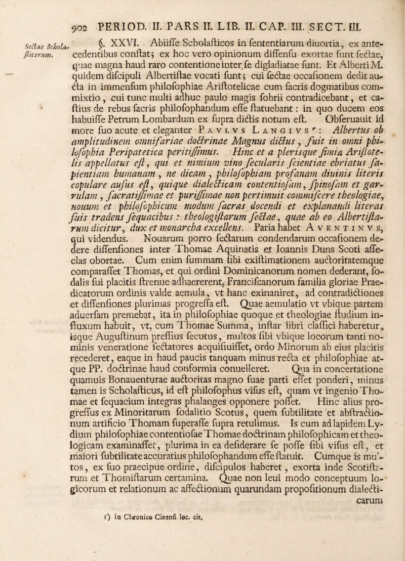 setixe schola §* XXVI. Abiiffe Scholafticos in fententiarum diuortia, ex ante- fikomm. cedentibus conflat ; ex hoc vero opinionum diffenfu exortae funt feflae, quae magna haud raro contentione inter fe digladiatae funt Et AlbertiM. quidem difcipuli Albertiftae vocati funt; cui feflae occafionem dedit au*> fla in immenfum philofophiae Ariftotelicae cum facris dogmatibus com¬ mixtio , cui tunc multi adhuc paulo magis fobrii contradicebant , et ca- ftius de rebus facris philofophandum effe ftatuebant: in quo ducem eos habuiffe Petrum Lombardum ex fupra diflis notum eft Obferuauit id more fuo acute et eleganter Pavlvs LANGiysr: Albei^tus ob amplitudinem omnifariae do&rinae Magnus di&us , fuit in omni phu lofophia Peripatetica peritijjjmus. Hinc et a plerisque fimia Arijlote- lis appellatus efl, qui et nimium vino fecularis fcientiae ebriatus fa* pientiam humanam, ne dicam , philofophiam profanam diuinis literis copulare aufus efl, quique dialefficam contentiofam, fpinofam et gar* rulam , facratijfmae et purijjhnae non pertimuit mnmifcere theologiae^ nonum et philoflophicum modum f aeras docendi et explanandi lit er as fuis tradens fequacibus : theologiftarum feclae, quae ab eo Adbertifia- rum dicitur , dux et monarcha excellens. Paria habet Aventinv.s, qui videndus. Nouarum porro feflarum condendarum occafionem de¬ dere diffenfiones inter Thomae Aquinatis et loannis Duns Scoti afife- clas obortae. Cum enim fummam libi exiftimationem aufloritatemque comparaffet Thomas, et qui ordini Domimcanornm nomen dederant, fo- dalis fui placitis ftrenue adhaererent, Francifcanorum familia gloriae Prae¬ dicatorum ordinis valde aemula , vt hanc exinaniret , ad contradifliones et diffenfiones plurimas progreffa efl:. Quae aemulatio vt vbique partem aduerfam premebat, ita in philofophiae quoque et theologiae Rudium in¬ fluxum habuit, vt, cum Thomae Summa, inftar libri claffici haberetur^ isque Auguftinum preffius fecutus, multos fibi vbique locorum tanti no¬ minis veneratione fellatores acquifiuiffet, ordo Minorum ab eius placitis recederet, eaque in haud paucis tanquam minus refla et philofophiae at¬ que PP. doflrinae haud conformia conuelleret. Qua in concertatione quamuis Bonauenturae aufloritas magno fuae parti effet ponderi, minus tamen is Scholafticus, id eft philofophus vifus eft, quam vt ingenio Tho¬ mae et fequacium integras phalanges opponere poffet. Hinc alius pro- greffus ex Minoritarum fodalitio Scotus, quem fubtilitate et abftraflio- num artificio Thomam fuperaffe fupra retulimus. Is cum ad lapidem Ly¬ dium philofophiae contentiofae Thomae doftrinam philofophicam et theo¬ logicam examinaffet, plurima in ea defiderare fe poffe fibi vifus eft, et maiori fubtilitate accuratius philofophandum effe ftatuit. Cumque is mul¬ tos , ex luo praecipite ordine, difcipulos haberet, exorta inde Scotifb- rum «et Thomiftarum certamina. Quae non leui modo conceptuum k> gicorum et relationum ac affeflionum quamndam propofitionum dialecti¬ carum r) Ia Chronico Cizenfi loc. ci*.