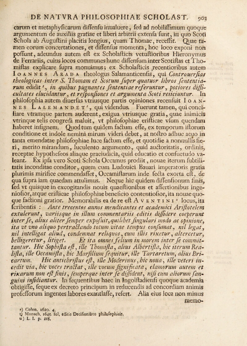 carum et ntetaphyficariim diiTenfu inualuere f fed ad nobiliffimum quoque argumentum de auxiliis gratiae et liberi arbitrii extenfa funt, in quo Scoti Schola ab Auguftini placitis longius, quam Thomae, receffit. Quae ta¬ men eorum concertationes, et diffenfus momenta, hoc loco exponi non poiTunt, adeundus autem eft ex Scholafticis vetuftioribus Hieronymus de Ferrariis, cuius locos communes hunc diflfenfum inter Seotiftas et Tho- miftas explicare fupra monuimus; ex Scholafticis jecentioribus autem Ioannes A r a D' a theologus Salamanticenfts, qui Controuerfias theologicas inter S. Thomam et Scotum fuper quatuor libros fent entia•* rum edidit in quibus pugnantes fent enti ae referunturpotior es dijfi* eultates elucidantur, et refponfones et argumenta Scoti reiiciuntur. In philofophia autem diuerfas vtriusque partis opiniones recenfuit Ioan¬ nes Lalemandet*, qui videndus. Fuerunt tamen, qui conci¬ liare vtramque partem auderent, exigua vtriusque gratia, quae mimicis vtrinque telis congredi maluit, vt philofophiae erifticae vium quendam haberet infignem. Quod tum quidem facftum efte, ex temporum iftorum conditione et indole nemini mirum videri debet, at noftro adhuc aeuo in tanta emendatae philofophiae luce fadtum effe, et quotidie a nonnullis he¬ ri, merito mirandum, luculento argumento, quid au&oritatis, ordinis, receptae hypothefeos aliaque praeiudicia, quicl educatio et confuetudo va¬ leant. Ex ipfa vero Scoti Schola Occamus prodiit, nonae iterum ftibtili- tatis inconditae conditorquem cum Ludouici Bauari imperatoris gratia plurimis mirihce commendaffet, Occamiftarum inde fecfta exorta eft, de qua fupra iam quaedam attulimus. Neque hic quidem difTenfionum finis, fed vt quisque in excogitandis nouis quaeftionibus et aftertionibus inge- niofior, atque erifticae philofophiae beneficio contentioftor, ita nouae quo¬ que f&eftioni gratior. Memorabilis ea de re eft A v e n t i n i b locus,ita fcribentis : Ante trecentos annos mendicantes et academici Ariftotelem extulerunt, variis que in illum commentariis editis diffidere coeperunt inter /e, alius aliter femper e xpofuit^ quilibet fingulari modo ac opinione, ita vt vno aliquo per t radiando totum vitae tempus confutuat, ml legat, nil intelligat aliud, condemnat reliquos, cum illis rixetur, altercetur^ belligeretur, litiget* Et ita omnes felium in morem inter fe commiu tantur. Htc Sophifta eft ^ ille Thomifta, alius Albertifta, hic iterum Rea* Ufta, ille Occamifta, hic Marfiliumfequitur, ille Tartaretum, alius Bri* carrum. Hic antichnftus eft^ ille Modernius, hic noli a, ille veteri in¬ cedit via, hic voces traciat, ille vocum jigmficaia, clamorum autem et rixarum non eft finis, femper que inter fe diffident, nifi cum aliorumfan* guini infidiantur. In fequentibus haec in Ingolftadienfi quoque academia obtigifle, feque ex decreto principum in reducendis ad concordiam animis profefforum ingentes labores exantlaffe, refert, Alia eius loca non minus memo- ?) Colon. 1620. 4. i) Monach, 1645. fol, edicis Decifionilbus phitofophieis,