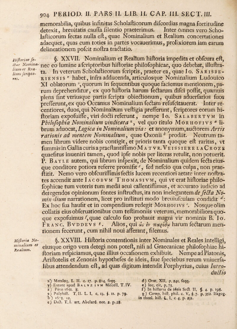 Hi fi oriae fe- ftae Nomina- Itum et Rea - itum Jcripto- res. Hifioria No¬ minalium et Realium. 904 PEKIOD. II. PARS II. LIB. II. CAP. III. SECT.UI. memorabilia, quibus infinitas Schoiafticorum difcordias magna fortitudine detexit, breuitatis cauffa fiientio praeterimus. Inter omnes vero Scho- laflicorum fectas nulla eft, quae Nominalium et Realium concertationes adaequet, quas cum toties in partes vocauerimus, prolixiorem iam earum delineationem pofcit noftra traftatio. §. XXVIL Nominalium et Realium hiftoria impedita et obfcura eft, nec eo lumine a fcriptoribus hiftoriae philofophicae, quo debebat, illuftra- ta. In veterum Schoiafticorum fcriptis, praeter ea, quae Io. Sarxsbe- riensis v habet, infra adducenda, articulosque Nominalium Ludouico XI oblatorum v, quorum in fequentibus quoque faciemus mentionem, pa¬ rum deprehenditur, ex quo hiftoria harum feftarum difci poffit, quamuis plena fint vtriusque partis fcripta obie&ionum, quibus aduerfarios fuos prefferunt, ex quo Occamus Nominalium fetftam refufcitauerat. Inter re- centiores, duos, qui Nominalium veftigia prefferunt, fcriptores eorum hi- ftoriam expofuiffe, viri dofti referunt, nempe Io, Salabertvm in Pbilofophia Nominalium vindicata z, vel quo titulo Morhofivs * li¬ brum aduocat, Logica in Nominaliumvia: et anonymum,auctorem Artis rationis ad mentem Nominalium, quae Oxoniib prodiit. Neutrum ta¬ men librum videre nobis contigit, et prioris tanta quoque eft raritas, vt fummis in Gallia curis a praeftantiflimo Matvr.VeissierelaCroze quaefitus inueniri tamen, quod ipfe nobis per literas retulit, non potuerit. P. Bayle autem, qui librum infpexit, de Nominalium quidem feftaeius- que conditore potiora referre promifit % fed nefcio qua culpa, non prae- ftitit. Nemo vero obfcuriflimis fetftis lucem recentiori aetate inter noftra- tes accendit ante Iacobvm Tiiomasi vm, qui vt erat hiftoriae philo¬ fophicae tum veteris tum medii aeui callentiflimus, et accurato iudicio ad detegendos opinionum fontes inftru&us, ita non inelegantem de fecla No- min dium narrationem, licet pro inftituti modo breuiufculam condidit d: Ex hoc fua haufit et in compendium redegit Morhofivs , Nosqueolim collatis eius obferuationibus cum teftimoniis veterum, memorabiliora quo¬ que expofuimus/,quae calculo fuo probauit magni vir nominis B. Io. Franc. B v d d e v s t. Alios, qui d»s lv 7rccfSv harum fecftarum men¬ tionem fecerunt, cum nihil noui afferant, filemus,4 §. XXVIII. Hiftoria contentionis inter Nominales et Reales intelligi, eiusque origo vera detegi non poteft, nili ad Graecanicae philofophiae hi- ftoriam refpiciamus, quae illius occafionem exhibuit. Nempe ad Platonis, Ariftotelis et Zenonis hypothefes de ideis, fiue fpeciebus rerum vniuerfa- libus attendendum eft, ad quas digitum intendit Porphyrius, cuius Intro- duclio x} Metalo;>. L. II. c. 17. p. 814. feqq. y) Extanr apud Balvz i v m Mifcell. T. IV. z) Paris 1651. g. a) Polyhift. T.II. L. I. e. 13. $. n. p. 79. c) Di£t. T.I. art, Abelard. not. 3. p.20. d) Orat. XII. p. 241. feqq. e) loc. cir4 p.73. f) In hiftoria de ideis Se£t II. §. 4. p. 198. g) Comp. hift. phil. c. V. $.7. p. 352. Ifagog.