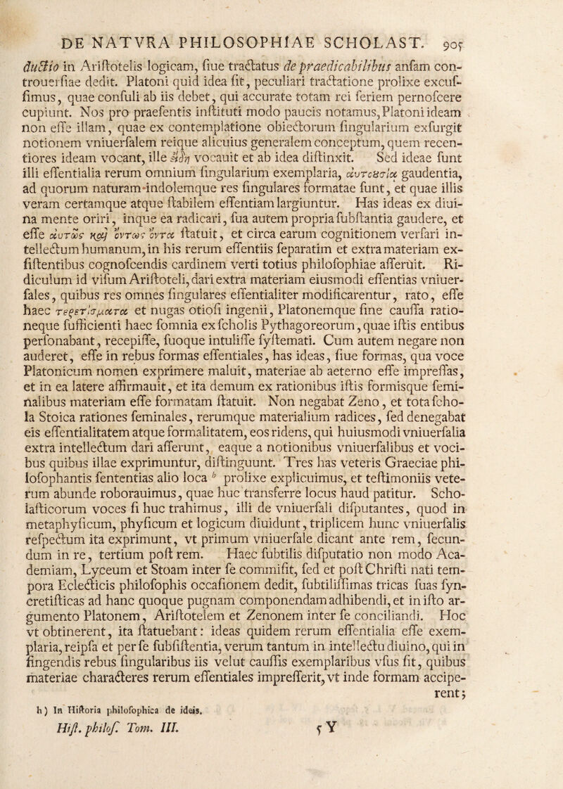 duSlio in Ariftotelis logicam, fiue tradlatus de praedicabilibus anfam con- trouei fiae dedit. Platoni quid idea (it, peculiari tradlatione prolixe excuf» fimus, quae confuli ab iis debet, qui accurate totam rei feriem pernofcere cupiunt. Nos pro praefentis inftituti modo paucis notamus, Platoni ideam < non effe illam, quae ex contemplatione obiedlorum fingularium exfurgit notionem vniuerfalem reique alicuius generalem conceptum, quem recen- tiores ideam vocant, ille Mfj vocauit et ab idea diftinxit. Sed ideae funt illi efTentialia rerum omnium fingularium exemplaria, dvrcsvla gaudentia, ad quorum naturamundolemque res fingulares formatae funt, et quae illis veram certamque atque flabilem effentiam largiuntur. Has ideas ex diui- na mente oriri, inque ea radicari, fua autem propria fubftantia gaudere, et effe uvrxc naj ovras ovrx ftatuit, et circa earum cognitionem verfari in- tellecftum humanum, in his rerum effentiis feparatim et extra materiam ex- fiftentibus cognofcendis cardinem verti totius philofophiae afferuit. Ri¬ diculum id vifum Ariftoteli, dari extra materiam eiusmodi effentias vniuer- fales, quibus res omnes fingulares effentiaiiter modificarentur, rato, effe haec re^srl(SjjLocTu et nugas otioli ingenii, Platonemque fine cauffa ratio¬ neque fufficienti haec fomnia exfcholis Pythagoreorum, quae iftis entibus perfonabant, recepiffe, fuoque intuliffe fyifemati. Cum autem negare non auderet, effe in rebus formas effentiales, has ideas, fiue formas, qua voce Platonicum nomen exprimere maluit, materiae ah aeterno effe impreffas, et in ea latere affirmauit, et ita demum ex rationibus illis formisque femi¬ nalibus materiam effe formatam ftatuit. Non negabat Zeno, et totafcho- ia Stoica rationes feminales, rerumque materialium radices, fed denegabat eis effentialitatem atque formalitatem, eos ridens, qui huiusmodi vniuerfalia extra intelleftum dari afferunt, eaque a notionibus vniuerfalibus et voci¬ bus quibus illae exprimuntur, diftinguunt. Tres has veteris Graeciae phi- lofophantis fententias alio loca b prolixe explicuimus, et teftimoniis vete¬ rum abunde roborauimus, quae huc transferre locus haud patitur. Scho- iafticorum voces fi huc trahimus, illi de vniuerfali difputantes, quod in metaphylicum, phyficum et logicum diuidunt, triplicem hunc vniuerfalis refpeftum ita exprimunt, vt primum vniuerfale dicant ante rem, fecun¬ dum in re, tertium poft rem. Haec fubtilis difputatio non modo Aca¬ demiam, Lyceum et Stoam inter fe commifit, fed et poftChrifti nati tem¬ pora Eclecfticis philofophis occafionem dedit, fubtiliffimas tricas fuas fyn- cretifticas ad hanc quoque pugnam componendam adhibendi, et inifto ar¬ gumento Platonem, Ariftotelem et Zenonem inter fe conciliandi. Hoc vt obtinerent, ita ftatuebant: ideas quidem rerum effentialia effe exem¬ plaria, reipfa et perfe fubfiftentia, verum tantum in intelle&u diuino, qui in fingendis rebus lingularibus iis velut cauffis exemplaribus vfus fit, quibus materiae chara&eres rerum effentiales imprefferhqvt inde formam accipe¬ rent; h) In Hiftoria philofophica de ideis.