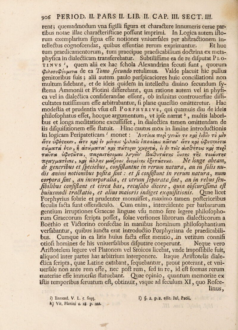 rent; quemadmodum vna figilli figura et charadtere innumeris cerae par¬ tibus notae illae chara&erifticae poffunt imprimi. In Logica autem ifto- rum exemplarium figna effe notiones vniuerfales per abftracftionem in- telle&us cognofcendas, quibus effentiae rerum exprimantur. Et huc tum praedicamentorum, tum praecipue praedicabilium doctrina ex meta- phyfica in diale&icam transferebatur, Subtiliffime ea de re difputat P l o~ t i n v s % quem alii ex hac fchola Alexandrina fecuti funt , quorum <;pthocroQovfjisvM de ea Tomo fecundo retulimus. Valde placuit hic pullus genitoribus fuis 3 alii autem paulo perfpicaciores huic conciliationi non multum fidebant, et de ideis cjuidern in intelle&u diuino fecundum fy- ftema Ammonii et Plotini difierebant, qua ratione autem vel in phyn- ca vel in dialectica confiderandae effent, ob infinitas controuerfiae diffi¬ cultates tutiffimum effe arbitrabantur, fi plane quaeftio omitteretur. Hac modeftia et prudentia vfus eft Pqrphyrivs, qui quamuis diu de ideis philofophatus effet, hocque argumentum, vt ipfe narratk, multis labori¬ bus et longa meditatione exculliliet, in dialeCtica tamen omittendam de iis difquifitionem effe ftatuit. Hinc cautus mox in limine introduCtionis In logicam Peripateticam 1 monet: 'Aurhcct tssp) ysvoov re vfj hSm rc uev et re vCpezrjxev, ars ncq sv fAovtxis o&is e?UMotuis zetroa etre u(pe?t]Koro6 GOQfjLccToc tj droojutura,9 ngq troors^ov XtigfiXj h iv rits dtr&Yfrois rfif 7Ssq) ruvrcs £(pe$6orc6, Trcc^carrircfAcct Xeyeiv' $oc&vrdrqs curri? tyis rotdvrqs Tt^etypictreiecs, j\gq dKKy\s /jtei^cvos HecfAevtfs ejrerdreas. Ne longe dbea?ny de generibus et fpeciebus, confiflanine in rerum natura, an in folis nu- dis animi notionibus pofita fint: et Ji confiftunt in rerum natura, num corpora fint, an incorporalia, et vtfum feparata fint, an in rebus fen- Jibilibus confiftant et circd has y recufabo dicere, quia obfcurijfima ejl huiusmodi tractatio^ et alius maioris indiget exqutfitionis. Quae licet Porphyrius fobrie et prudenter monuiffet, maximo tamen pofterioribus feculis facta funt offendiculo. Cum enim, intercidente per barbararum gentium irruptiones Graecae linguae vfu nemo fere legere philofopho- rum Graecorum fcripta poffet, folae verfiones librorum dialeClicorum a Boethio et ViCiorino confefhe in manibus hominum philofophantium verfabantur, quibus iunCia erat introdudio Porphyriana de praedicabili¬ bus. Cumque in ea litis huius faCla effet mentio, in vetitum connifi otioli homines de his vniuerfalibus difputare coeperunt Neque vero Ariftotelem legere vel Platonem vel Stoicos licebat, vnde Impoffibile fuit, aliquod inter partes has arbitrium interponere. Itaque Ariftotelis diale- «ftica fcripta, quae Latine extabant, fequebantur, prout poterant, et vni- uerfale non ante rem effe, nec poff rem, fed in re, id eft formas rerum materiae effe immerfas ftatuebant. Quae opinio, quantum memoriae ex illis temporibus feruatum eft, obtinuit, vsque ad feculam XI, quo Rofce- linus. b) Vir, Plotiai c. ig, tsi.