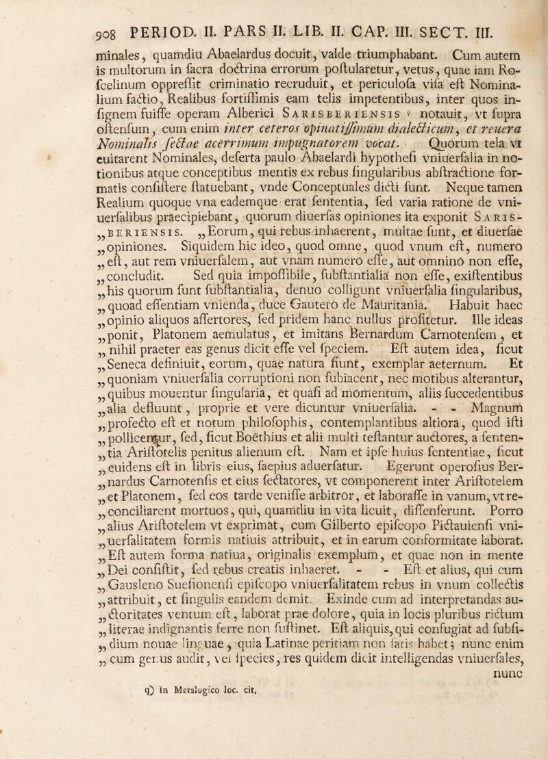 minales, quamdiu Abaelardus docuit , valde triumphabant. Cum autem is multorum in facra docftrina errorum poftularetur, vetus, quae iam Ro- fcelinum oppreffit criminatio recruduit, et periculofa vifa eft Nomina¬ lium faftio, Realibus fortiflimis eam telis impetentibus, inter quos in- fignem fuiffe operam Alberiei Sarisberiensis (t notauit, vt fupra oftenfum, cum enim inter ceteros opinat i fimum di ale Elicum, et reuera Nominalis feclae acerrimum impugnatorem vocat. Quorum tela vt euitarent Nominales, deferta paulo Abaelardi hypothefi vniuerfalia in no¬ tionibus atque conceptibus mentis ex rebus lingularibus abftradione for¬ matis confiitere ftatuebant, vnde Conceptuales difti funt. Neque tamen Realium quoque vna eademque erat fententia, fed varia ratione de vni- uerfalibus praecipiebant, quorum diuerfas opiniones ita exponit Saris- „ B e r i e n s i s. „ Eorum, qui rebus inhaerent, multae funt, et diuerfae opiniones. Siquidem hic ideo, quod omne, quod vnum eft, numero eft, aut rem vniuerfalem, aut vnam numero effe, aut omnino non effe, „concludit. Sed quia impofflbile, fubftantialia non effe, exiftentibus „ his quorum funt fubftaiitialia, de nuo colligunt vniuerfalia lingularibus, quoad effentiam vnienda, duce Gautero de Mauritania. Habuit haec ’ opinio aliquos affertores, fed pridem hanc nullus profitetur. Ille ideas „ ponit, Platonem aemulatus, et imitans feernardum Carnotenfem , et „ nihil praeter eas genus dicit effe vel fpeciem. Eft autem idea, ficut „Seneca definiuit, eorum, quae natura fiunt, exemplar aeternum. Et quoniam vniuerfalia corruptioni non fubiacent, nec motibus alterantur, „ quibus mouentur Angularia, et quafi ad momentum, aliis fuccedentibus alia defluunt, proprie et vere dicuntur vniuerfalia. - - Magnum 35profe6to eft et notum philofophis, contemplantibus aitiora, quod ifti ^pollicentur, fed, ficut Boethius et alii multi teftantur anciores, a fenten- 55tia Ariftotelis penitus alienum eft. Nam et ipfe huius fententiae, flcut 5,euidens eft in libris eius, faepius aduerfatur. Egerunt operoflus Ber- „ nardus Carnotenfis et eius fexftatores, vt componerent inter Ariftotelem ,, et Platonem, fed eos tarde veniffe arbitror, et laboraffe in vanum, vtre- „conciliarent mortuos, qui, quamdiu in vita licuit, diffenferunt. Porro „alius Ariftotelem vt exprimat, cum Gilberto epifcopo Picftauienfi vni- „uerfalitatem Formis natiuis attribuit, et in earum conformitate laborat. „ Eft autem forma natiua, originalis exemplum, et quae non in mente ,,Dei confiftit, fed tefaus creatis inhaeret. - - Eft et alius, qui cum ,, Gausleno Suefionenfi epifcopo vniuerfalitatem rebus in vnum colletftis 5, attribuit, et lingulis eandem demit, Exinde cum ad interpretandas au¬ ctoritates ventum eft, laborat prae dolore, quia in locis pluribus rictum „iiterae indignantis ferre non fuftinet. Eft aliquis,qui confugiat ad fubfi- 3, dium nouae linguae , quia Latinae peritiam non fatis habet 5 nunc enim „ cum genus audit, vei fpecies,res quidem dicit intelligendas vniuerfales, nunc q) In MetakgiCO loc. cit.