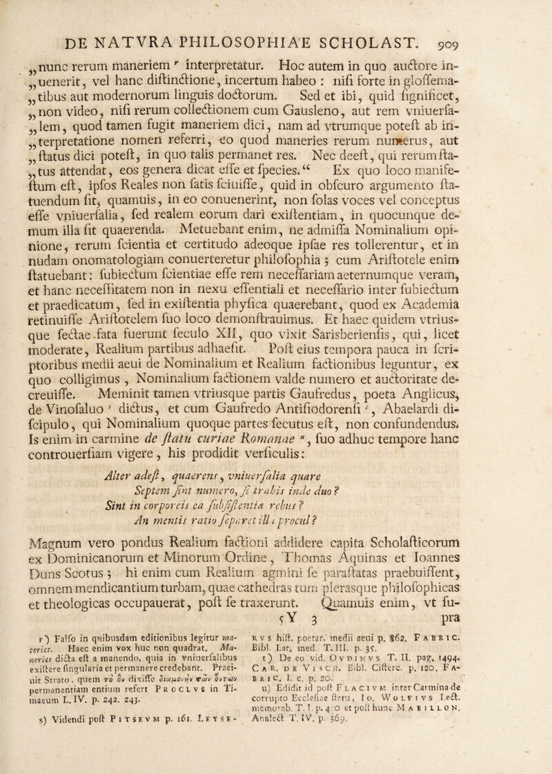 nunc rerum maneriem r interpretatur. Hoc autem in quo au&ore in- uenerit , vei hanc diftindtione, incertum habeo : nifi forte in gloffema» „tibus aut modernorum linguis dodlorum. Sed et ibi, quid figniftcet, ?!)non video, nili rerum collectionem cum Gausleno, aut rem vniuerfa- „ lem, quod tamen fugit maneriem dici, nam ad vtrumque poteft ab in- terpretatione nomen referri, eo quod maneries rerum numerus, aut „ftatus dici poteft, in quo talis permanet res. Nec deeft, qui rerum fta- „tus attendat, eos genera dicat eife et fpecies,u Ex quo loco manife- ftum eft, ipfos Reales non fatis fciuiffe, quid in obfcuro argumento fta* tuendum fit, quamuis, in eo conuenerint, non folas voces vel conceptus elfe vniuerfalia, fed realem eorum dari exiftentiam, in quocunque de¬ mum illa fit quaerenda. Metuebant enim, ne admiffa Nominalium opi¬ nione, rerum fcientia et certitudo adeoque ipfae res tollerentur, et in nudam onomatologiam conuerteretur philofophia 5 cum Ariftoteie enim ftatuebant: fubiecftum fcientiae efte rem neceftariarn aeternumque veram, et hanc neceffitatem non in nexu effentiali et neceffario inter fubiectum et praedicatum, fed in exiftentia phylica quaerebant, quod ex Academia retinuifte Ariftotelem fuo loco demonftrauimus. Et haec quidem vtrius- que fedae.fata fuerunt feculo XII, quo vixit Sarisberienfis, qui, licet moderate, Realium partibus adhaeftt. Poft eius tempora pauca in fcri- ptoribus medii aeui de Nominalium et Realium factionibus leguntur, ex quo colligimus , Nominalium faCtionem valde numero et auctoritate de- creuiffe. Meminit tamen vtriusque partis Gaufredus, poeta Anglicus, de Vinofaluo f didtus, et cum Gaufredo Antifiodorenft % Abaelardi di- fcipulo, qui Nominalium quoque partes fecutus eft, non confundendus* Is enim in carmine de /latu curiae Romanae , fuo adhuc tempore hanc controuerfiam vigere , his prodidit verficulis: Alter adeft, quae rem, vniuerfalia quare Septem fint numero, fi trahis inde duo? Sini in corporeis ea fubjiflentia rebus ? An metuis ratio fi par et illa procul? Magnum vero pondus Realium factioni addidere capita Scholafticorum ex Dominicanorum et Minorum Ordine , Thomas Aquinas et loannes Duns Scotus $ hi enim cum Realium agmini fe paraftatas praebuiflent, omnem mendicantium turbam, quae cathedras tum plerasque philofophicas et theologicas occupauerat, poft fe traxerunt. Quamuis enim, vt fu- 5 Y 3 pra r') Falfo in quibusdam editionibus legitur ma¬ teries. Haec enim vox huc non quadrat. Ma¬ neries di&a eft a manendo, quia in vniuerfalibus exiftere lingularia et permanere credebant. Praei- uit Strato, quem to ow dixifte dictuovyv toov ovrm permanentiam entium refert Proclvs in Ti¬ maeum L. IV. p. 242. 243. s) Videndi poft Pitsevm p. 161, Leuse- rv s hifL poetar.' medii aeui p. $62, Fabiic. Bibi. Lar, med. T» III. p. 35. t) De eo vid. O v d 1 r v s T. II. pag. 1494. Car. ds V i 5 c h. Bibi. Ciftcrc. p. 120. Fa- bkic, 1. c, p. 20. u) Edidit id poft Flacivm inter Carmina de corrupto Ecclefiae ftp.tu , Io, Wolfi vs Le£t. memorab. T. T. p. 4 o et poft hunc Mai illon, Anale#. T. IV, p. 369.