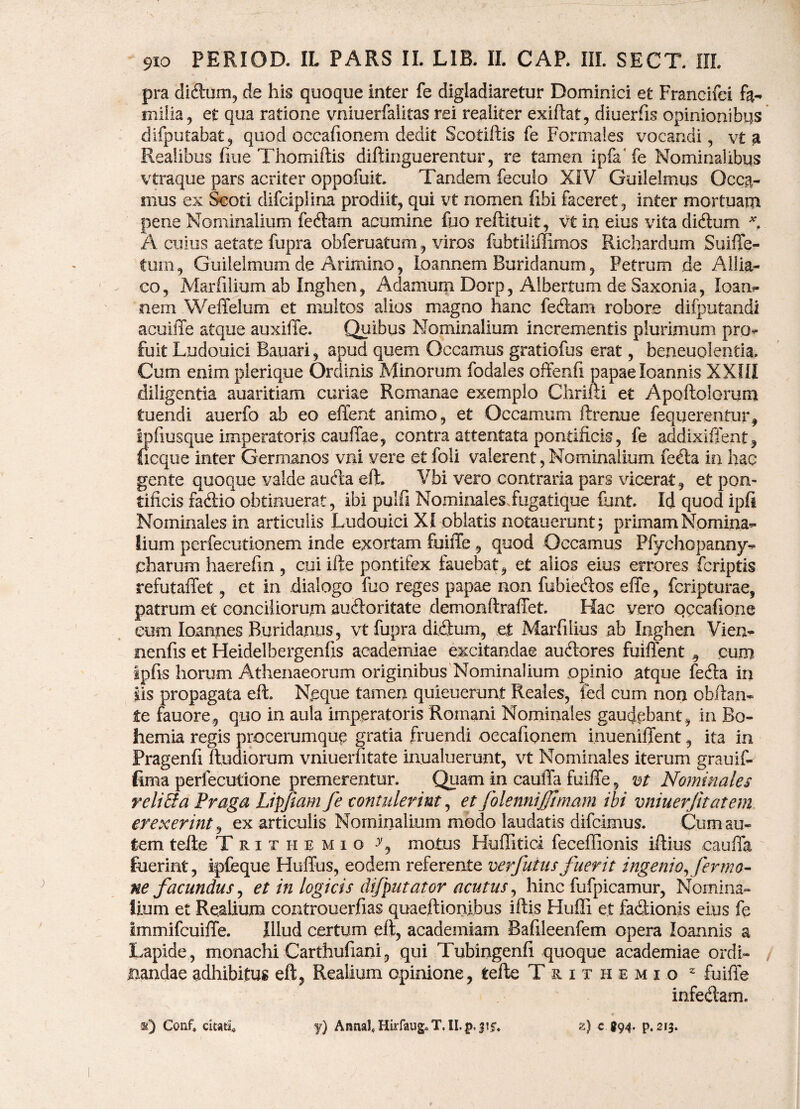 pra diftum, de his quoque inter fe digladiaretur Dominici et Francifei fa¬ milia, et qua ratione vniuerfalitas rei realiter exiftat, diuerfis opinionibus difputafaat, quod occafionem dedit Scotiftis fe Formales vocandi, vt a Realibus fiue Thomiftis diftinguerentur, re tamen ipfa'fe Nominalibus vtraque pars acriter oppofuit. Tandem feculo XIV Guilelmus Occa¬ mus ex Scoti difciplina prodiit, qui vt nomen fibi faceret, inter mortuam pene Nominalium fedam acumine fuo reftituit, vt in eius vita didum A cuius aetate fupra obferuatum, viros fubtiliffimos Richardum Suiffe- tem, Guilelmum de Arimino, loannem Buridanum, Petrum de Allia- co, Marfilium ab Inghen, Adamum Dorp, Albertum de Saxonia, loan- nem Weffelum et multos alios magno hanc fedam robore difputandi acuiffe atque auxiffe. Quibus Nominalium incrementis plurimum pro¬ fuit Ludouici Bauari, apud quem Occamus gratiofus erat, beneuolentia. Cum enim plerique Ordinis Minorum fodales offenfi papae loannis XXIII diligentia auaritiam curiae Romanae exemplo Chrifti et Apoftolorum tuendi auerfo ab eo effent animo, et Occamum ftrenue fequere-ntur, ipfiusque imperatoris cauffae, contra attentata pontificis, fe addixiffent, ficque inter Germanos vni vere et feli valerent, Nominalium feda in hac gente quoque valde auda eft. Vbi vero contraria pars vicerat, et pon¬ tificis fadio obtinuerat, ibi pulfi Nominales fugatique funt. Id quod ipfi Nominales in articulis Ludouici XI oblatis notauerunt 5 primam Nomina¬ lium perfecutionem inde exortam fuiffe , quod Occamus Pfychopanny- charum haerefm , cui if te pontifex fauebat, et alios eius errores fcriptis refutaffet, et in dialogo fuo reges papae non fubiedos effe , fcripturae, patrum et conciliorum auctoritate demon ftraffet. Hac vero occafione eum Ioannes Buridanus, vt fupra didum, et Marfiiius ab Inghen Vien- nenfis et Heidelbergenfxs academiae excitandae audores fuiflent 9 cum ipfis horum Athenaeorum originibus Nominalium opinio .atque feda in iis propagata eft. Neque tamen quieuerunt Ileales, ied cum non ofaftan» .te fauore, quo in aula imperatoris Romani Nominales gaudebant, in Bo- hemia regis procerumque gratia fruendi oecafionem i.nueniffent, ita in Pragenfi ftudiorum vniueriitate inualuerunt, vt Nominales iterum grauif- fima perfecutione premerentur. Quam in cauffa fuiffe, m Nominales rcli&a Fraga Lipfiam fe contulerint, et folennijjimam ibi vniuerjitatem erexerint, ex articulis Nominalium medo laudatis difcimus. Cum au» fcem tefte T r 1 t ii e m i o •>’, motus Huffitici feceffionis iftius cauffa fuerint, ipfeque Huffus, eodem referente verfuius fuerit ingenio,fer mo¬ ne facundus y et in logicis difputator acutus, hinc fufpicamur, Nomina¬ lium et Realiuna controuerfias quaeftionibus iftis Hufli et fadionis eius fe Immifcuiffe. Illud certum eft, academiam Bafileenfem opera loannis a Lapide , monachi Carthufxani, qui Tubingenfi quoque academiae ordi¬ nandae adhibitus eft, Realium opinione, tefte Trithemio z fuiffe infedam. 3i) Conf, citati y) Annat Hirfaug.T. II. p. 315* z) c 894. p. 213.