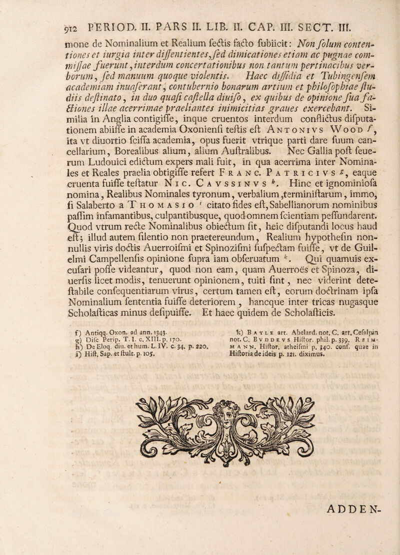 mone de Nominalium et Realium fedtis fa£to fubiicit: Non folurn conten¬ tiones et iurgia inter dijjentientesjed dimicationes etiam ac pugnae com- mijjae fuerant, interdum concertationibus non tantum pertinacibus ver- horum, fed manuum quoque violentis. Haec diffidi a et Tubingenfem ac ademi am inuaferant, contubernio bonarum artium et philofophiaefiu- diis de fi i nato, in duo quafi c a fella diuifo, ex quibus de opinione fu a fa- Biones illae acerrimae praeliantes inimicitias graues exercebant. Si¬ milia in Anglia contigiffe, inque cruentos interdum confliftus difputa- tionem abiiffein academia Oxonienfi teftis eft Antonivs Wood ita vt diuortio fciffa academia, opus fuerit vtrique parti dare fuum can¬ cellarium , Borealibus alium, glium Auftralibus. Nec Gallia poft feue- rum Ludouici ediftum expers mali fuit, in qua acerrima inter Nomina¬ les et Reales praelia obtigiffe refert Franc. Patricivs eaque cruenta fuiffe teftatur Nic. Cavssinvs h. Hinc et ignominiofa nomina, Realibus Nominales tyronum, verbalium ,terminiftarum, immo, fi Salaberto a T h o m a s i o f citato fides eft, Sabeliianorum nominibus paftim infamantibus, culpantibusque, quod omnem fcientiam peffundarent. Quod vtrum recte Nominalibus obieAum fit, heic difputandi locus haud eft $ illud autem ftlentio non praetereundum, Realium hypotheftn non¬ nullis viris dodtis Auerroifmi et Spinozifmi fufpectam fuiffe, vt de Guil¬ ei mi Campellenfis opinione fupra iam obferuatum k. Qui quamuis ex- cufari poffe videantur , quod non eam , quam Auerroes et Spinoza, di- uerfis licet modis, tenuerunt opinionem, tuiti fint, nec viderint dete- ftabile confequentiarum virus, certum tamen eft, eorum dofhinam ipfa Nominalium lententia fuiffe deteriorem , hancque inter tricas nugasque Scholafticas minus defipuiffe. Et haec quidem de Scholafticis. f) Antiqq. Oxon. ad ann. 1343. 1c) Bayle art. Abelard. not.C. art, Cefslpin g) Dite. Perip. T. I. c. XIII. p. 170. not. C. Evddevs Hiftor. phil. p. 339. R f 1 m- ih) DeEloq. diu. ethum. L.IV. C. 34. p. 220. m a nn. Hiftor. atheifmi p. 340. conf» quae in 1) Hift, Sap.etftult. p. 105. Hiftoria de ideis p. 121. diximus. 4 ADDEN-