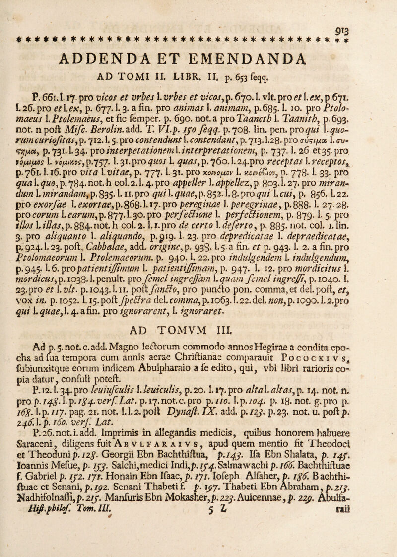 ************** ************* ******** * * ADDENDA ET EMENDANDA AD TOMI II. LIBR. II. p. 653 feqq. P. 661.1. 17. pro vicos et vrbes 1. vrbes et vicos, p. 670.1. vlt pro et 1. ex, p.671. 1. 26. pro et 1. eXj p. 677. L 3. a fin. pro animas 1. animam, p. 685.1. i o. pro jPrtf/o- 1.Ptolemaeus y et fic femper. p. 690. nota proTaanctb 1. Taanitb, p.693. not. n poft Mifc. Berolin.&dd. T. VI.p. ijo feqq. p.708. lin. pen. pro qui quo¬ rum curiojitasy p. 712. L 5. pro contendunt 1. contendant, p. 713.I.28. pro 1. <ru- ^njACiy p.731.1.34. pxointerpetationeml.interpretationeniy p. 737.1. 26 et35 pro vofAifAos 1. vc/^^P-757- 1.31. pro quos 1. #*&?/, p. 760.1.24.pro receptas \.receptosr p. 761. L16. pro vita 1. vitaey p. 777.1.31. pro koivopov 1. jmWCmv, p. 778-1. 33. pro qua 1. quo, p. 784. not. h coi. 2.1.4. pro appeller 1. appellez, p 803.1.27. pro miran* dum 1. mirandaiUy p. 835-1. n* pro qui 1. quaey p. 852.1.8* pro qui 1. cuiy p. 856.1.22. pro exorfae 1. exortae y p. 868* 1* 17. pro pereginae 1. peregrinae, p. 888* £ 27.28. pro eorum learumyp. 877*1- 30. pro perfectione 1. perfetlionemy p. 879-1- 5. pro illos L/7/^/,p.884-not.h coi. 2. Li.pro de certo 1. defert0y p. 885» not. coi. i.lin. 3. pro aliquanto 1. aliquandQy p. ^19.1. 23. pro depredicatae 1. depraedicataey p, 924.1.23. poft, Cabbatae, add. origine y p. 933. {.5a fin. et p. 943.1. 2. a fin. pro Ptolomaeorum 1. Ptolemaeorum, p. 940.1. 22. pro indulgendem 1. indulgendumf p.945.1.6. pvo pati enti fimum L patientijjimaniy p. 947. 1. 12. pro mordicitus L mordicusyp. 1038.l.penult. profemel ingrejjhm 1.quam femel ingrejffiy p. 1040. f. 23.pro et Ivit. p.1043.1.11. poft fmEiOy pro punfto pon. comma,et dei.poft, et? vox /0. p. 1052.1.15. poSifpcEtra dei commay p. 1063.1.22. dei. mn, p. 1090. L s.pro qui L quaey 1.4. a fin. pro ignorarenty L ignoraret. AD TOMVM III. Ad p.5.note.add.Magno lectorum commodo annosHegirae a condita epo- cha ad fua tempora cum annis aerae Chriftianae comparauit Pocockivs, fubiunxitque eorum indicem Abulpharaio a fe edito, qui, vbi libri rarioris co¬ pia datur, confiili poteft. P. 12.1.34.pro leuiufculis UeuiculiSy p.20.1.17.pro altaX.altaSyp. 14. not n. pro p.iq.SA.p.igq.verfLat. p. 17. not. c. pro p .110. L p. 104. p. 18. not g.pro p. i6g. l.p. //7. pag. 2i. not L 1.2. poft Dynaft. IX. add. p. 12}. p.23. not u. poft p. 246.1. p. 166. verf Lat. P. 26. not i. add. Imprimis in allegandis medicis, quibus honorem habuere Saraceni, diligens fuit Abvlfaraxvs, apud quem mentio fit Theodocl et Theoduni p. 12$. Georgii Ebn Bachthiftua, p.rqj. Ifa Ebn Shalata, p. iqf. loannis Mefue,p. jjj. Salchi,medici Indi,p./j^.Salmawachi p.idif. Bachthiftuae f. Gabriel p. 1J2. ijr. Honain Ebn Ifaac, p. /7/. Iofeph Alfaher, p. i%6. B achthi- ftuae et Senani, p. lyz. Senani Thabeti £ p. iy/. Thabeti Ebn Abraham, p. zij. Nadhifolnaffi, p.zrj. Manfuris Ebn Mokasher,p. 223*. Auicennae, p. zzy. Abulfa- Hifi.pbilof Tom. III. 5 1 raii