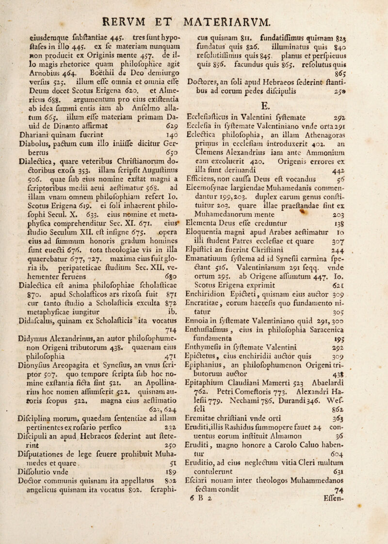 eiusdemque fnbftantiae 445. tres funt hypo- ftafes in illo 445. ex fe materiam nunquam non prociucit ex Originis mente 457. de il¬ lo magis rhetorice quam philofophice agit Arnobius 464, Boethii da Deo demiurgo verfus 525. illum efle omnia et omnia efte Deum docet Scotiis Erigena <520, et Alme- ricus <588. argumentum pro eius exiftentia ab idea firnimi entis iam ab Anfelmo alla¬ tum 665. illum effe materiam primam Da¬ uni de Dinar.ro affirmat 619 Dhariani quinam fuerint 140 Diabolus, paehnn cum illo iniiflfe dicitur Ger- bertus 650 Diale&ica, quare veteribus Chriftianorum do¬ loribus exofa 353. illam fcripfit Auguftinus 5o5. quae fub eius nomine exltat magni a feriptoribus medii aeni aeftimatur 558. ad illam vnam omnem philofophiam refert Io. Scotus Erigena 619. ei foli inhaerent philo- fophi Secui. X. 633. eius nomine et meta- phyfica comprehenditur Sec. XI. 671. eius* ftudio Seculum XII. eft infigne 675. opera eius ad fummum honoris gradum homines funt eue&i 676. tota theologiae vis in illa quaerebatur 677, 727. maxima eius fuit glo¬ ria ib. peripateticae ftuclium Sec. XII. ve¬ hementer feruens 5go Dialedlica eft anima philofophiae fcholafticae 870. apud Scholafticos ars rixofa fuit 871 cur tanto ftudio a Scholafticis exculta 872 metaphyficae iungitur ib. Didafcalus, quinam ex Scholafticis ita vocatus 7*4 Didymus Alexandrinus, an autor philofophume- non Origeni tributorum 438. quaenam eius philofophia 471 Dionyflus Areopagita et Synefius, an vnus feri- ptor 507. quo tempore feripta fub hoc no¬ mine exftantia fida lint 521. an Apollina- rius hoc nomen affiimferit 522. quisnam au- toris fcopus 522. magna eius aeftimatio 625, 624 Difciplina morum, quaedam fententiae ad illam pertinentes ex rofario perfico 232 Difcipuli an apud Hebraeos federint aut ftete- rint 230 Difputationes de lege feuere prohibuit Muha- medes et quare, 51 Diflohitio vnde 189 Do6ior communis quisnam ita appellatus 802 angelicus quisnam ita vocatus 802. feraphi- cus quisnam gn. fundatiffimus quisnam g2$ fundatus quis 825. illuminatus quis 840 refolutiffimiis quis 845 planus et perfpicuus quis 8>5. facundus quis $65. refolutus quis 855 Do&orcs, an foli apud Hebraeos federint flanti¬ bus ad eorum pedes difcipulls 25® E. Eccleftafticus in Valentini fyftemate 292 Ecclefia in fyftemate Valentiniano vnde orta 295 £cle£Hca philofophia, an illain Athenagoras primus in ecclefiam introduxerit 402. an Clemens Alexandrius iam ante Ammonium eam excoluerit 420. Origenis errores ex illa funt deriuandi 442 Efficiens, non caufla Deus eft vocandus $6 Eieemofynae largiendae Muhamedanis commen¬ dantur 199,203. duplex earum genus confti- tuitur 203. quare illae praedandae fint ex Muhamedanorum mente ^ 203 Elementa Deus efle creduntur 138 Eloquentia magni apud Arabes aeftimatur 10 illi ftudent Patres ecclefiae et quare 307 Elpiftici an fuerint Chriftiani 244 Emanatiuum fyftema ad id Synefii eannina fpe- 6lant 515. Valentinianum 291 feqq. vnde ortum 29,. ab Origene afliimtum 447. Io. Scotus Erigena exprimit 521 Enchiridion Epi&eti, quisnam eius ancior 309 Encratitae, eorum haerefts quo fundamento ni¬ tatur 305 Ennoia in fyftemate Valentiniano quid 291,300 Enthufiafmus , eius in philofophia Saracenica fundamenta 195 Enthymefis in fyftemate Valentini 292 Epidietus, eius enchiridii au&or quis 309 Epiphanius, an philofophumenon Origeni tri¬ butorum au&or 431, Epitaphium Claudiani Mamerti 523 Abaelardi 762. Petri Comeftoris 773. Alexandri Ha¬ le fi i 779. Nechaini785. Durandi 345. Wef- feli g6z Eremitae chriftiani vnde orti 353 Eruditi,illis Rashidus fummopere fauct 24 con- uentus eorum inftituit Almamon 36 Eruditi, magno honore a Carolo Caluo haben¬ tur 604 Eruditio, ad eius negledhmi vitia Cleri multum contulerunt 631 Efciari nonam inter theologos Muhanimedanos fe£lam condit 74