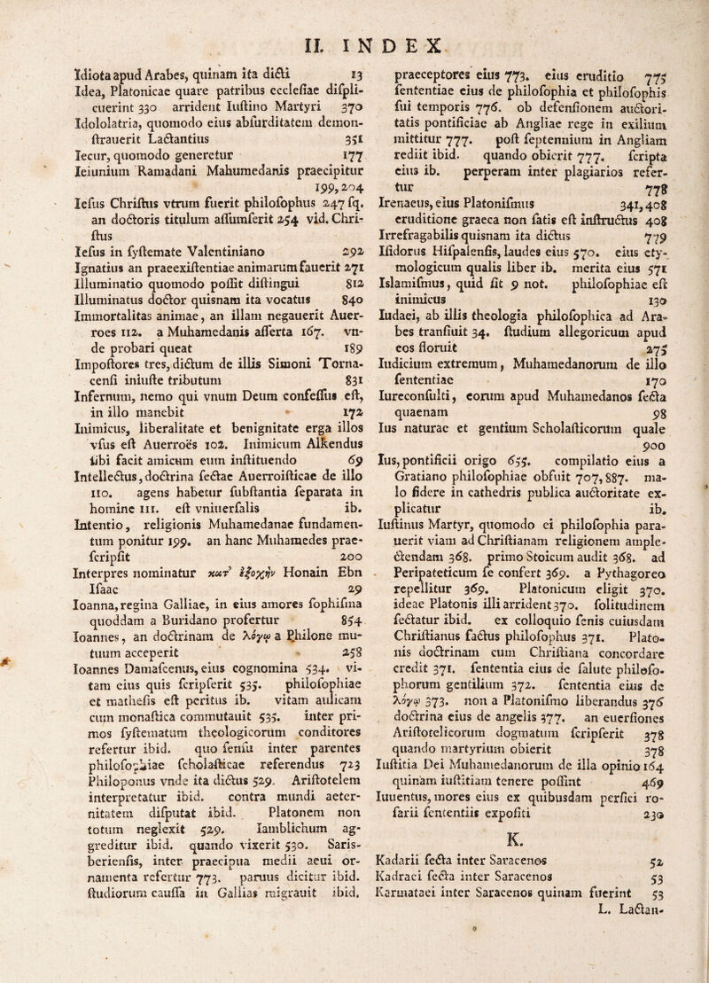 Idiota apud Arabes, quinam ita didi 13 Idea, Platonicae quare patribus ccclefiae difpli- cuerint 330 arrident Iuftino Martyri 370 Idololatria, quomodo eius abfurditatcm dernon- ftrauerit Ladantius 3>£ Jecur, quomodo generetur 177 leiunium Ramadani Mahirniedanis praecipitur 19% 2.^54 lefus Chriftus vtnim fuerit philofophus 247 fq. an dodoris titulum affum ferit 254 vid. Chri¬ ftus lefus in fyftemate Valentiniano 292 Ignatius an praeexiftentiae animarum fauerit 2,71 Illuminatio quomodo pollit diftingui 812. Illuminatus dodor quisnam ita vocatus 840 Immortalitas animae, an illam negauerit Auer- roes 112. a Muhamedanis afferta 167. vti- de probari queat 189 Impoftores tres, didum de illis Simoni Torna- cenfi iniufte tributum 831 Infernum, nemo qui vnum Deum confefiiis eft, in illo manebit 172 Inimicus, liberalitate et benignitate erga illos vfus eft Auerroes 102. Inimicum AiRendus iibi facit amicum eum inftituendo 69 Inteliedus,dodrina fedac Auerroifticae de illo no. agens habetur fubftantia feparata in homine m. eft vniuerfalis ib. Intentio, religionis Muhamedanae fundamen¬ tum ponitur 199. an hanc Muharaedes prae* fcripfit 200 Interpres nominatur xotr e$oxijv Honain Ebn Ifaac 29 Ioanna, regina Galliae, in eius amores fophifma quoddam a Buridano profertur 834 loannes, an dodrinam de XSyio a Chilone mu¬ tuum acceperit 258 loannes Damafcenus, eius cognomina 534. vi¬ tam eius quis fcripferit 535. philofophiae et mathefis eft peritus ib. vitam aulicam cum monaftica commutauit 533. inter pri¬ mos fyftematum theologicorum conditores refertur ibid. quo fenili inter parentes philofophiae fcholafticae referendus 723 Philbponus vnde ita didus 529. Ariftotelem interpretatur ibid. contra mundi aeter¬ nitatem difputat ibid. Platonem non totum neglexit 529. Iamblichum ag¬ greditur ibid. quando vixerit 330. Saris- berienfis, inter praecipua medii aeui or¬ namenta refertur 773. parmis dicitur ibid. Rudiorum caufTa in Galiias migrauit ibid. praeceptores eius 773. eius eruditio 773 fententiae eius de philofophia et philofophis fui temporis 776, ob defenfionem audori- tatis pontificiae ab Angliae rege in exilium mittitur 777. poft feptemiium in Angliam rediit ibid. quando obierit 777, feripta eius ib. perperam inter plagiarios refer¬ tur 778 Irenaeus, eius Platonifmus 341,408 eruditione graeca non fatis eft inftrudus 408 Irrefragabilis quisnam ita didus 779 Ifidorus Hifpalenfis, laudes eius 570. eius ety¬ mologicum qualis liber ib. merita eius 571 Islamifmus, quid fit 9 not. philofophiae eft inimicus 130 Iudaei, ab illis theologia philofophiea ad Ara¬ bes tranfiuit 34. Rudium allegoricutn apud eos floruit 373 Iudicium extremum, Muharnedanorum de illo fententiae 170 Iureconfulti, eorum apud Muhamedanos feda quaenam 98 Ius naturae et gentium Scholafticorum quale 900 Ius, pontificii origo 633. compilatio eius a Gratiano philofophiae obfuit 707,887. ma¬ lo fidere in cathedris publica audoritate ex¬ plicatur ib. Iuftimis Martyr, quomodo ei philofophia para- uerit viam ad Chriftianam religionem ample» 6lendam 36%. primo Stoicum audit 368. ad Peripateticum fe confert 369. a Pythagoreo repellitur 369, Platonicum eligit 370. ideae Platonis illi arrident 370. folitudinem fedatur ibid. ex colloquio fenis cuiusdam Chriftianus fadus philofophus 371. Plato¬ nis dodrinam cum Chriftiana concordare credit 371. fententia eius de falute philofo- phorum gentilium 372. fententia eius de 'koyu 373. non a Platonifmo liberandus 375 doctrina eius de angelis 377. an euerfiones Ariftotclicorum dogmatum fcripferit 378 quando martyrium obierit 373 Xuftitia Dei Muharnedanorum de illa opinio 164 quinam iuftitiam tenere poflint 469 Iuuentus, mores eius ex quibusdam perfici ro- farii fententiis expoliti 230 K. Kadarii feda inter Saracenos 52 Kadraci feda inter Saracenos 53 Karmataei inter Saracenos quinam fuerint 33 L. Ladan-