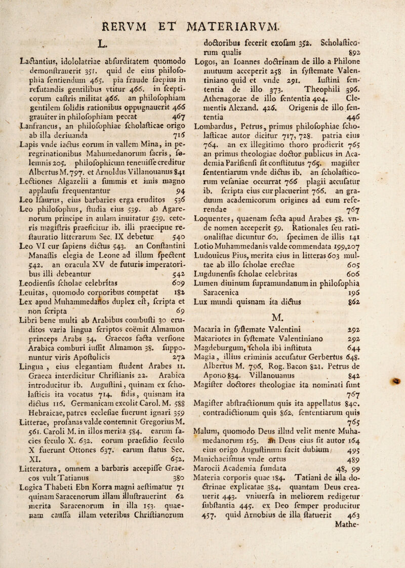 L. La$antius, idololatriae abfurditatem quomodo demonftrauerit 35r. quid de eius pnilofo- phia fentienduin 465. pia fraude faepius in refutandis gentilibus vtitur 466. in fcepti- corum cadris militat 466. an philofophiam gentilem folidis rationibus oppugnauerit 466 grauiter in philofophiam peccat 467 Lanfrancus, an philofophiae fcholafticae origo ab illa deriuanda 716 Lapis vnde i a crus eorum in vallem Mina, in pe¬ regrinationibus Mahumedanorum facris, f@- lemnis 205. phiiofophicuin teneitifle creditur Albertus M. 75*7. et Arnoldus Villanouanus 841 Le&iones Algazelii a funimis et imis magno applaufu frequentantur 94 Leo Ifaurus, eius barbaries erga eruditos 536 Leo philofophus, (ludia eius 539. ab Agare- noriim principe in aulam innitatur £39. cete¬ ris magifris praeficitur ib. illi praecipue re- ftauratio litterarum Sec. IX debetur 54° Leo VI cur fapiens didhis 543. an Conftantini Manadis elegia de Leone ad illum fpedlent 542. an oracula XV de futuris imperatori¬ bus illi debeantur 542 Leodienfis fcholae celebritas 609 Leuitas, quomodo corporibus competat 182» Lex apud Muhammedados duplex eft, feripta et non feripta 69 Libri bene multi ab Arabibus conrbufti 30 eru¬ ditos varia lingua feriptos coemit Almamon princeps Arabs 34, Graecos fa&a verfione Arabica comburi indit Almamon 38. fuppo- nuntur viris Apoftolicis 272 Lingua , eius elegantiam dudent Arabes 11. Graeca interdicitur Chridianis 22. Arabica introducitur ib. Augudini, quinam ex fcho- lafticis ita vocatus 714. fidis, quisnam ita didius 116. Germanicam excolit Carol. M. 588 Hebraicae, patres eccledae fuerunt ignari 359 Litterae, profanas valde contemnit GregoriusM. 561. Caroli M. in illos merita 584. earum fa¬ cies feculo X. 632. eorum praeddio feculo X fuerunt Ottones 637. earum (latus Sec. XI. 652. Litteratura, omnem a barbaris accepide Grae¬ cos vultTatianus 380 Logica Thabeti Ebn Korra magni aedimatur 71 quinam Saracenorum illam illuftrauerint 62 merita Saracenorum in illa 153. quae- jiam cauda illam veteribus Chridianorum do&oribus fecerit exofam 3^2. Scholadico- nim qualis 89^ Logos, an Ioannes do&rinam de illo a Philone mutuum acceperit 258 in fydemate Valen¬ tiniano quid et vnde 291. Iudini fen- tentia de illo 373. Theophili 395. Athenagorae de illo fententia 404. Cle¬ mentis Alexand. 426, Origenis de illo fen¬ tentia 446 Lombardus, Petrus, primus philofophiae fcho- ladicae autor dicitur 717, 728. patria eius 764. an ex illegitimo thoro prodierit 7<5$ an primus theologiae dodlor publicus in Aca¬ demia Paridend dt conditutus 765. magifter fententiarum vnde didlus ib. an fcholaftico- rum vefaniae occurrat 766 plagii accudatur ib. feripta eius cur placuerint 766. an gra¬ duum academicorum origines ad eum refe¬ rendae 767 Loquentes, quaenam fedta apud Arabes 58. vn¬ de nomen acceperit 59. Rationales feu rati- onalidae dicuntur 60. fpecimen de illis 141 Lotio Muhatnmedanis valde commendata 199,207 Ludouicus Pius, merita eius in litteras 603 mul¬ tae ab illo fcholae eredlae 605 Lugdunends fcholae celebritas 606 Lumen diuinum fupramundanum in philofophia Saracenica 195 Lux mundi quisnam ita didhis 8 fa M. Macaria in fydemate Valentini 292 Macariotes in fydemate Valentiniano 292 Magdeburgum, Schola ibi indituta 644 Magia, illius criminis accudatur Gerbertus 648. Albertus M. 796. Rog. Bacon 821. Petrus de Apono 834- Villanouanus . 842 Msgider do6lores theologiae ita nominati funt 767 Magider abdra&ionum quis ita appellatus 840. contradirionum quis 862. fententiarum quis Malum, quomodo Deus illud velit mente Muha- medanorum 163. dfh Deus eius dt autor 164 eius origo Augudinnm facit dubium/ 495 Manichaeifmus vnde ortus 489 Marocii Academia fundata 48, 99 Materia corporis quae S84. Tatiani de illa do- dirinae explicatae 384. quantam Deus crea- uerit 443. vniuerfa in meliorem redigetur fubdantia 445. ex Deo femper producitur 457. quid Arnobius de ilia (latuerit 463 Mathe-