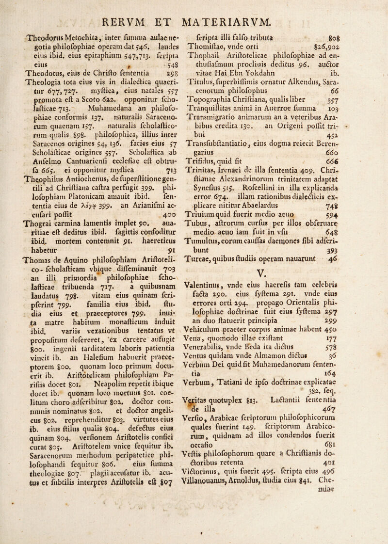 RERVM, ET Theodorus Metochita, inter ruiiima aulae ne¬ gotia philofophiae operam dat 546. laudes eius ibid. eius epitaphium 547,713. feripta eius f - 548 Theodotus, eius de Chrifto fententia 298 Theologia tota eius vis in diale&ica quaeri¬ tur 677,727. myftica, eius natales 537 promota eft a Scoto 622. opponitur fcho- lafticae 713. Muhamedana an philofo¬ phiae conformis 137. naturalis Saraceno¬ rum quaenam 137, naturalis fcholaftico- rum qualis 898. philofophica, illius inter Saracenos origines 54, 136. facies eius 37 Scholafticae origines 357. Scholaftica ab Anfelmo Cantuarienfi ecclefiae eft obtru- fa 663. ei opponitur myftica 713 Theophiius Antiochenus, defuperftitionegen¬ tili ad Chriftiana caftra perfugit 399. phi- lofophiam Platonicam amauit ibid. fen¬ tentia eius de Xoyip 399, an Arianifmi ac- cufari poflit 400 Thograi carmina lamentis implet 90. aua- ritiae eft deditus ibid. fagittis confoditur ibid. mortem contemnit 91. haereticus habetur 91 Thomas de Aquino philofophiam Ariftoteli- co- fcholafticam vbique dififcniinauit 703 an illi primordia philofophiae fcho- lafticae tribuenda 717. a quibusnam laudatus 798. vitam eius quinam feri- pferint 799. familia eius ibid. ftu- dia eius et praeceptores 799. inui- ta matre habitum monafticum induit ibid. variis vexationibus tentatus vt propofitum defereret, 'ex carcere aufugit goo. ingenii tarditatem laboris patientia vincit ib. an Halefium habuerit praece¬ ptorem goo. quonam loco primum docu¬ erit ib. Ariftotelicani philofophiam Pa¬ ridis docet 801. Neapolim repetit ibique docet ib. quonam loco mortuus 801. cae¬ litum choro adferibitur 802. do&or com¬ munis nominatus 802. et dodlor angeli¬ cus 802. reprehenditur 803. virtutes eius ib. eius ftilus qualis 804. defe&us eius quinam 804. verfionem Ariftotelis confici curat 805. Ariftotelem vnice fequitur ib. Saracenorum methodum peripatetice phi- lofophandi fequitur 806. eius ftntima theologiae 807: plagii accufatur ib. acu- tui et fubtilis interpres Ariftoteli* eft 807 MATERIARVM. feripta illi falfo tributa gog Thomiftae, vnde orti 826,902 Thcphail Arifiotelicae philofophiae ad en- thufiafmum procliuis deditus 96. audor vitae Hai Ebn Yokdahn ib. Titulus, fuperbifiimis ornatur Alkendus, Sara- cenorum philofophus 66 Topographia Chriftiana, qualis liber 337 Tranquillitas animi in Auerroe fuinnia 103 Transmigratio animarum an a veteribus Ara- bibus credita 130. an Origeni pofixt tri¬ bui 452 Transfubftantiatio, eius dogma reiecit Beren- garius 660 Trifidus, quid fit 666 Trinitas, Irenaei de illa fententia 409. Chrl- ftianae Alexandrinorum trinitatem adaptat Synefius 513. Rofccllini in illa explicanda error 674. illam rationibus dialedicis ex¬ plicare nititur Abaelardus 74$ Triuiumquid fuerit medio aetio 594 Tubus, aftrorum curfus per illos obferuare media aeuo iam fuit in vfu 648 Tumultus, eorum cauflas daemones fibi adferi» bunt 393 Tureae, quibus ftudiis operam nauarunt 46 V. Valentinus, vnde eius haerefis tam celebris fa&a 290. eius fyftema 291. vnde eius errores orti 294. propago Orientalis phi¬ lofophiae do&rinae fuit eius fyftema 297 an duo ftatuerit principia 299 Vehiculum praeter corpus animae habent 450 Vena, quomodo illae exiftant 177 Venerabilis, vnde Keda ita di6his 578 Ventus quidam vnde Almamon didus 36’ Verbum Dei quid fit Muhainedanorum fenten» tia 164 Verbum, Tatiani de ipfo do&rinaeexplicatae 382. feq9 Veritas quotuplex 813. La&antii fententia de illa 467 Verfio, Arabicae feriptorum philofophicorura quales fuerint 149. feriptorum Arabico¬ rum, quidnam ad illos condendos fuerit occafio 681 Veftis philofophorum quare a Chriftianis do¬ loribus retenta 40S Vi&orinus, quis fuerit 493. feripta eius 496 Vihauouanusj Arnoldus, ftudia eius 841, Che¬ miae