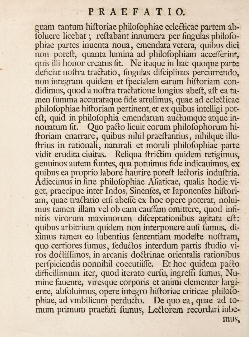 guam tantum hiflroriae philofophiae ecle£Iicae partem ab- Ibluere licebat'; reftabant innumera per lingulas pliilofo- phiae partes inuenta noua, emendata vetera, quibus dici non poteft, quanta lumina ad philofophiam accederint, quis illi honor creatus Iit. Ne itaque in hac quoque parte deliciat noftra traftatio, lingulas difciplinas percurrendo, non integram quidem et fpecialem earum hiltoriam con¬ didimus, quod a noftra tradatione longius abeft, aft ea ta¬ men fumma accurataque fide attulimus, quae ad eclefticae philofophiae hiftoriam pertinent, et ex quibus intelligi pot- eft, quid in philofophia emendatum audumque atque in- nouatum fit. Quo pa(fto licuit eorum philofophorum hi¬ ftoriam enarrare, quibus nihil praeftantius, nihilque illu- ftrius in rationali, naturali et morali philofophiae parte vidit erudita ciuitas. Reliqua ftriftim quidem tetigimus, genuinos autem fontes, qua potuimus fide indicauimus, ex quibus ea proprio labore haurire poteft lenioris induftria. Adiecimus in fine philolbphiae Aliaticae, qualis hodie vi¬ get, praecipue inter Indos, Sinenfes, et laponenfes hiftori¬ am, quae traflatio etfi abefie ex hoc opere poterat, nolui¬ mus tamen illam vel ob eam caudam omittere, quod infi¬ nitis virorum maximorum difceptationibus agitata eft: quibus arbitrium quidem non interponere auli fumus, di¬ ximus tamen eo lubentius fententiam modefte noftram, quo certiores fumus, fedu£l:os interdum partis ftudio vi¬ ros do61:iffimos, in arcanis do61:rinae orientalis rationibus perfpiciendis nonnihil coecutiide. Et hoc quidem paflo difficillimum iter, quod iterato curfu, ingreffi fumus. Nu¬ mine fauente, viresque corporis et animi clementer largi¬ ente, abfoluimus, opere integro hiftoriae criticae philofo- phiae, ad vmbilicum perdufto. De quo ea, quae ad to¬ mum primum praefati fumus, Leniorem recordari iube- mus.