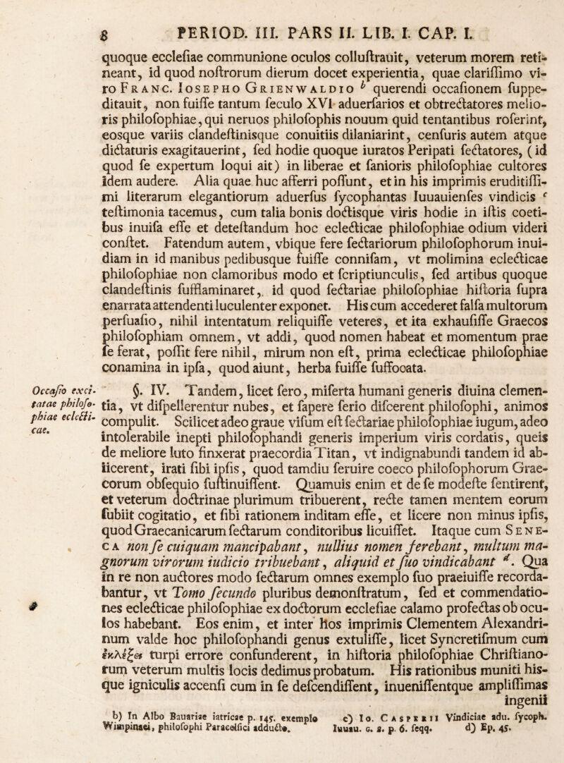 quoque ecclefiae communione oculos colluftrauit, veterum morem reti¬ neant, id quod noftrorum dierum docet experientia, quae clariflimo vi¬ ro Franc. losEPHO Grienwaldio ^ qucrendi occafionem fuppe- ditauit, non fuiffe tantum feculo XVl aduerfarios et obtredlatores melio¬ ris philofophiae,qui neruos philofophis nouum quid tentantibus roferint, eosque variis clandeftinisque conuitiis dilaniarint, cenfuris autem atque didaturis exagitauerint, fed hodie quoque iuratos Peripati fedatores, (id quod fe expertum loqui ait) in liberae et fanioris philofophiae cultores idem audere. Alia quae huc afferri polTunt, et in his imprimis eruditiffi- mi literarum elegantiorum aduerfus fycophantas luuauienfes vindicis ^ teftimonia tacemus, cum talia bonis dodisque viris hodie in iftis coeti¬ bus inuifa effe et deteftandum hoc ecledicae philofophiae odium videri conftet. Fatendum autem, vbique fere fedariorum philofophorum inui- diam in id manibus pedibusque fuilfe connifam, vt molimina ecledicae philofophiae non clamoribus modo et fcriptiunculis, fed artibus quoque clandeftinis fufflaminaret,. id quod fedariae philofophiae hiftoria fupra enarrata attendenti luculenter exponet. His cum accederet falfa multorum perfuafio, nihil intentatum reliquiffe veteres, et ita exhaufiffe Graecos philofophiam omnem, vt addi, quod nomen habeat et momentum prae fe ferat, poffit fere nihil, mirum non eft, prima ecledicae philofophiae conamina inipfa, quod aiunt, herba fuilfe fuffooata. Occajto txch §. IV. Tandem, licet fero, miferta humani generis diuinaclemen- tatae phtlojo- yj- difpellerentui* nubes, et fapere ferio difcerent philofophi, animos p las echBi- ^ompulit. Scilicet adeo graue vifum eft fedariae philofophiae iugum, adeo intolerabile inepti philofophandi generis imperium viris cordatis, queis de meliore luto finxerat praecordia Titan, vt indignabundi tandem id ab- iicerent, irati fibi ipfis, quod tamdiu feruire coeco philofophorum Grae¬ corum obfequio fuliinuiffent. Quamuis enim et de fe modefte fentirent, et veterum dodrinae plurimum tribuerent, rede tamen mentem eorum fubiit cogitatio, et fibi rationem inditam effe, et licere non minus ipfis, quod Graecanicarum fedarum conditoribus licuiffet. Itaque cum Sene¬ ca non fe cuiquam mancipabant ^ nullius nomen ferebant ^ multum ma^ gnorum virorum iudicio tribuebant, aliquid et fuo vindicabant ^• Qua in re non audores modo fedarum omnes exemplo fuo praeiuiffe recorda¬ bantur, vt Tomo fecundo pluribus demonftratum, fed et commendatio- ^ nes ecledicae philofophiae ex dodorum ecclefiae calamo profedas ob ocu¬ los habebant. Eos enim, et inter hos imprimis Clementem Alexandri¬ num valde hoc philofophandi genus extuliffe, licet Syncretifmum cum l>cAg^6f turpi errore confunderent, in hiftoria philofophiae Chriftiano- rurn veterum multis locis dedimus probatum. His rationibus muniti his- que igniculis accenfi cum in fe defcendiffent, inueniffentque ampliffimas ingenii b) In Albo Bauariae iatricae p. 14J. exemplo O Caspirii Vindiciae adu. fycoph. Wimpinaei, philofophi Paraeelfici addua». Iwuiu. c. r. p, 6. feqq. d} Ep, 45.