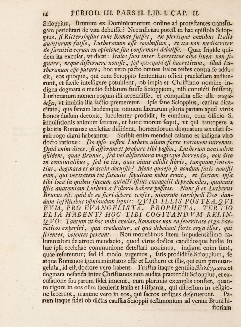 Sdoppius, Bmnum ex Dominicanorum ordine ad proteftantes transfu¬ gam periclitari de vita debuiffe? Necinficiari potefl: in hac epiftola Sclop- pius, Jt Rittershujius tunc Romae fuijfet, ex pleris que omnibus Italis auditurum fuijfe ^ Lutheranum effe combuftum ^ et ita non mediocriter de faeuitia eorum in opinione fua confirmari debuiffe. Quae frigide qui¬ dem ita excufat, vt dicat: Italosfuos inter haereticos alba linea non JU gnare, neque difcernere nouiffe, fied quicquid e fi haereticum, illud Lu^ theranum effe putare ^ hoc vero pado omnes Italos teftes contra fe addu¬ cit, eos quoque^ qui cum Scioppio fententiam officii praeledam audiue- runt, et facile inteliigere potuiffent, ob impia et Chriftiano nomine in¬ digna dogmata e medio fublatum fuiffe Scioppium, nifi conuidi fuiffent, Lutheranum nomen rogum illi accendiffe, et conquifita effe illa So^cc^ vt inuidia illa fadio premeretur. Ipfe fane Scioppius, canina dica¬ citate , qua famam laudemque omnem literarum gloria partam apud viros bonos dudum decoxit, luculenter prodidit, fe eundum, cum officio S. inquifitionis animum feruare, et hunc morem fequi, vt qui tantopere a placitis Romanae ecclefiae diffident, horrendorum dogmatum accufati fe^ rali rogo digni habeantur. Scribit enim mendaci calamo et indigna viro dodlo ratione: De ipfb veftro Luthero aliam forte rationem iniremus. Quid enim dices ^ fi afferam et probare tibi poffim,^ Lutherum non eadem quidem j quae Brunus ^ fied vel abfurdiora magis que horrenda^ non dico in conuiuialibus, fied in iis,, quos vinus edidit libris^ tanquamfienten^ tias^ dogmata et oracula docuiffe} Mone quaefio fi nondum fiatis muifli eum,, qui veritatem totfaecuUs fepultam nobis eruit^ et faciam ipfa tibi loca in quibusfiuccum quinti iftius euangelii deprehendas^ quamuis iflic anatomiam Lutheri a Piflorio habere poffttis. Nunc fi et Lutherus Brunus eft, quid de eo fieri debere cenfes, nimirum tardipedi Deo dan¬ dum infelicibus vjtulandum lignis: ffvID ILLIS POSTEA,,I EVM, PRO EVANGELISTA, PROPHETA, TERTIO ELIA HABENT,^ HOC TIBI COGITANDVM RELIN QVO: Tantum vt hoc mihi credas,, Romanos non ea feueritate erga hae¬ reticos experiri,, qua creduntur, et qua debebant forte erga illos,, qui fidentes,, volentes pereunt. Non monebimus litem impudentiffimo ca¬ lumniatori de atroci mendacio, quod viros doftos candidosque hodie in hac ipfa ecclefiae communione deteftari nouimus, indigna enim funt, quae refutentur 5 fed id modo vrgemus , fatis prodidiffe Scioppium, fe atque Romanos ignem minitatos effe et Luthero et illis, qui eum proeuan- gelifta, id eft,doSore vero habent. Fruftra itaque genti\ml3^s\vyfjtccTxtt dogmata nefanda inter Chriftianos non audita praetendit ScioppiuSjCtex- cufatione fua parum fidei inuenit, cum plurimis exemplis confiet, quan¬ to rigore in eos olim faeuierit Italia et Hifpania, qui difceffum in religio¬ ne fecerunt, maxime vero in eos, qui facros ordines defcruerunt. Pa¬ rum itaque fidei ob didas cauffas Scioppii teftimonium ad veram Brunihi- ftoriam