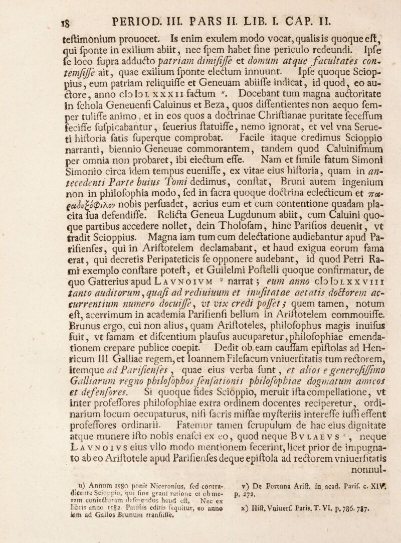 teftimonium prouocet. Is enim exulem modo vocat, qualis is quoque eft, qui fponte in exilium abiit, nec fpem habet fine periculo redeundi. Ipfe fe loco fupra addufto patriam dimijijfe et domum atque facultates con* temfffe ait, quae exilium fponte eledum innuunt. Ipfe quoque Sciop- pius 5 eum patriam reliquiffe et Geneuam abiilTe indicat, id quod, eo au- dore, anno cIoIol xxxii fadum Docebant tum magna audoritate in fchola Geneuenfi Caluinus et Beza, quos diffentientes non aequo fem- per tuliffe animo, et in eos quos a dodrinae Chriftianae puritate feceffum feciffe fufpicabantur, feuerius fiatuiffe, nemo ignorat, et vel vna Serue- ti hiftoria fatis fuperque comprobat. Facile itaque credimus Scioppio narranti, biennio Geneuae commorantem, tandem quod Caluinifmurn per omnia non probaret, ibi eiedum effe. Nam et fimile fatum Simoni Simonio circa idem tempus euenifie, ex vitae eius hifioria, quam in an^ tecedenti Parte huius Tomi dedimus^ confiat, Bruni autem ingenium non in philofophia modo, fed in facra quoque dodrina ecledicum et ttca- £o&So^o<piAov nobis perfuadet, acrius eum et cum contentione quadam pla¬ cita fua defendiffe. Relida Geneua Lugdunum abiit, cum Caluini quo¬ que partibus accedere nollet, dein Tholofam, hinc Parifios deuenit, vt tradit Scioppius. Magna iam tum cum deledatione audiebantur apud Pa- rifienfes, qui in Arifiotelem declamabant, et haud exigua eorum fama erat, qui decretis Peripateticis fe opponere audebant, id quod Petri Ra¬ mi exemplo conftare poteft, et Guileimi Poftelli quoque confirmatur, de quo Gatterius apud Lavnoivm ^ narrat; eum anno cbloLxxviii tanto auditorum, quafi ad redmiuiim et inufitatae aetatis doBorem ac« mrrentium numero docuijfe^ vt vix credi pojfett quem tamen, notum efi, acerrimum in academia Parifienfi bellum in Arifiotelem commouiffe. Brunus ergo., cui non alius, quam Arifioteles, philofophus magis inuifus fuit, vt famam et difeentium plaufus aucuparetur,philofophiae emenda» tionem crepare publice coepit. Dedit ob.eam cauffam epifiolas ad Hen- rlcum ni Galliae regem, et loannem Filefacum vniuerfitatis tumredorem, Ittmque ad Fari/ten/es j quae eius verba funt, et alios e generojijjtmo Galltarum regno phtlofophosJenlattonis philofophiae dogmatum amicos et defenfores. Si quoque fides Scioppio, meruit ifiacompellatione, vt inter profefTores philofophiae extra ordinem docentes reciperetur, ordi¬ narium locurn occupaturus, nili facris miffae myfieriis intereiTe iuflielTent profeffores ordinarii. Fatemur tamen fcrupulum de hac eius dignitate atque munere ifio nobis enafei ex eo, quod neque B v l a e v s ^ , neque Lavnoivs eius vilo modo mentionem fecerint, licet prior de impugna¬ to ab eo Arifiotele apud Parifieafes deque epiftola ad redorem vniuerfitatis nonnul¬ li) Anfiiifn kSo ponft Niceronius, fed contra- v) De Fortuna Arifl. in^acad. Parif. c. dicente Scioppio, qui fine graui ratione et obme* p, 272» ram coniedluram deferendus haud Nec ex libris anno TTg2. Parifiis editi? feqiiitur, eo anno x) Hift,Vniuerf. Paris, T. VI. p. 786. 787. km ad Gaiios Brimum rranfiiffe.