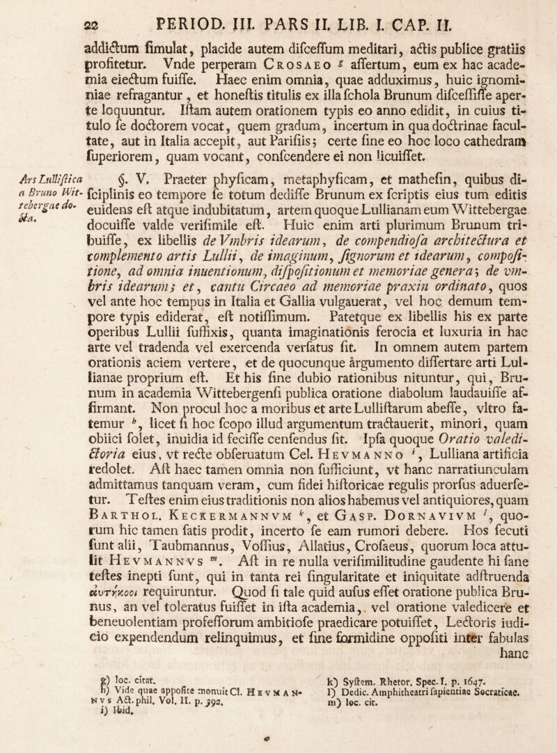 addiSum fimulat^ placide autem difceffum meditari, adlis publice gratiis profitetun Vnde perperam Crosaeo ^ alTertum, eum ex hac acade- ijiia eieftum fuilTe. Haec enim omnia5 quae adduximus, huic ignomi¬ niae refragantur , et honeftis titulis ex illa fchola Brunum difceffine aper¬ te loquuntur, Iftam autem orationem typis eo anno edidit, in cuius ti¬ tulo fe dodiorem vocat, quem gradum, incertum in quadodtrinae facul¬ tate, aut in Italia accepit, aut Parifiis; certe fine eo hoc loco cathedram fuperiorem, quam vocant, confcendere ei non licuilTet ArsLnUifltca V, Praeter phyficam, metaphyficam, et mathefin, quibus di- a Brimo Wiu fciplinis €0 tcmpore fe totum dediffe Brunum ex fcrlptis eius tum editis tdergae do^ euidens eft atque indubitatum, artem quoque Lullianam eum Wittebergae docuiffe valde verifimile eft. Huic enim arti plurimum Brunum tri- builTe, ex libellis de Vmbris idearum, de eompendiofa architectura et complemento artis Lullii^ de imaginum^ Jignorum et idearum^ compoji- tione^ ad omnia inuentionum.^ difpojitionurn et memoriae gener a\ de vm^ hris idearums et^ cantu Circaeo ad memoriae pvaxin ordinato^ quos . vel ante hoc tempus in Italia et Gallia vulgauerat, vel hoc demum tem¬ pore typis ediderat, eft notiffimum. Patetque ex libellis his ex parte operibus Lullii fuffixis, quanta imaginationis ferocia et luxuria in hac arte vel tradenda vel exercenda verfatus fit. In omnem autem partem orationis aciem vertere, et de quocunque argumento differtare arti Lul- lianae proprium eft. Et his fine dubio rationibus nituntur, qui, Bru¬ num in academia Wittebergenfi publica oratione diabolum laudauiffe af¬ firmant. Non procul hoc a moribus et arte Lulliftarum abeffe, vitro fa¬ temur licet fi hoc fcopo illud argumentum traftauerit5 minori, quam obiici folet, inuidia id fecilTe cenfendus fit. Ipfa quoque Oratio valedi^- £toria eius, vt redte obferuatum Cei. Hevmanno % Lullianaartificia redolet Aft haec tamen omnia non fufficiunt, vt hanc narratiunculam admittamus tanquam veram, cum fidei hiftoricae regulis prorfus aduerfe- tur. Teftes enim eius traditionis non alios habemus vel antiquiores, quam Barthol* Keckermannvm et Gasp. Dornavivm quo¬ rum hic tamen fatis prodit, incerto fe eam rumori debere. Hos fecuti funtalii, Taubmannus, Voffius, Allatius, Crofaeus, quorum loca attu¬ lit H E VM annvs ^, Aft in re nulla verifimilitudine gaudente hi fane teftes inepti funt, qui in tanta rei fingularitate et iniquitate adftruenda dvTYiKooi requiruntur. Quod fi tale quid aufus effet oratione publica Bru- nus, an vel toleratus fuiffet in ifta academia,. vel oratione valedicere et beneuolentiam profefforum ambitiofe praedicare potuiiTet, Ledloris iudi- cio expendendum relinquimus, et fine formidine oppofiti inter fabulas hanc %) loc. citat. h) Vide quae appofite tnoniiit CI. H e v M A N- V s A£l. phil, Vol, II. p. ^92. i) I^id, Sydem. Rhetor. Sp;ec. I, p. 1647. 1) Dedic. Amphitheatri fapientiae Socraticae, ni) lec. cit.