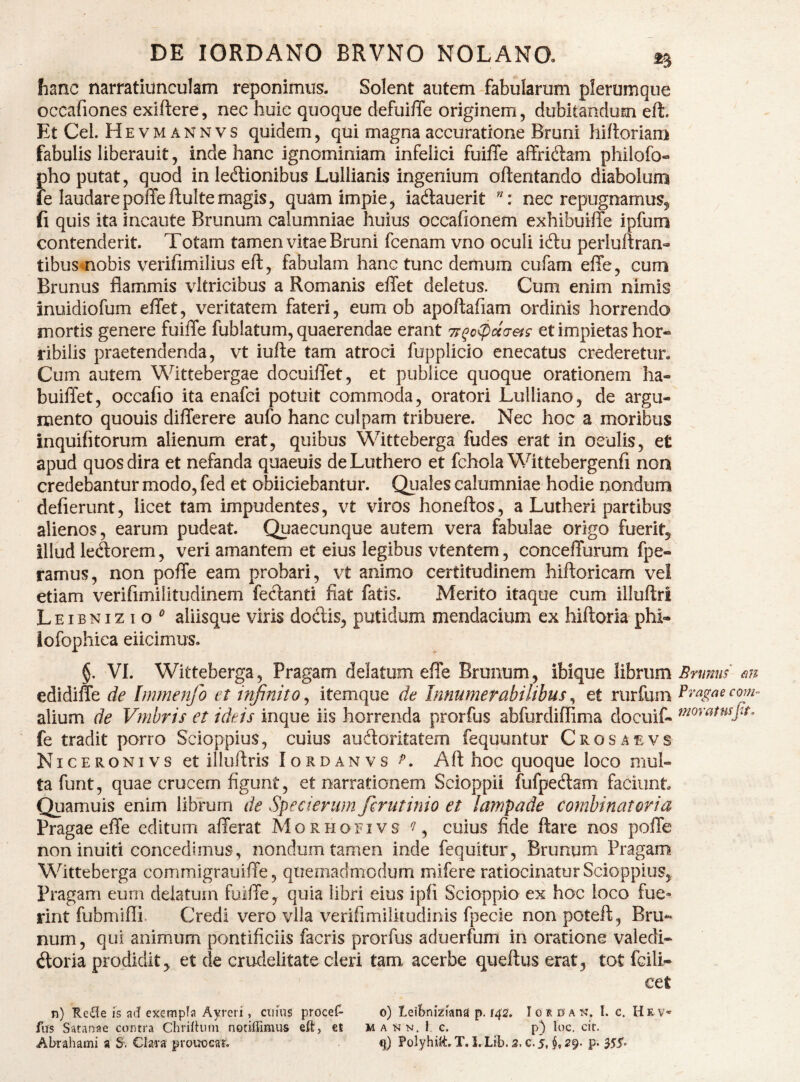 fianc narratiunculam reponimus. Solent autem fabularum plerumque occafiones exiftere, nec huic quoque defuiffe originem, dubitandum eft. Et Cei. H EVMANNVS quidem, qui magna accuratione Bruni hiftoriam fabulis liberauit, inde hanc ignominiam infelici fuiiTe affriddam philofo- pho putat, quod in ledtionibus Lullianis ingenium oftentando diabolum fe laudarepolTeftuItemagis, quam impie, iadlauerit nec repugnamus, ^ fi quis ita incaute Brunum calumniae huius occafionem exhibuiffe ipfum contenderit. Totam tamen vitae Bruni fcenam vno oculi idlu perluftran- tibusmobis verifimilius eft, fabulam hanc tunc demum cufam efte, cum Brunus flammis vltricibus a Romanis effet deletus. Cum enim nimis inuidiofum effet, veritatem fateri, eum ob apoftafiam ordinis horrendo mortis genere fuiffe fublatum, quaerendae erant 7;qo<pu(ieis et impietas hor« ribilis praetendenda, vt iufte tam atroci fupplicio enecatus crederetur. Cum autem Wittebergae docuiffet, et publice quoque orationem ha- buiffet, occafio ita enafci potuit commoda, oratori Lulliano, de argu¬ mento quouis differere aufo hanc culpam tribuere. Nec hoc a moribus inquifitorum alienum erat, quibus '^ftttebergaTudes erat in oculis, et apud quos dira et nefanda quaeuis deLuthero et fchola Wittebergenfi noa credebantur modo, fed et obiiciebantur. Quales calumniae hodie nondum deflerunt, licet tam impudentes, vt viros honeftos, a Lutheri partibus alienos, earum pudeat. Quaecunque autem vera fabulae origo fuerit, illud ledorem, veri amantem et eius legibus vtentem, conceffurum fpe- ramus, non poffe eam probari, vt animo certitudinem hiftoricam vel etiam veriflmilitudinem fedanti fiat fatis. Merito itaque cum illuftri L EIB NI z I o aliisque viris doftis, putidum mendacium ex hiftoria phi- lofophica eiicimus. §. VL Witteberga, Pragam delatum effe Brunum, ibique librum m edidiffe de Immenfo et infinito, itemque de Innumerabilibus, et rurfum alium de Vmbris et ideis inque iis horrenda prorfus abfurdiflima docuif- fe tradit porro Scioppius, cuius auftoritatem fequuntur Crosaevs Niceronivs et illuftris Iordanvs Aft hoc quoque loco mul¬ ta funt, quae crucem figunt, et narrationem Scioppii fufpedtam faciunt Quamuis enim librum de Specierum firutinio et lampade comhinatoria Pragae effe editum afferat Morhofivs % cuius fide ftare nos poffe noninuiti concedimus, nondum tamen inde fcquitur, Brunum Pragam Witteberga corrunigrauiffe, quemadmodum mifere ratiocinatur Scioppius, Pragam eum delatum fuiffe, quia libri eius ipfi Scioppio ex hoc loco fue» rint fubmifli. Credi vero vlla veriflmilitudinis fpecie nonpoteft, Bru¬ num , qui animum pontificiis facris prorfus aduerfum in oratione valedi- doria prodidit, et de crudelitate cleri tam acerbe queftus erat, tot fcili- cet n) Re£le is ad exempla Ayreri, cnuis procef- o) leiBnizIana p. 142, loi d an, I. c. HeV' fiTs Satanae contra ChrilHim notiffimus eft, et mann. 1 c. p) loc. cit. ABrahami a S. Clara prouocat. Polyhift. T. l. Lib.2. c. j, 29* p« 355»