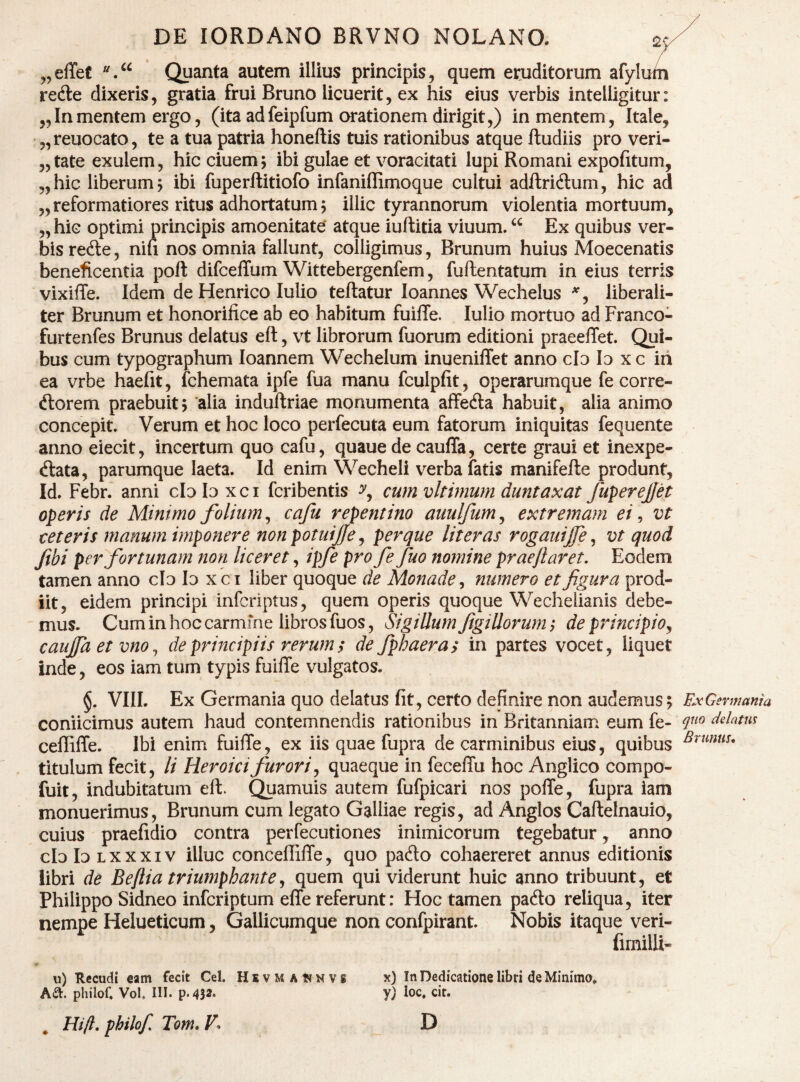 „elTef “Quanta autem illius principis, quem eruditorum afylum refte dixeris, gratia frui Bruno licuerit, ex his eius verbis intelligitur: ,,In mentem ergo, (ita adfeipfum orationem dirigit,) in mentem, Itale, „reuocato, te a tua patria honeftis tuis rationibus atque ftudiis pro veri- 5,tate exulem, hic ciuem ; ibi gulae et voracitati lupi Romani expolitum, „hic liberum^ ibi fuperllitiofo infaniffimoque cultui adftridlum, hic ad „reformatiores ritus adhortatum; illic tyrannorum violentia mortuum, „hic optimi principis amoenitate' atque iuftitia viuum. Ex quibus ver¬ bis rede, nifi nos omnia fallunt, colligimus, Brunum huius Moecenatis beneficentia poft difceffum Wittebergenfem, fuftentatum in eius terris vixiffe. Idem de Henrico Iulio teftatur loannes Wechelus liberali- ter Brunum et honorifice ab eo habitum fuilTe. Iulio mortuo ad Franco- furtenfes Brunus delatus eft, vt librorum fuorum editioni praeelTet. Qui¬ bus cum typographum loannem Wechelum inueniflet anno clo Io x c ih ea vrbe haefit, fchemata ipfe fua manu fculpfit, operarumque fe corre- ftorem praebuit; 'alia induftriae monumenta affeda habuit, alia animo concepit. Verum et hoc loco perfecuta eum fatorum iniquitas fequente anno eiecit, incertum quo cafu, quaue de cauffa, certe graui et inexpe- ftata, parumque laeta. Id enim Wecheli verba fatis manifefte produnt. Id. Febr. anni clobxci fcribentis cum vltimum duntaxat fuperejfet operis de Minimo folium ^ cafu repentino aiiulfum^ extremam ei ^ vt ceteris manum imponere nonpotuijfe ^ per que Ut er as rogauijfe ^ vt quod fibi per fortunam non liceret, ipfe pro fe fuo nomine praejlaret. Eodem tamen anno cb b xci liber quoque de Monade^ numero et figura prod¬ iit, eidem principi infcriptus, quem operis quoque Wecheiianis debe- 'mus. Cum in hoc carmine libros fuos. Sigillum figiUorum; deprincipio^ cauffa et vno^ de principiis rerums de fphaeras in partes vocet, liquet inde, eos iam tum typis fuifie vulgatos. §. VIIL Ex Germania quo delatus fit, certo definire non audemus; coniicimus autem haud contemnendis rationibus in Britanniam eum fe- ceffiffe. Ibi enim fuilTe, ex iis quae fupra de carminibus eius, quibus titulum fecit, li Heroici furori ^ quaeque in feceflu hoc Anglico compo- fuit, indubitatum eft. Quamuis autem fufpicari nos pofte, fupra iam monuerimus, Brunum cum legato Galliae regis, ad Anglos Caftelnauio, cuius praefidio contra perfecutiones inimicorum tegebatur, anno cb b Lxxxiv illuc conceffiffe, quo pafto cohaereret annus editionis libri de Be/iia triumphante^ quem qui viderunt huic anno tribuunt, et Philippo Sidneo infcriptum effe referunt: Hoc tamen pado reliqua, iter nempe Helueticum, Gallicumque non confpirant. Nobis itaque veri- fimilli- p u) Recudi eam fecit Cei. HsvMAtfNVS x) In Dedicatione libri de Minimo» Aa. philof. Vol. III. p.432‘ Y/ ioc. cir. ^ Hifl, philof, Tom, V. D Fjc Germania quo delatm Brunus,