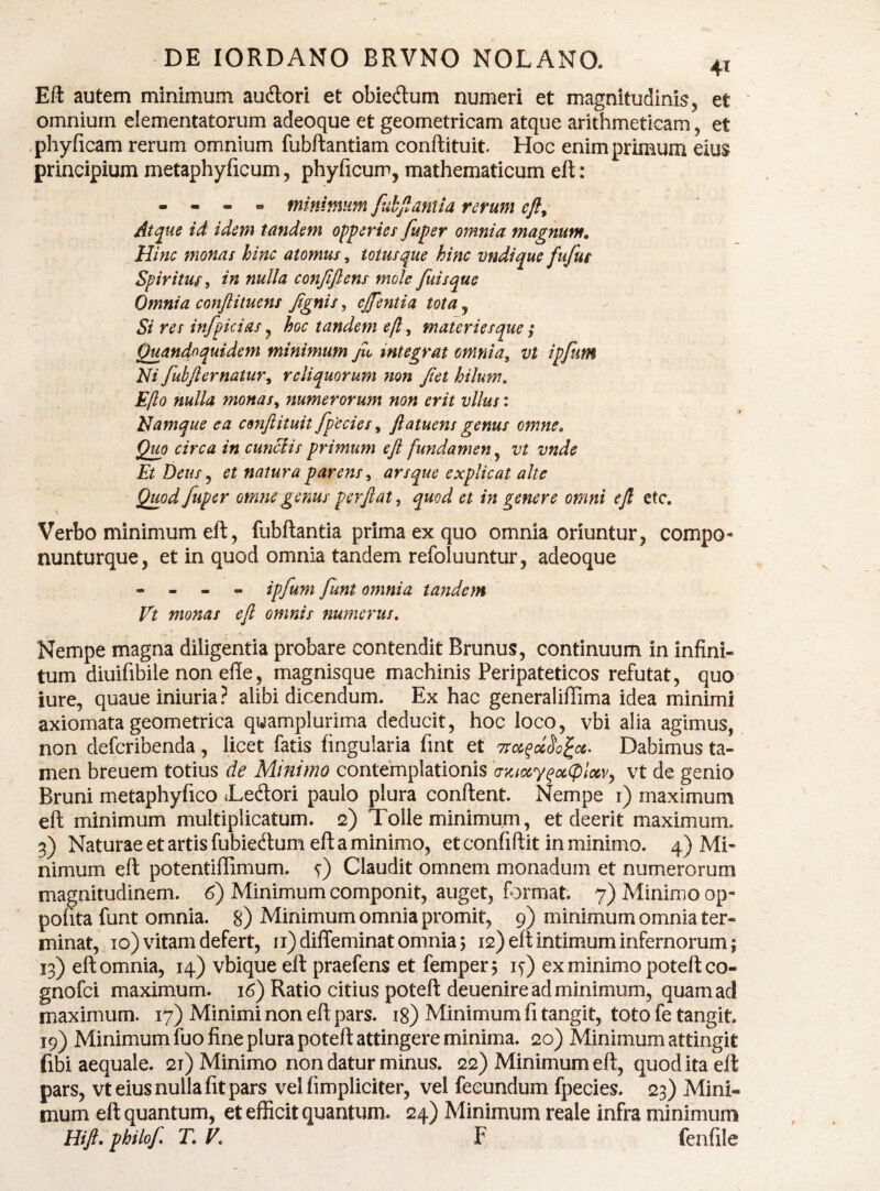 Eft autem minimum au6lori et obiedum numeri et magnitudinis, et omnium dementatorum adeoque et geometricam atque arithmeticam, et phyficam rerum omnium fubftantiam conftituit. Hoc enim primum eius principium metaphyficum, phyficum, mathematicum efl: . • . » mininum fdbjlantia rerum Ati^ue id idem tandem opperies fuper omnia magnum» Hinc monas hinc atomus, totus que hinc vndique fufut Spirituf, in nulla confiflens mole fuisque Omnia conftituens Jtgnis, ejfentia tota, Si res infpicias ^ hoc tandem ejl, materiesque ,* Quandoquidem minimum jit integrat omnia^ vt ipfum Ni fubjiernatur^ reliquorum non Jtet hilum, Eflo nulla monas^ numerorum non erit vllus: Namque ea cmfiituit fpecies, ftatuens genus omne. Quo circa in cuneis primum eft fundamen ^ vt vnde Et Deus^ et natura parens^ arsque explicat alte Quod fuper omne genus perflat, quod et in genere omni efl etc. Verbo minimum eft, fubftantia prima ex quo omnia oriuntur, compo- nunturque, et in quod omnia tandem refoluuntur, adeoque • - - - ipfum funt omnia tandem Vt monas efl omnis numerus. Nempe magna diligentia probare contendit Brunus, continuum in infini¬ tum diuifibile non effe, magnisque machinis Peripateticos refutat, quo iure, quaue iniuria? alibi dicendum. Ex hac generaliffima idea minimi axiomata geometrica quamplurima deducit, hoc loco, vbi alia agimus, non deferibenda , licet fatis fingularia fmt et Troe^oc^o^cc. Dabimus ta¬ men breuem totius de Minimo contemplationis 'csKuxy^ociplxv^ vt de genio Bruni metaphyfico «Ledori paulo plura condent. Nempe i) maximum ed minimum multiplicatum. 2) Tolle minimum, et deerit maximum. 3) Naturae et artis fubiedum ed a minimo, et confidit in minimo. 4) Mi¬ nimum ed potentiffimum. f) Claudit omnem monadum et numerorum magnitudinem. 6) Minimum componit, auget, format. 7) Minimo op- pofita funt omnia. 8) Minimum omnia promit, 9) minimum omnia ter¬ minat, 10) vitam defert, ii)diffeminatomnia3 12) ed intimum infernorum; 13) ed omnia, 14) vbique ed praefens et femper; ly) ex minimo potedeo- gnofei maximum. 16) Ratio citius poted deuenire'ad minimum, quam ad maximum. 17) Minimi non ed pars, ig) Minimum fi tangit, toto fe tangit. 19) Minimum fuo fine plura poted attingere minima. 20) Minimum attingit fibi aequale. 2t) Minimo non datur minus. 22) Minimum ed, quod ita ed pars, vt eius nulla fit pars vel fimpliciter, vel fecundum fpecies. 23) Mini¬ mum ed quantum, et efficit quantum. 24) Minimum reale infra minimum Hift. philof T, V, F fenfile