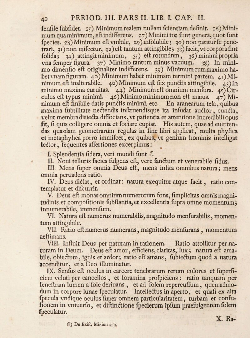 N fenfile fubfidet. 2f) Minimum realem nullam fcientiam definit. 26) Mini¬ mum qua minimum, eft indifferens. 27) Minimi tot funt genera, quot funt fpecies. 28) Minimum eft vnibile, 29) infolubile 5 30) non patitur fe pene¬ trari, 3r)non mifcetur, 32) eft tantum attingibile 5 33) facit, vt corpora fint folidaj 34) attingit minimum, 3y) eftrotundnm, 36) minimi propria vna femper figura. 37) Minimo tantum minus vacuum. 38) In mini¬ mo dimenfio eft originaliter indifferens. 39) Minimum cum maximo ha¬ bet vnam figuram. 40) Minimum habet minimam termini partem. 41) Mi¬ nimum eft inalterabile. 42) Minimum eft fex punftis attingibile. 43) In minimo maxima curuitas. 44) Minimum eft omnium menfura. 4O Cir¬ culus eft typus minimi. 46) Minimo minimum non eft maius. 47) Mi¬ nimum eft finibile datis pundtis minimi, etc. En aranearum tela, quibus maxima fubtilitate nedlendis inftruendisque ita infudat audior, eunda, velut membradisiedla difTocians,vt patientia et attentione incredibili opus fit, fi quis colligere omnia et fociare cupiat. His autem, quae ad euerten- das quasdam geometrarum regulas in fine libri applicat, multa phyfica et metaphyfica porro immifeet, ex quibus, vt genium hominis inteiligat ledor, fequentes affertiones excerpimus: I. Splendentia fidera, veri mundi funt II. Noui telluris facies fulgens eft, vere fandum et venerabile fidus. III. Mens fuper omnia Deus eft, mens infita omnibus natura 5 mens omnia peruadens ratio. IV. Deus didat, et ordinat: natura exequitur atque facit, ratio con¬ templatur et difeurrit. V. Deus eft monas omnium numerorum fons, fimplicitas omnis magni¬ tudinis et compofitionis fubftantia,et excellentia fupra omne momentum 5 innumerabile, immenfum. VI. Natura eft numerus numerabilis, magnitudo menfurabilis, momen¬ tum attingibile. VII. Ratio eft numerus numerans, magnitudo menfurans , momentum aeftimans. VIH. Influit Deus per naturam in rationem. Ratio attollitur per na¬ turam in Deum. Deus eft amor, efficiens,claritas, lux; natura eft ama¬ bile, obiedum, ignis et ardor, ratio eft amans, fubiedum quod a natura accenditur, et a Deo illuminatur. IX. Senfus eft oculus in carcere tenebrarum rerum colores et fuperfi- ciem veluti per cancellos , et foramina profpiciens : ratio tanquam per feneftram lumen a fole deriuans , et ad folem repercuffum, quemadmo¬ dum in corpore lunae fpeculatur. Intelledus in aperto, et quafi ex alta fpecula vndique oculus fuper omnem particularitatem, turbam et confu- fionem in vniuerfo, et diftindione fpecierum ipfum praefulgentem folem fpeculatur. IT) De Exift, Minimi c, 'i. X. Ra-