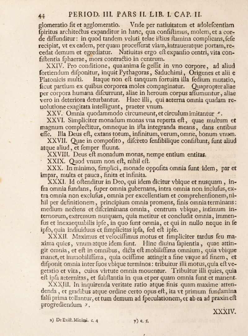 glomeratio fit et agglomeratio. Vncle per natiuitatem et adolefcentiam fpiritus architedus expanditur in hanc, qua confiftimus, molem, et a cor¬ de diffunditur: in quod tandem veluti telae iftius ftamina complicans,fefe recipiat, vt ex eadem, perquam procefferat viam,intraueratque portam, re¬ cedat demum et egrediatur. Natiuitas ergo efl: expanfio centri, vita con- fiftentla fphaerae, mors contraftio in centrum. XXIV. Pro conditione, qua anima fe geffit in vno corpore, ad^aliud fortiendum difponitur, inquit Pythagoras, Saduchimi, Origenes et alii e Platonicis multi. Itaque non eft tanquam fortuita illa fedium mutatio, ficut partium ex quibus corporea moles compaginatur. Quapropter aliae per corpora humana difeurrunt, aliae in heroum corpus affumuntur, aliae vero in deteriora deturbantur. Haec illi, qui aeterna omnia quadam re- uolutione exagitata intelligunt, praeter vnum. XXV. - Omnia quodammodo circumeunt, et circulum imitantur XXVI. Simpliciter monadum monas vna reperta eft, quae multum et magnum compleditur, omneque in ifta integranda means, dans entibus effe. Illa Deus eft, extans totum, infinitum, verum, omne, bonum vnum. XXVII. Quae in compofito, difefeto fenfibilique conliftunt, funt aliud atque aliud, et femper fluunt. XXVIIL Deus eft monadum monas, nempe entium entitas. ‘ XXIX. Quod vnum non eft, nihil eft. XXX. In minimo, fimplici, monade oppofita omnia funt idem, par et Impar, multa et pauca, finita et infinita. XXXI. Id oftenditur in Deo, qui idem dicitur vbique et nusquam , in¬ fra omnia fundans, fuper omnia gubernans, intra omnia non inclufus,ex¬ tra omnia non exclufus, omnia per excellentiam et comprehenfionem,ni¬ hil per definitionem, principium omnia promens, finis omnia terminans: medium nedens et diferiminans omnia, centrum vbique, intimum in¬ ternorum, extremum nusquam, quia metitur et concludit omnia, immen- fus et inexaequabilis ipfe, in quo funt omnia, et qui in nullo neque in fe ipfo,quia indiuiduus et fimplicitas ipfa, fed eft ipfe. XXXII. Maximus et velociffimus motus et fimpliciter tardus feu ma¬ xima quies, vnum atque idem funt. Hinc diuina fapientia, quae attin¬ git omnia, et eft in omnibus, difta eft mobilillima omnium, quia vbique manet, et irnrnobiliffima, quia ociffime attingit a fine vsque ad finem, et difponit omnia inter fuos vbique terminos: tribuitur ilii motus, quia eft ve¬ getatio et vita, cuius virtute omnia mouentur. Tribuitur illi quies, quia eft ipfa aeternitas, et fubftantia in qua et per quam omnia funt et manent. XXXIil. In inquirenda veritate ratio atque finis quam maxime atten¬ denda , et gradibus atque ordine certo opus eft, ita vt primum fundamina falfi prima tollantur, et tum demum ad fpeculationem, et ab ea ad praxineft progrediendum XXXIV. %) De Exift. c. 4 y) e. y.